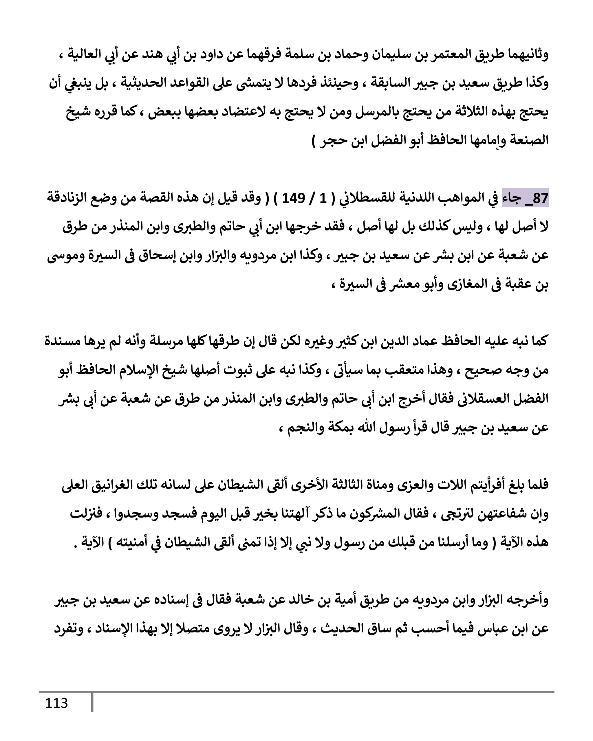 113
‫العالية‬ ‫ي‬
‫أب‬ ‫عن‬ ‫هند‬ ‫ي‬
‫أب‬ ‫بن‬ ‫داود‬ ‫عن‬ ‫فرقهما‬ ‫سلمة‬ ‫بن‬ ‫وحماد‬ ‫سليمان‬ ‫بن‬‫المعتمر‬ ‫طريق‬ ‫وثانيهما‬
،
‫السابقة‬ ‫جبث‬ ‫بن‬ ‫سعيد‬ ‫طريق‬ ‫وكذا‬
،
‫الحديثية‬ ‫القواعد‬ ‫عل‬ ‫ر‬
‫يتمش‬ ‫ال‬ ‫فردها‬ ‫وحينئذ‬
،
‫أن‬ ‫ي‬
‫ينبغ‬ ‫بل‬
‫ببعض‬ ‫بعضها‬ ‫العتضاد‬ ‫به‬ ‫يحتج‬ ‫ال‬ ‫ومن‬ ‫بالمرسل‬ ‫يحتج‬ ‫من‬ ‫الثالثة‬ ‫بهذه‬ ‫يحتج‬
،
‫شيخ‬ ‫قرره‬ ‫كما‬
‫الص‬
‫الفضل‬ ‫أبو‬ ‫الحافظ‬ ‫وإمامها‬ ‫نعة‬
‫ابن‬
‫حجر‬
)
97
_
‫ج‬
‫اء‬
‫ي‬
‫ف‬
‫ي‬
‫للقسطالب‬ ‫اللدنية‬ ‫المواهب‬
(
0
/
008
( )
‫من‬ ‫القصة‬ ‫هذه‬ ‫إن‬ ‫قيل‬ ‫وقد‬
‫الزنادقة‬ ‫وضع‬
‫لها‬ ‫أصل‬ ‫ال‬
،
‫لها‬ ‫بل‬ ‫كذلك‬‫وليس‬
‫أصل‬
،
‫خرجها‬ ‫فقد‬
‫ي‬
‫أب‬ ‫ابن‬
‫طرق‬ ‫من‬ ‫المنذر‬ ‫وابن‬ ‫ى‬‫والطث‬ ‫حاتم‬
‫ر‬
‫بش‬ ‫ابن‬ ‫عن‬ ‫شعبة‬ ‫عن‬
‫جبث‬ ‫بن‬ ‫سعيد‬ ‫عن‬
،
‫وموس‬ ‫ة‬‫السث‬ ‫ف‬ ‫إسحاق‬ ‫وابن‬‫ار‬‫والث‬ ‫مردويه‬ ‫ابن‬ ‫وكذا‬
‫المغازى‬ ‫ف‬ ‫عقبة‬ ‫بن‬
‫ة‬‫السث‬ ‫ف‬ ‫ر‬
‫معش‬ ‫وأبو‬
،
‫الدين‬ ‫عماد‬ ‫الحافظ‬ ‫عليه‬ ‫نبه‬ ‫كما‬
‫ا‬
‫كلها‬‫طرقها‬ ‫إن‬ ‫قال‬ ‫لكن‬ ‫ه‬‫وغث‬‫كثث‬‫بن‬
‫مسندة‬ ‫يرها‬ ‫لم‬ ‫وأنه‬ ‫مرسلة‬
‫صح‬ ‫وجه‬ ‫من‬
‫يح‬
،
‫سيأب‬ ‫بما‬ ‫متعقب‬ ‫وهذا‬
،
‫أبو‬ ‫الحافظ‬ ‫اإلسالم‬ ‫شيخ‬ ‫أصلها‬ ‫ثبوت‬ ‫عل‬ ‫نبه‬ ‫وكذا‬
‫أب‬ ‫عن‬ ‫شعبة‬ ‫عن‬ ‫طرق‬ ‫من‬ ‫المنذر‬ ‫وابن‬ ‫ى‬‫والطث‬ ‫حاتم‬ ‫أب‬ ‫ابن‬ ‫أخرج‬ ‫فقال‬ ‫العسقالب‬ ‫الفضل‬
‫ر‬
‫بش‬
‫قال‬ ‫جبث‬ ‫بن‬ ‫سعيد‬ ‫عن‬
‫هللا‬ ‫رسول‬ ‫أ‬‫ر‬‫ق‬
‫والنجم‬ ‫بمكة‬
،
‫أفر‬ ‫بلغ‬ ‫فلما‬
‫الالت‬ ‫أيتم‬
‫األخرى‬ ‫الثالثة‬ ‫ومناة‬ ‫والعزى‬
‫العل‬ ‫انيق‬‫ر‬‫الغ‬ ‫تلك‬ ‫لسانه‬ ‫عل‬ ‫الشيطان‬ ‫ألق‬
‫تج‬‫لث‬ ‫شفاعتهن‬ ‫وإن‬
،
‫وسجدوا‬ ‫فسجد‬ ‫اليوم‬ ‫قبل‬ ‫بخث‬ ‫آلهتنا‬ ‫ذكر‬ ‫ما‬ ‫كون‬ ‫ر‬
‫المش‬ ‫فقال‬
،
‫لت‬‫فث‬
‫اآلية‬ ‫هذه‬
(
‫ن‬ ‫وال‬ ‫رسول‬ ‫من‬ ‫قبلك‬ ‫من‬ ‫أرسلنا‬ ‫وما‬
‫الشيطان‬ ‫ألق‬ ‫تمب‬ ‫إذا‬ ‫إال‬ ‫ي‬
‫ب‬
‫ي‬
‫ف‬
‫أمنيته‬
)
‫اآلية‬
.
‫جبث‬ ‫بن‬ ‫سعيد‬ ‫عن‬ ‫إسناده‬ ‫ف‬ ‫فقال‬ ‫شعبة‬ ‫عن‬ ‫خالد‬ ‫بن‬ ‫أمية‬ ‫طريق‬ ‫من‬ ‫مردويه‬ ‫وابن‬‫ار‬‫الث‬ ‫وأخرجه‬
‫أحسب‬ ‫فيما‬ ‫عباس‬ ‫ابن‬ ‫عن‬
‫ثم‬
‫الحديث‬ ‫ساق‬
،
‫ار‬‫الث‬ ‫وقال‬
‫اإلسناد‬ ‫بهذا‬ ‫إال‬ ‫متصال‬ ‫يروى‬ ‫ال‬
،
‫وتفرد‬
 