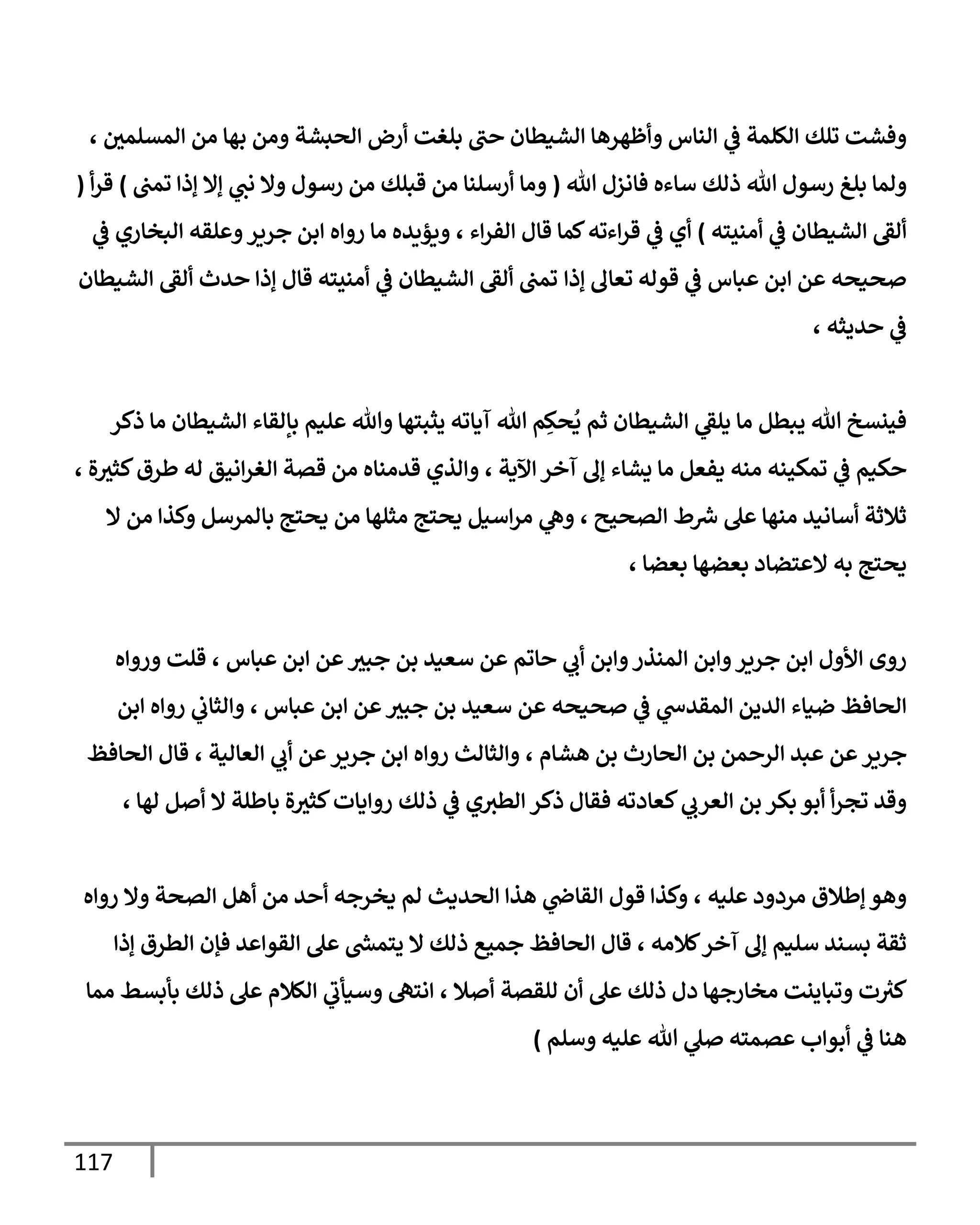117
‫بلغت‬ ‫حب‬ ‫الشيطان‬ ‫وأظهرها‬ ‫الناس‬ ‫ي‬
‫ف‬ ‫الكلمة‬ ‫تلك‬ ‫وفشت‬
‫المسلمي‬ ‫من‬ ‫بها‬ ‫ومن‬ ‫الحبشة‬ ‫أرض‬
،
‫هللا‬ ‫رسول‬ ‫بلغ‬ ‫ولما‬
‫هللا‬ ‫فانزل‬ ‫ساءه‬ ‫ذلك‬
(
‫قبلك‬ ‫من‬ ‫أرسلنا‬ ‫وما‬
‫تمب‬ ‫إذا‬ ‫إال‬ ‫ي‬
‫نب‬ ‫وال‬ ‫رسول‬ ‫من‬
)
‫أ‬‫ر‬‫ق‬
(
‫الشيطان‬ ‫ألق‬
‫ي‬
‫ف‬
‫أمنيته‬
)
‫اء‬‫ر‬‫الف‬ ‫قال‬ ‫كما‬‫اءته‬‫ر‬‫ق‬ ‫ي‬
‫ف‬ ‫أي‬
،
‫ي‬
‫ف‬ ‫البخاري‬ ‫وعلقه‬‫جرير‬ ‫ابن‬ ‫رواه‬ ‫ما‬ ‫ويؤيده‬
‫إذا‬ ‫تعال‬ ‫قوله‬ ‫ي‬
‫ف‬ ‫عباس‬ ‫ابن‬ ‫عن‬ ‫صحيحه‬
‫حد‬ ‫إذا‬ ‫قال‬ ‫أمنيته‬ ‫ي‬
‫ف‬ ‫الشيطان‬ ‫ألق‬ ‫تمب‬
‫الشيطان‬ ‫ألق‬ ‫ث‬
‫حديثه‬ ‫ي‬
‫ف‬
،
‫ي‬ ‫ما‬ ‫يبطل‬ ‫هللا‬ ‫فينسخ‬
ُ
‫ي‬ ‫ثم‬ ‫الشيطان‬ ‫ي‬
‫لق‬
ِ‫حك‬
‫عليم‬ ‫وهللا‬ ‫يثبتها‬ ‫آياته‬ ‫هللا‬ ‫م‬
‫ذكر‬ ‫ما‬ ‫الشيطان‬ ‫بإلقاء‬
‫حكيم‬
‫تمكينه‬ ‫ي‬
‫ف‬
‫اآلية‬‫آخر‬ ‫إل‬ ‫يشاء‬ ‫ما‬ ‫يفعل‬ ‫منه‬
،
‫ة‬‫كثث‬‫طرق‬ ‫له‬ ‫انيق‬‫ر‬‫الغ‬ ‫قصة‬ ‫من‬ ‫قدمناه‬ ‫والذي‬
،
‫الصحيح‬ ‫ط‬ ‫ر‬
‫ش‬ ‫عل‬ ‫منها‬ ‫أسانيد‬ ‫ثالثة‬
،
‫ال‬ ‫من‬ ‫وكذا‬ ‫بالمرسل‬ ‫يحتج‬ ‫من‬ ‫مثلها‬ ‫يحتج‬ ‫اسيل‬‫ر‬‫م‬ ‫ي‬
‫وه‬
‫به‬ ‫يحتج‬
‫بعضا‬ ‫بعضها‬ ‫العتضاد‬
،
‫ح‬ ‫ي‬
‫أب‬ ‫وابن‬‫المنذر‬ ‫وابن‬‫جرير‬ ‫ابن‬ ‫األول‬ ‫روى‬
‫عباس‬ ‫ابن‬ ‫عن‬‫جبث‬ ‫بن‬ ‫سعيد‬ ‫عن‬ ‫اتم‬
،
‫ورواه‬ ‫قلت‬
‫صح‬ ‫ي‬
‫ف‬ ‫ي‬
‫المقدس‬ ‫الدين‬ ‫ضياء‬ ‫الحافظ‬
‫عباس‬ ‫ابن‬ ‫عن‬‫جبث‬ ‫بن‬ ‫سعيد‬ ‫عن‬ ‫يحه‬
،
‫ابن‬ ‫رواه‬ ‫ي‬
‫والثاب‬
‫جرير‬
‫هشام‬ ‫بن‬ ‫الحارث‬ ‫بن‬ ‫الرحمن‬ ‫عبد‬ ‫عن‬
،
‫والثالث‬
‫العالية‬ ‫ي‬
‫أب‬ ‫عن‬‫جرير‬ ‫ابن‬ ‫رواه‬
،
‫الحافظ‬ ‫قال‬
‫ذلك‬ ‫ي‬
‫ف‬ ‫ي‬‫الطث‬ ‫ذكر‬ ‫فقال‬ ‫كعادته‬ ‫ي‬
‫العرب‬ ‫بن‬ ‫بكر‬ ‫أبو‬ ‫أ‬‫ر‬‫تج‬ ‫وقد‬
‫لها‬ ‫أصل‬ ‫ال‬ ‫باطلة‬ ‫ة‬‫كثث‬‫روايات‬
،
‫عليه‬ ‫مردود‬ ‫إطالق‬ ‫وهو‬
،
‫رو‬ ‫وال‬ ‫الصحة‬ ‫أهل‬ ‫من‬ ‫أحد‬ ‫يخرجه‬ ‫لم‬ ‫الحديث‬ ‫هذا‬ ‫ي‬
‫القاض‬ ‫قول‬ ‫وكذا‬
‫اه‬
‫كالمه‬‫آخر‬ ‫إل‬ ‫سليم‬ ‫بسند‬ ‫ثقة‬
،
‫الح‬ ‫قال‬
‫إذا‬ ‫الطرق‬ ‫فإن‬ ‫القواعد‬ ‫عل‬ ‫ر‬
‫يتمش‬ ‫ال‬ ‫ذلك‬ ‫جميع‬ ‫افظ‬
‫دل‬ ‫مخارجها‬ ‫وتباينت‬ ‫ت‬ ‫ر‬
‫كث‬
‫أصال‬ ‫للقصة‬ ‫أن‬ ‫عل‬ ‫ذلك‬
،
‫مما‬ ‫بأبسط‬ ‫ذلك‬ ‫عل‬ ‫الكالم‬ ‫ي‬
‫وسيأب‬ ‫انته‬
‫عصمته‬ ‫أبواب‬ ‫ي‬
‫ف‬ ‫هنا‬
‫وسلم‬ ‫عليه‬ ‫هللا‬ ‫ي‬
‫صل‬
)
 