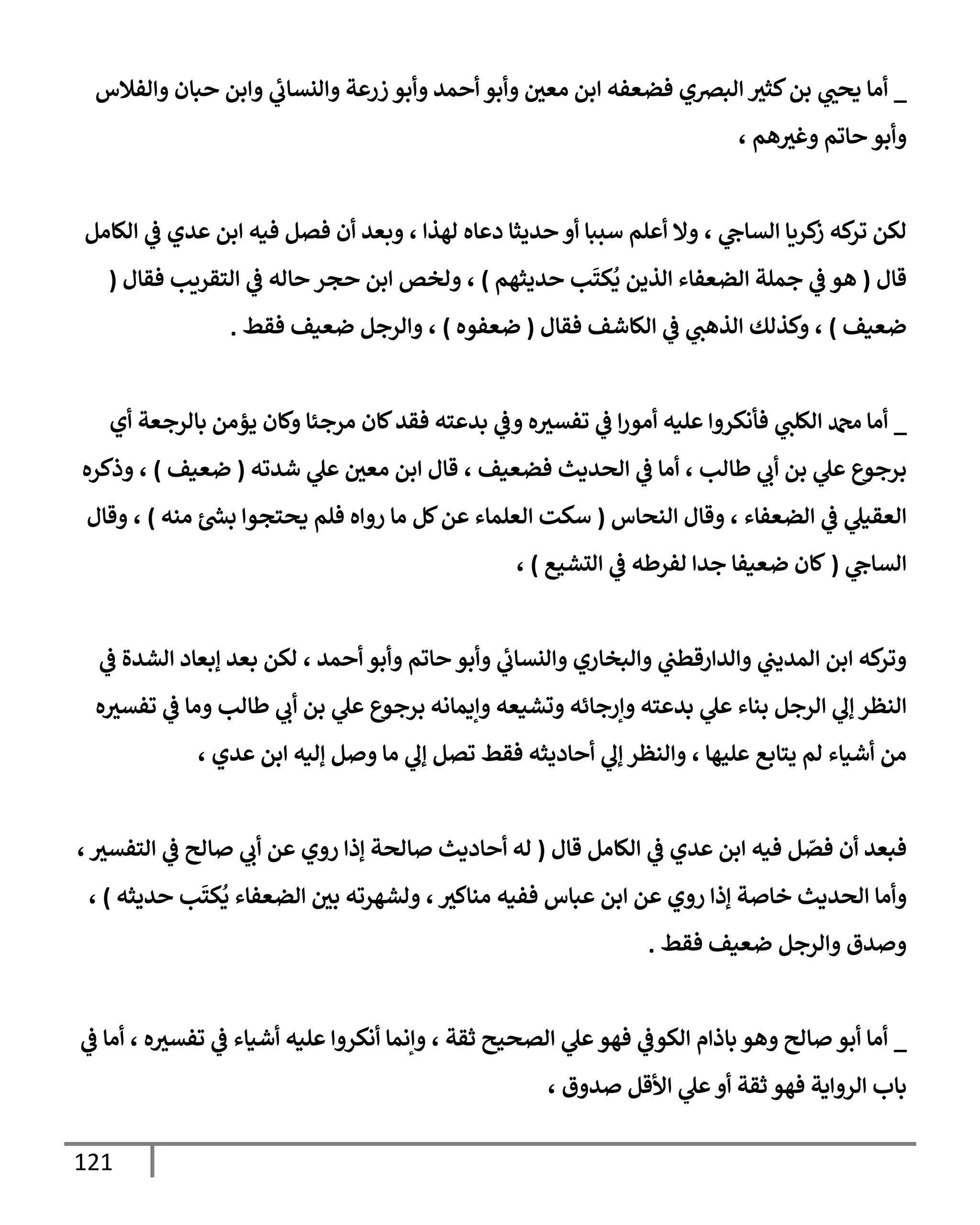 121
_
‫ي‬
‫يحب‬ ‫أما‬
‫والفالس‬ ‫حبان‬ ‫وابن‬ ‫ي‬
‫والنساب‬ ‫زرعة‬ ‫وأبو‬ ‫أحمد‬ ‫وأبو‬ ‫معي‬ ‫ابن‬ ‫فضعفه‬ ‫البصي‬ ‫كثث‬‫بن‬
، ‫هم‬‫وغث‬ ‫حاتم‬ ‫وأبو‬
‫ي‬
‫الساح‬ ‫كريا‬
‫ز‬ ‫كه‬
‫تر‬ ‫لكن‬
،
‫الكامل‬ ‫ي‬
‫ف‬ ‫عدي‬ ‫ابن‬ ‫فيه‬ ‫فصل‬ ‫أن‬ ‫وبعد‬ ، ‫لهذا‬ ‫دعاه‬ ‫حديثا‬ ‫أو‬ ‫سببا‬ ‫أعلم‬ ‫وال‬
‫قال‬
(
‫حديثهم‬ ‫ب‬
َ
‫كت‬
ُ
‫ي‬ ‫الذين‬ ‫الضعفاء‬ ‫جملة‬ ‫ي‬
‫ف‬ ‫هو‬
)
‫ح‬ ‫حجر‬ ‫ابن‬ ‫ولخص‬ ،
‫فقال‬ ‫التقريب‬ ‫ي‬
‫ف‬ ‫اله‬
(
‫ضعيف‬
)
‫فقال‬ ‫الكاشف‬ ‫ي‬
‫ف‬ ‫ي‬
‫الذهب‬ ‫وكذلك‬ ،
(
‫ضعفوه‬
)
‫فقط‬ ‫ضعيف‬ ‫والرجل‬ ،
.
_
‫ي‬
‫الكلب‬ ‫دمحم‬ ‫أما‬
‫فأنكروا‬
‫با‬ ‫يؤمن‬ ‫وكان‬ ‫مرجئا‬ ‫كان‬‫فقد‬ ‫بدعته‬ ‫ي‬
‫وف‬ ‫ه‬‫تفسث‬ ‫ي‬
‫ف‬ ‫ا‬‫ر‬‫أمو‬ ‫عليه‬
‫أي‬ ‫لرجعة‬
، ‫طالب‬ ‫ي‬
‫أب‬ ‫بن‬ ‫ي‬
‫عل‬ ‫برجوع‬
‫معي‬ ‫ابن‬ ‫قال‬ ، ‫فضعيف‬ ‫الحديث‬ ‫ي‬
‫ف‬ ‫أما‬
‫شدته‬ ‫ي‬
‫عل‬
(
‫ضعيف‬
)
‫وذكره‬ ،
‫النحاس‬ ‫وقال‬ ، ‫الضعفاء‬ ‫ي‬
‫ف‬ ‫ي‬
‫العقيل‬
(
‫منه‬ ‫ر‬
‫بش‬ ‫يحتجوا‬ ‫فلم‬ ‫رواه‬ ‫ما‬ ‫كل‬‫عن‬ ‫العلماء‬ ‫سكت‬
)
‫وقال‬ ،
‫ي‬
‫الساح‬
(
‫التشيع‬ ‫ي‬
‫ف‬ ‫لفرطه‬ ‫جدا‬ ‫ضعيفا‬ ‫كان‬
)
،
‫ي‬
‫ف‬ ‫الشدة‬ ‫إبعاد‬ ‫بعد‬ ‫لكن‬ ، ‫أحمد‬ ‫وأبو‬ ‫حاتم‬ ‫وأبو‬ ‫ي‬
‫والنساب‬ ‫والبخاري‬ ‫ي‬
‫والدارقطب‬ ‫ي‬
‫المديب‬ ‫ابن‬ ‫كه‬
‫وتر‬
‫إ‬ ‫النظر‬
‫الر‬ ‫ي‬
‫ل‬
‫وتشيعه‬ ‫وإرجائه‬ ‫بدعته‬ ‫ي‬
‫عل‬ ‫بناء‬ ‫جل‬
‫طالب‬ ‫ي‬
‫أب‬ ‫بن‬ ‫ي‬
‫عل‬ ‫برجوع‬ ‫وإيمانه‬
‫ه‬‫تفسث‬ ‫ي‬
‫ف‬ ‫وما‬
‫يتابع‬ ‫لم‬ ‫أشياء‬ ‫من‬
، ‫عدي‬ ‫ابن‬ ‫إليه‬ ‫وصل‬ ‫ما‬ ‫ي‬
‫إل‬ ‫تصل‬ ‫فقط‬ ‫أحاديثه‬ ‫ي‬
‫إل‬ ‫والنظر‬ ، ‫عليها‬
‫فيه‬ ‫ل‬ ّ
‫فص‬ ‫أن‬ ‫فبعد‬
‫قال‬ ‫الكامل‬ ‫ي‬
‫ف‬ ‫عدي‬ ‫ابن‬
(
،‫التفسث‬ ‫ي‬
‫ف‬ ‫صالح‬ ‫ي‬
‫أب‬ ‫عن‬ ‫روي‬ ‫إذا‬ ‫صالحة‬ ‫أحاديث‬ ‫له‬
‫وأما‬
َ
‫كت‬
ُ
‫ي‬ ‫الضعفاء‬ ‫بي‬ ‫ولشهرته‬ ، ‫مناكث‬ ‫ففيه‬ ‫عباس‬ ‫ابن‬ ‫عن‬ ‫روي‬ ‫إذا‬ ‫خاصة‬ ‫الحديث‬
‫حديثه‬ ‫ب‬
)
،
‫فقط‬ ‫ضعيف‬ ‫والرجل‬ ‫وصدق‬
.
_
‫ي‬
‫ف‬ ‫أما‬ ، ‫ه‬‫تفسث‬ ‫ي‬
‫ف‬ ‫أشياء‬ ‫عليه‬ ‫أنكروا‬ ‫وإنما‬ ، ‫ثقة‬ ‫الصحيح‬ ‫ي‬
‫عل‬‫فهو‬ ‫ي‬
‫الكوف‬ ‫باذام‬ ‫وهو‬ ‫صالح‬ ‫أبو‬ ‫أما‬
، ‫صدوق‬ ‫األقل‬ ‫ي‬
‫عل‬ ‫أو‬ ‫ثقة‬ ‫فهو‬ ‫الرواية‬ ‫باب‬
 