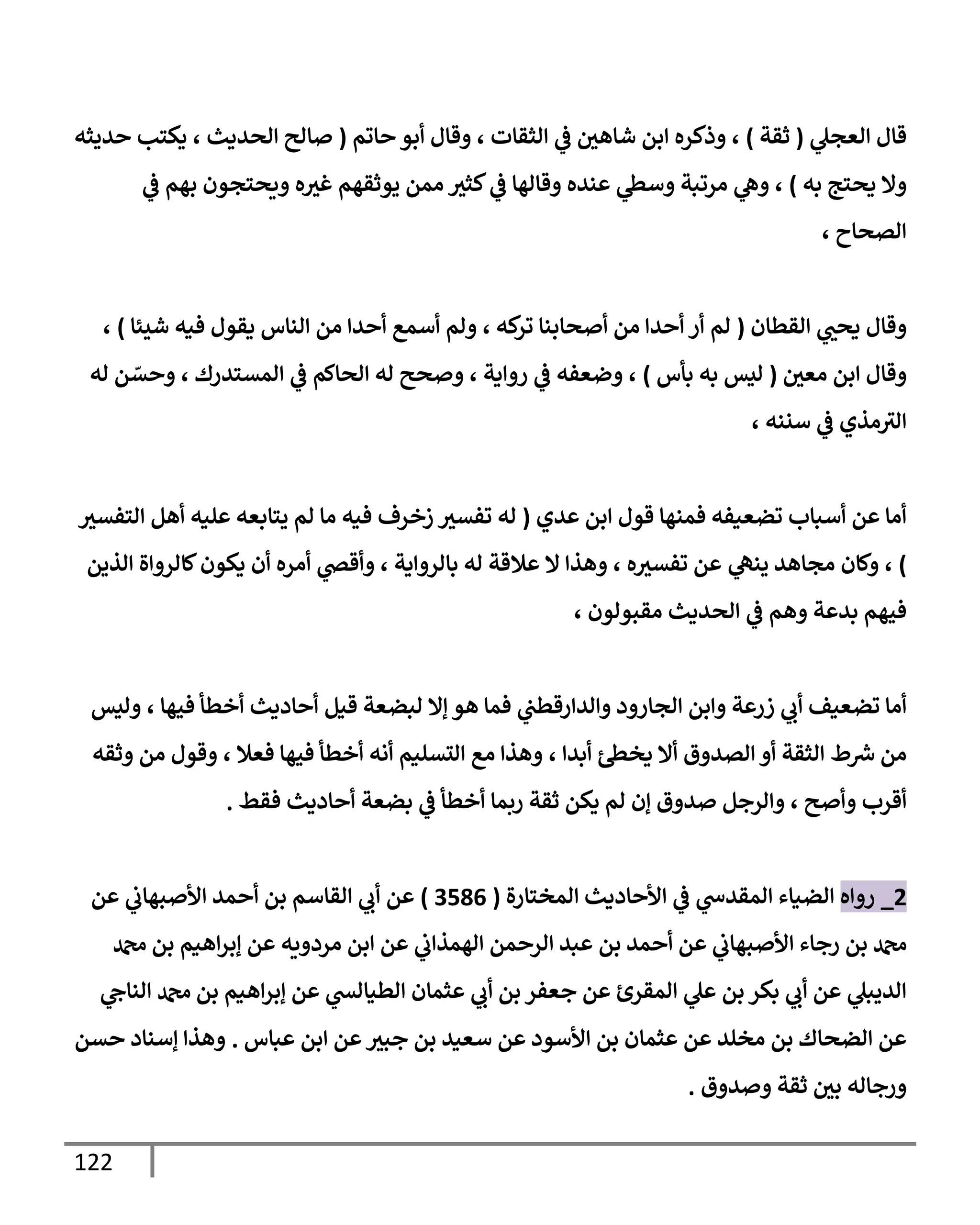 122
‫ي‬
‫العجل‬ ‫قال‬
(
‫ثقة‬
)
‫حاتم‬ ‫أبو‬ ‫وقال‬ ، ‫الثقات‬ ‫ي‬
‫ف‬ ‫شاهي‬ ‫ابن‬ ‫وذكره‬ ،
(
‫حديثه‬ ‫يكتب‬ ، ‫الحديث‬ ‫صالح‬
‫يح‬ ‫وال‬
‫به‬ ‫تج‬
)
،
‫عنده‬ ‫ي‬
‫وسط‬ ‫مرتبة‬ ‫ي‬
‫وه‬
‫ي‬
‫ف‬ ‫بهم‬ ‫ويحتجون‬ ‫ه‬‫غث‬ ‫يوثقهم‬ ‫ممن‬ ‫كثث‬ ‫ي‬
‫ف‬ ‫وقالها‬
، ‫الصحاح‬
‫القطان‬ ‫ي‬
‫يحب‬ ‫وقال‬
(
‫شيئ‬ ‫فيه‬ ‫يقول‬ ‫الناس‬ ‫من‬ ‫أحدا‬ ‫أسمع‬ ‫ولم‬ ، ‫كه‬
‫تر‬ ‫أصحابنا‬ ‫من‬ ‫أحدا‬ ‫أر‬ ‫لم‬
‫ا‬
)
،
‫معي‬ ‫ابن‬ ‫وقال‬
(
‫بأس‬ ‫به‬ ‫ليس‬
)
‫له‬ ‫ن‬ ّ
‫وحس‬ ، ‫المستدرك‬ ‫ي‬
‫ف‬ ‫الحاكم‬ ‫له‬ ‫وصحح‬ ، ‫رواية‬ ‫ي‬
‫ف‬ ‫وضعفه‬ ،
، ‫سننه‬ ‫ي‬
‫ف‬ ‫مذي‬‫الث‬
‫عدي‬ ‫ابن‬ ‫قول‬ ‫فمنها‬ ‫تضعيفه‬ ‫أسباب‬ ‫عن‬ ‫أما‬
(
‫التفسث‬ ‫أهل‬ ‫عليه‬ ‫يتابعه‬ ‫لم‬ ‫ما‬ ‫فيه‬ ‫زخرف‬ ‫تفسث‬ ‫له‬
)
‫بالرواي‬ ‫له‬ ‫عالقة‬ ‫ال‬ ‫وهذا‬ ، ‫ه‬‫تفسث‬ ‫عن‬ ‫ي‬
‫ينه‬ ‫مجاهد‬ ‫وكان‬ ،
‫أن‬ ‫أمره‬ ‫ي‬
‫وأقص‬ ، ‫ة‬
‫الذين‬ ‫كالرواة‬‫يكون‬
‫وه‬ ‫بدعة‬ ‫فيهم‬
‫ي‬
‫ف‬ ‫م‬
، ‫مقبولون‬ ‫الحديث‬
‫لبضعة‬ ‫إال‬ ‫هو‬ ‫فما‬ ‫ي‬
‫والدارقطب‬ ‫الجارود‬ ‫وابن‬ ‫زرعة‬ ‫ي‬
‫أب‬ ‫تضعيف‬ ‫أما‬
‫قيل‬
‫وليس‬ ، ‫فيها‬ ‫أخطأ‬ ‫أحاديث‬
‫ط‬ ‫ر‬
‫ش‬ ‫من‬
‫الصدوق‬ ‫أو‬ ‫الثقة‬
، ‫أبدا‬ ‫يخط‬ ‫أال‬
، ‫فعال‬ ‫فيها‬ ‫أخطأ‬ ‫أنه‬ ‫التسليم‬ ‫مع‬ ‫وهذا‬
‫وثقه‬ ‫من‬ ‫وقول‬
‫أقر‬
‫و‬ ‫ب‬
‫أص‬
‫فقط‬ ‫أحاديث‬ ‫بضعة‬ ‫ي‬
‫ف‬ ‫أخطأ‬ ‫ربما‬ ‫ثقة‬ ‫يكن‬ ‫لم‬ ‫إن‬ ‫صدوق‬ ‫والرجل‬ ، ‫ح‬
.
4
_
‫رواه‬
‫المختارة‬ ‫األحاديث‬ ‫ي‬
‫ف‬ ‫ي‬
‫المقدس‬ ‫الضياء‬
(
3090
)
‫عن‬ ‫ي‬
‫األصبهاب‬ ‫أحمد‬ ‫بن‬ ‫القاسم‬ ‫ي‬
‫أب‬ ‫عن‬
‫دمحم‬ ‫بن‬ ‫اهيم‬‫ر‬‫إب‬ ‫عن‬ ‫مردويه‬ ‫ابن‬ ‫عن‬ ‫ي‬
‫الهمذاب‬ ‫الرحمن‬ ‫عبد‬ ‫بن‬ ‫أحمد‬ ‫عن‬ ‫ي‬
‫األصبهاب‬ ‫رجاء‬ ‫بن‬ ‫دمحم‬
‫ي‬
‫الناح‬ ‫دمحم‬ ‫بن‬ ‫اهيم‬‫ر‬‫إب‬ ‫عن‬ ‫ي‬
‫الطيالش‬ ‫عثمان‬ ‫ي‬
‫أب‬ ‫بن‬ ‫جعفر‬ ‫عن‬ ‫المقرئ‬ ‫ي‬
‫عل‬ ‫بن‬ ‫بكر‬ ‫ي‬
‫أب‬ ‫عن‬ ‫ي‬
‫الديبل‬
‫عباس‬ ‫ابن‬ ‫عن‬‫جبث‬ ‫بن‬ ‫سعيد‬ ‫عن‬ ‫األسود‬ ‫بن‬ ‫عثمان‬ ‫عن‬ ‫مخلد‬ ‫بن‬ ‫الضحاك‬ ‫عن‬
.
‫حس‬ ‫إسناد‬ ‫وهذا‬
‫ن‬
‫وصدوق‬ ‫ثقة‬ ‫بي‬ ‫ورجاله‬
.
 