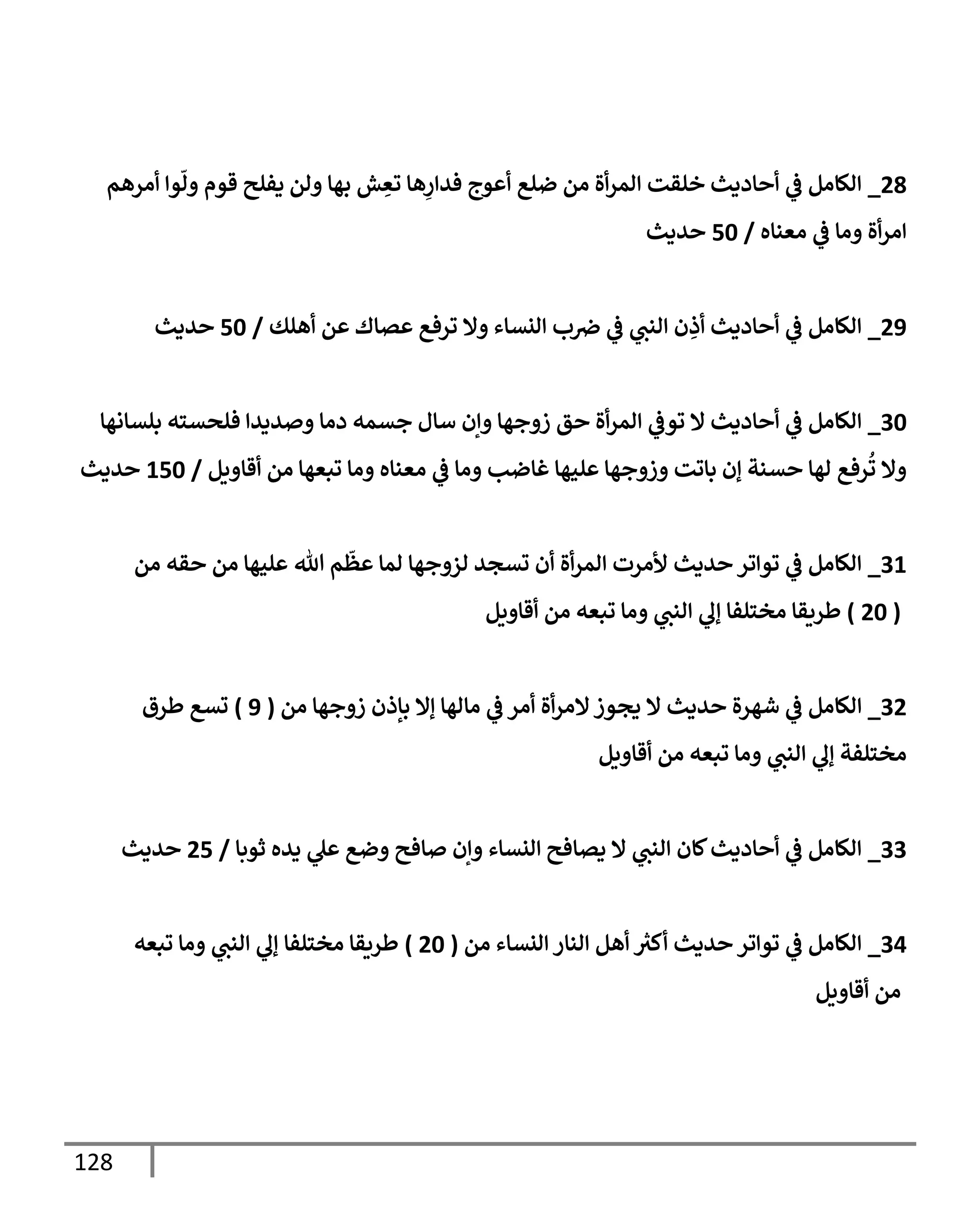 128
49
_
‫أمرهم‬ ‫وا‬‫ول‬ ‫قوم‬ ‫يفلح‬ ‫ولن‬ ‫بها‬ ‫ش‬ ِ
‫تع‬ ‫ها‬ِ
‫فدار‬ ‫أعوج‬ ‫ضلع‬ ‫من‬ ‫أة‬‫ر‬‫الم‬ ‫خلقت‬ ‫أحاديث‬ ‫ي‬
‫ف‬ ‫الكامل‬
‫معناه‬ ‫ي‬
‫ف‬ ‫وما‬ ‫أة‬‫ر‬‫ام‬
/
06
‫حديث‬
48
_
‫أهلك‬ ‫عن‬ ‫عصاك‬ ‫ترفع‬ ‫وال‬ ‫النساء‬ ‫ب‬‫رص‬ ‫ي‬
‫ف‬ ‫ي‬
‫النب‬ ‫ن‬ ِ
‫أذ‬ ‫أحاديث‬ ‫ي‬
‫ف‬ ‫الكامل‬
/
06
‫حديث‬
36
_
‫جسمه‬ ‫سال‬ ‫وإن‬ ‫زوجها‬ ‫حق‬ ‫أة‬‫ر‬‫الم‬ ‫ي‬
‫توف‬ ‫ال‬ ‫أحاديث‬ ‫ي‬
‫ف‬ ‫الكامل‬
‫بلسانها‬ ‫فلحسته‬ ‫وصديدا‬ ‫دما‬
‫أقاويل‬ ‫من‬ ‫تبعها‬ ‫وما‬ ‫معناه‬ ‫ي‬
‫ف‬ ‫وما‬ ‫غاضب‬ ‫عليها‬ ‫وزوجها‬ ‫باتت‬ ‫إن‬ ‫حسنة‬ ‫لها‬ ‫رفع‬
ُ
‫ت‬ ‫وال‬
/
006
‫حديث‬
30
_
‫من‬ ‫حقه‬ ‫من‬ ‫عليها‬ ‫هللا‬ ‫م‬‫عظ‬ ‫لما‬ ‫لزوجها‬ ‫تسجد‬ ‫أن‬ ‫أة‬‫ر‬‫الم‬ ‫ألمرت‬ ‫حديث‬ ‫تواتر‬ ‫ي‬
‫ف‬ ‫الكامل‬
(
46
)
‫أقاويل‬ ‫من‬ ‫تبعه‬ ‫وما‬ ‫ي‬
‫النب‬ ‫ي‬
‫إل‬ ‫مختلفا‬ ‫طريقا‬
34
_
‫ا‬
‫من‬ ‫زوجها‬ ‫بإذن‬ ‫إال‬ ‫مالها‬ ‫ي‬
‫ف‬ ‫أمر‬ ‫أة‬‫ر‬‫الم‬‫يجوز‬ ‫ال‬ ‫حديث‬ ‫شهرة‬ ‫ي‬
‫ف‬ ‫لكامل‬
(
8
)
‫طرق‬ ‫تسع‬
‫أقاويل‬ ‫من‬ ‫تبعه‬ ‫وما‬ ‫ي‬
‫النب‬ ‫ي‬
‫إل‬ ‫مختلفة‬
33
_
‫ثوبا‬ ‫يده‬ ‫ي‬
‫عل‬ ‫وضع‬ ‫صافح‬ ‫وإن‬ ‫النساء‬ ‫يصافح‬ ‫ال‬ ‫ي‬
‫النب‬ ‫كان‬‫أحاديث‬ ‫ي‬
‫ف‬ ‫الكامل‬
/
40
‫حديث‬
30
_
‫من‬ ‫النساء‬ ‫النار‬ ‫أهل‬ ‫ر‬
‫أكث‬ ‫حديث‬ ‫تواتر‬ ‫ي‬
‫ف‬ ‫الكامل‬
(
46
)
‫تبعه‬ ‫وما‬ ‫ي‬
‫النب‬ ‫ي‬
‫إل‬ ‫مختلفا‬ ‫طريقا‬
‫أقاويل‬ ‫من‬
 