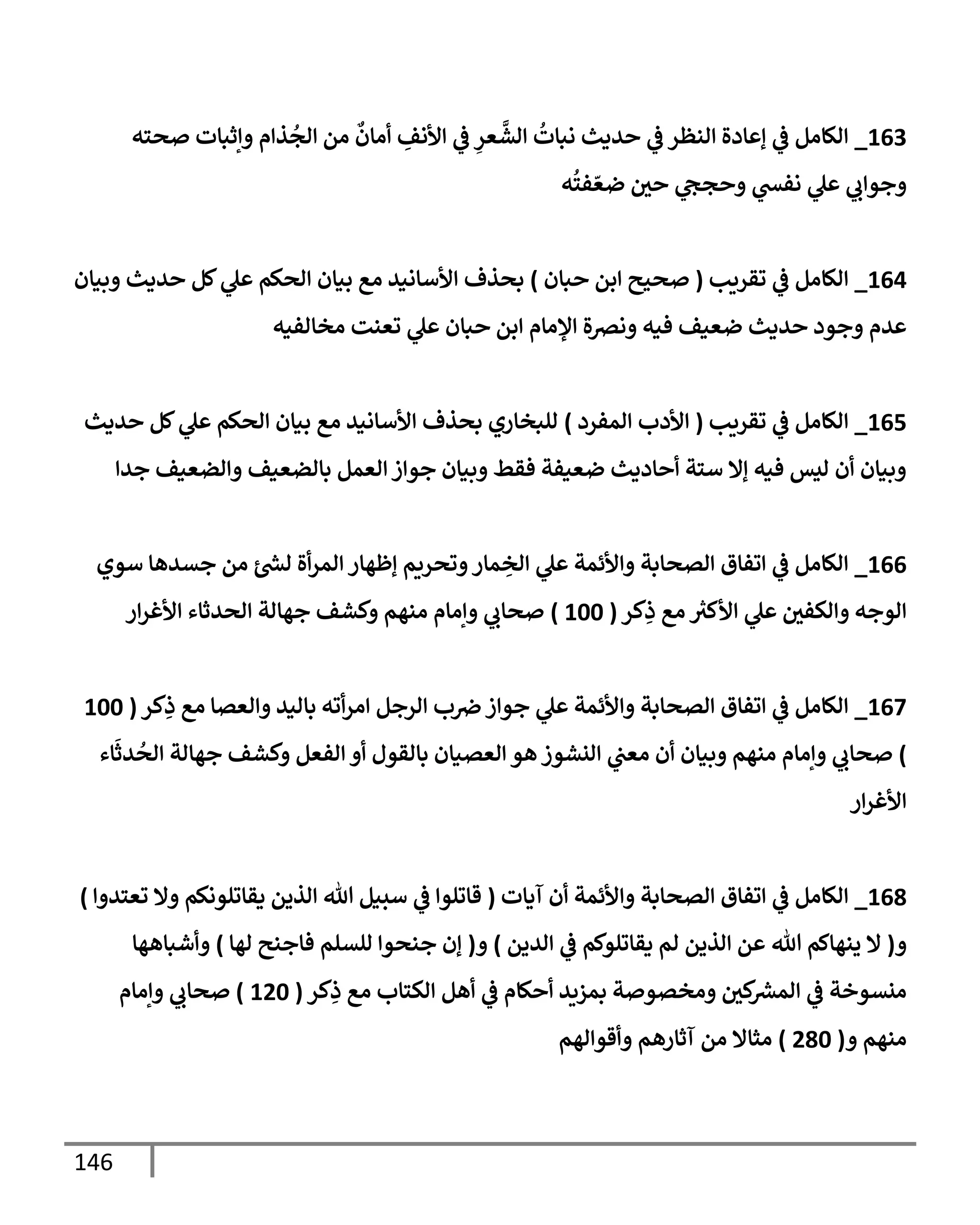 146
003
_
‫صحته‬ ‫وإثبات‬ ‫ذام‬
ُ
‫الج‬ ‫من‬
ٌ
‫أمان‬ ِ
‫األنف‬ ‫ي‬
‫ف‬ ِ
‫عر‬
‫ي‬
‫الش‬
ُ
‫نبات‬ ‫حديث‬ ‫ي‬
‫ف‬ ‫النظر‬ ‫إعادة‬ ‫ي‬
‫ف‬ ‫الكامل‬
‫ه‬
ُ
‫فت‬ ّ‫ضع‬ ‫حي‬ ‫ي‬
‫وحجج‬ ‫ي‬
‫نفش‬ ‫ي‬
‫عل‬ ‫ي‬
‫وجواب‬
000
_
‫تقريب‬ ‫ي‬
‫ف‬ ‫الكامل‬
(
‫حبان‬ ‫ابن‬ ‫صحيح‬
)
‫وبيان‬ ‫حديث‬ ‫كل‬ ‫ي‬
‫عل‬ ‫الحكم‬ ‫بيان‬ ‫مع‬ ‫األسانيد‬ ‫بحذف‬
‫ع‬ ‫حبان‬ ‫ابن‬ ‫اإلمام‬ ‫ونصة‬ ‫فيه‬ ‫ضعيف‬ ‫حديث‬ ‫وجود‬ ‫عدم‬
‫مخالفيه‬ ‫تعنت‬ ‫ي‬
‫ل‬
000
_
‫تقريب‬ ‫ي‬
‫ف‬ ‫الكامل‬
(
‫المفرد‬ ‫األدب‬
)
‫حديث‬ ‫كل‬ ‫ي‬
‫عل‬ ‫الحكم‬ ‫بيان‬ ‫مع‬ ‫األسانيد‬ ‫بحذف‬ ‫للبخاري‬
‫جدا‬ ‫والضعيف‬ ‫بالضعيف‬ ‫العمل‬‫جواز‬ ‫وبيان‬ ‫فقط‬ ‫ضعيفة‬ ‫أحاديث‬ ‫ستة‬ ‫إال‬ ‫فيه‬ ‫ليس‬ ‫أن‬ ‫وبيان‬
000
_
‫ر‬
‫لش‬ ‫أة‬‫ر‬‫الم‬ ‫إظهار‬ ‫وتحريم‬‫مار‬ ِ
‫الخ‬ ‫ي‬
‫عل‬ ‫واألئمة‬ ‫الصحابة‬ ‫اتفاق‬ ‫ي‬
‫ف‬ ‫الكامل‬
‫سوي‬ ‫جسدها‬ ‫من‬
‫كر‬ِ
‫ذ‬ ‫مع‬ ‫ر‬
‫األكث‬ ‫ي‬
‫عل‬ ‫والكفي‬ ‫الوجه‬
(
066
)
‫ار‬‫ر‬‫األغ‬ ‫الحدثاء‬ ‫جهالة‬ ‫وكشف‬ ‫منهم‬ ‫وإمام‬ ‫ي‬
‫صحاب‬
007
_
‫كر‬ِ
‫ذ‬ ‫مع‬ ‫والعصا‬ ‫باليد‬ ‫أته‬‫ر‬‫ام‬ ‫الرجل‬ ‫ب‬‫رص‬ ‫جواز‬ ‫ي‬
‫عل‬ ‫واألئمة‬ ‫الصحابة‬ ‫اتفاق‬ ‫ي‬
‫ف‬ ‫الكامل‬
(
066
)
‫الف‬ ‫أو‬ ‫بالقول‬ ‫العصيان‬ ‫هو‬ ‫النشوز‬ ‫ي‬
‫معب‬ ‫أن‬ ‫وبيان‬ ‫منهم‬ ‫وإمام‬ ‫ي‬
‫صحاب‬
‫اء‬
َ
‫دث‬
ُ
‫الح‬ ‫جهالة‬ ‫وكشف‬ ‫عل‬
‫ار‬‫ر‬‫األغ‬
009
_
‫آيات‬ ‫أن‬ ‫واألئمة‬ ‫الصحابة‬ ‫اتفاق‬ ‫ي‬
‫ف‬ ‫الكامل‬
(
‫تعتدوا‬ ‫وال‬ ‫يقاتلونكم‬ ‫الذين‬ ‫هللا‬ ‫سبيل‬ ‫ي‬
‫ف‬ ‫قاتلوا‬
)
‫و‬
(
‫الدين‬ ‫ي‬
‫ف‬ ‫يقاتلوكم‬ ‫لم‬ ‫الذين‬ ‫عن‬ ‫هللا‬ ‫ينهاكم‬ ‫ال‬
)
‫و‬
(
‫لها‬ ‫فاجنح‬ ‫للسلم‬ ‫جنحوا‬ ‫إن‬
)
‫وأشباهها‬
‫أحكا‬ ‫بمزيد‬ ‫ومخصوصة‬ ‫كي‬ ‫ر‬
‫المش‬ ‫ي‬
‫ف‬ ‫منسوخة‬
‫كر‬ِ
‫ذ‬ ‫مع‬ ‫الكتاب‬ ‫أهل‬ ‫ي‬
‫ف‬ ‫م‬
(
046
)
‫وإمام‬ ‫ي‬
‫صحاب‬
‫و‬ ‫منهم‬
(
496
)
‫وأقوالهم‬ ‫آثارهم‬ ‫من‬ ‫مثاال‬
 