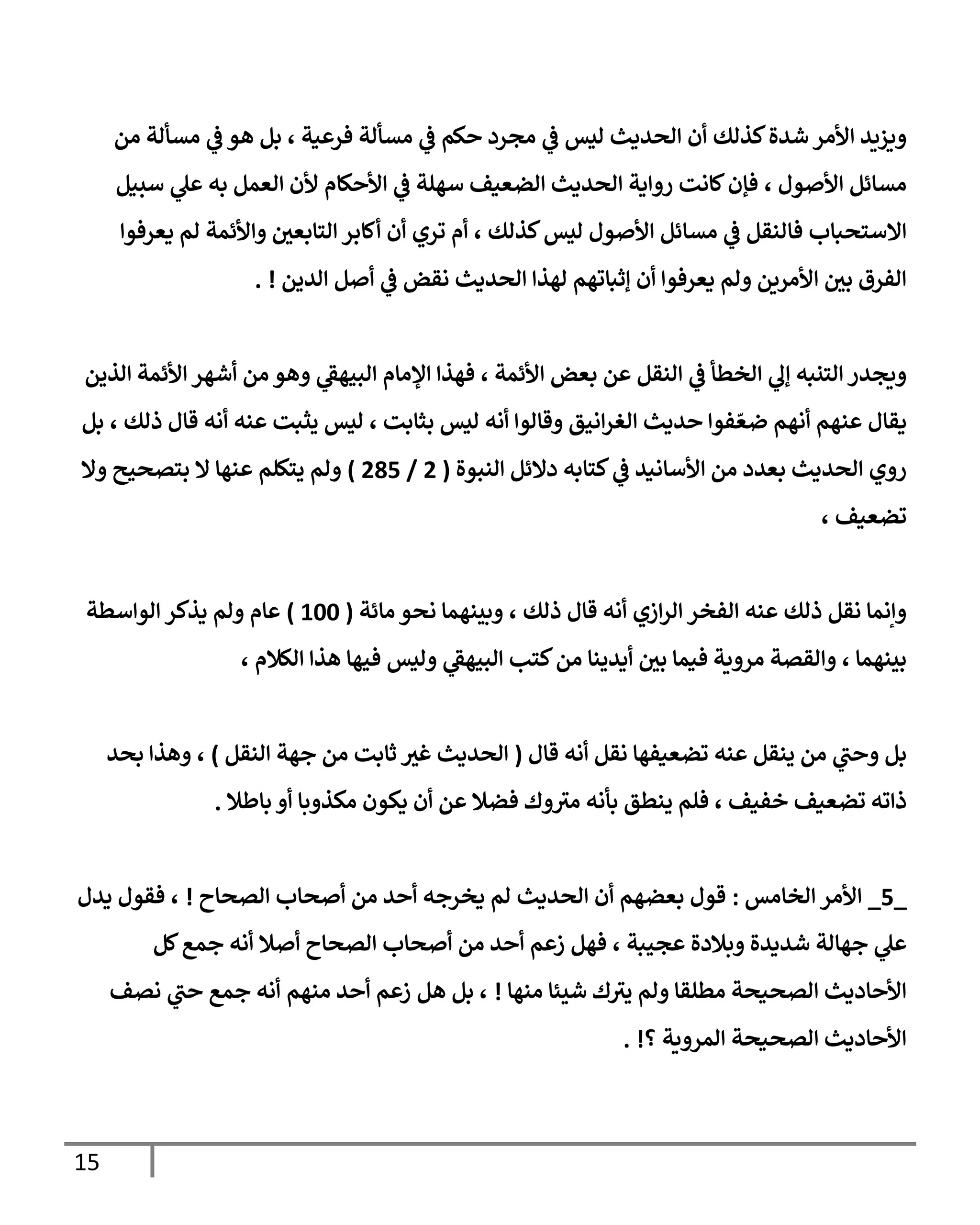 15
‫فرعية‬ ‫مسألة‬ ‫ي‬
‫ف‬ ‫حكم‬ ‫مجرد‬ ‫ي‬
‫ف‬ ‫ليس‬ ‫الحديث‬ ‫أن‬ ‫كذلك‬‫شدة‬ ‫األمر‬ ‫ويزيد‬
،
‫من‬ ‫مسألة‬ ‫ي‬
‫ف‬ ‫هو‬ ‫بل‬
‫األصول‬ ‫مسائل‬
،
‫سبيل‬ ‫ي‬
‫عل‬ ‫به‬ ‫العمل‬ ‫ألن‬ ‫األحكام‬ ‫ي‬
‫ف‬ ‫سهلة‬ ‫الضعيف‬ ‫الحديث‬ ‫رواية‬ ‫كانت‬‫فإن‬
‫االستحباب‬
‫كذلك‬‫ليس‬ ‫األصول‬ ‫مسائل‬ ‫ي‬
‫ف‬ ‫فالنقل‬
،
‫يعرفوا‬ ‫لم‬ ‫واألئمة‬ ‫التابعي‬ ‫أكابر‬ ‫أن‬ ‫تري‬ ‫أم‬
‫الدين‬ ‫أصل‬ ‫ي‬
‫ف‬ ‫نقض‬ ‫الحديث‬ ‫لهذا‬ ‫إثباتهم‬ ‫أن‬ ‫يعرفوا‬ ‫ولم‬ ‫األمرين‬ ‫بي‬ ‫الفرق‬
. !
‫الذين‬ ‫األئمة‬ ‫أشهر‬ ‫من‬ ‫وهو‬ ‫ي‬
‫البيهق‬ ‫اإلمام‬ ‫فهذا‬ ، ‫األئمة‬ ‫بعض‬ ‫عن‬ ‫النقل‬ ‫ي‬
‫ف‬ ‫الخطأ‬ ‫ي‬
‫إل‬ ‫التنبه‬ ‫ويجدر‬
‫ي‬
‫بل‬ ، ‫ذلك‬ ‫قال‬ ‫أنه‬ ‫عنه‬ ‫يثبت‬ ‫ليس‬ ، ‫بثابت‬ ‫ليس‬ ‫أنه‬ ‫وقالوا‬ ‫انيق‬‫ر‬‫الغ‬ ‫حديث‬ ‫فوا‬ ّ‫ضع‬ ‫أنهم‬ ‫عنهم‬ ‫قال‬
‫النبوة‬ ‫دالئل‬ ‫كتابه‬ ‫ي‬
‫ف‬ ‫األسانيد‬ ‫من‬ ‫بعدد‬ ‫الحديث‬ ‫روي‬
(
4
/
490
)
‫وال‬ ‫بتصحيح‬ ‫ال‬ ‫عنها‬ ‫يتكلم‬ ‫ولم‬
، ‫تضعيف‬
‫مائة‬ ‫نحو‬ ‫وبينهما‬ ، ‫ذلك‬ ‫قال‬ ‫أنه‬ ‫ازي‬‫ر‬‫ال‬ ‫الفخر‬ ‫عنه‬ ‫ذلك‬ ‫نقل‬ ‫وإنما‬
(
066
)
‫الواسطة‬ ‫يذكر‬ ‫ولم‬ ‫عام‬
، ‫الكالم‬ ‫هذا‬ ‫فيها‬ ‫وليس‬ ‫ي‬
‫البيهق‬ ‫كتب‬‫من‬ ‫أيدينا‬ ‫بي‬ ‫فيما‬ ‫مروية‬ ‫والقصة‬ ، ‫بينهما‬
‫قال‬ ‫أنه‬ ‫نقل‬ ‫تضعيفها‬ ‫عنه‬ ‫ينقل‬ ‫من‬ ‫ي‬
‫وحب‬ ‫بل‬
(
‫النقل‬ ‫جهة‬ ‫من‬ ‫ثابت‬ ‫غث‬ ‫الحديث‬
)
‫بحد‬ ‫وهذا‬ ،
‫باطال‬ ‫أو‬ ‫مكذوبا‬ ‫يكون‬ ‫أن‬ ‫عن‬ ‫فضال‬ ‫وك‬‫مث‬ ‫بأنه‬ ‫ينطق‬ ‫فلم‬ ، ‫خفيف‬ ‫تضعيف‬ ‫ذاته‬
.
_
0
_
‫الخامس‬ ‫األمر‬
:
‫الحديث‬ ‫أن‬ ‫بعضهم‬ ‫قول‬
‫الصحاح‬ ‫أصحاب‬ ‫من‬ ‫أحد‬ ‫يخرجه‬ ‫لم‬
!
،
‫يدل‬ ‫فقول‬
‫عجيبة‬ ‫وبالدة‬ ‫شديدة‬ ‫جهالة‬ ‫ي‬
‫عل‬
‫من‬ ‫أحد‬ ‫زعم‬ ‫فهل‬ ،
‫الصحاح‬ ‫أصحاب‬
‫أصال‬
‫كل‬‫جمع‬ ‫أنه‬
‫منها‬ ‫شيئا‬ ‫ك‬‫يث‬ ‫ولم‬ ‫مطلقا‬ ‫الصحيحة‬ ‫األحاديث‬
!
‫نصف‬ ‫ي‬
‫حب‬ ‫جمع‬ ‫أنه‬ ‫منهم‬ ‫أحد‬ ‫زعم‬ ‫هل‬ ‫بل‬ ،
‫الصحيح‬ ‫األحاديث‬
‫؟‬ ‫المروية‬ ‫ة‬
. !
 
