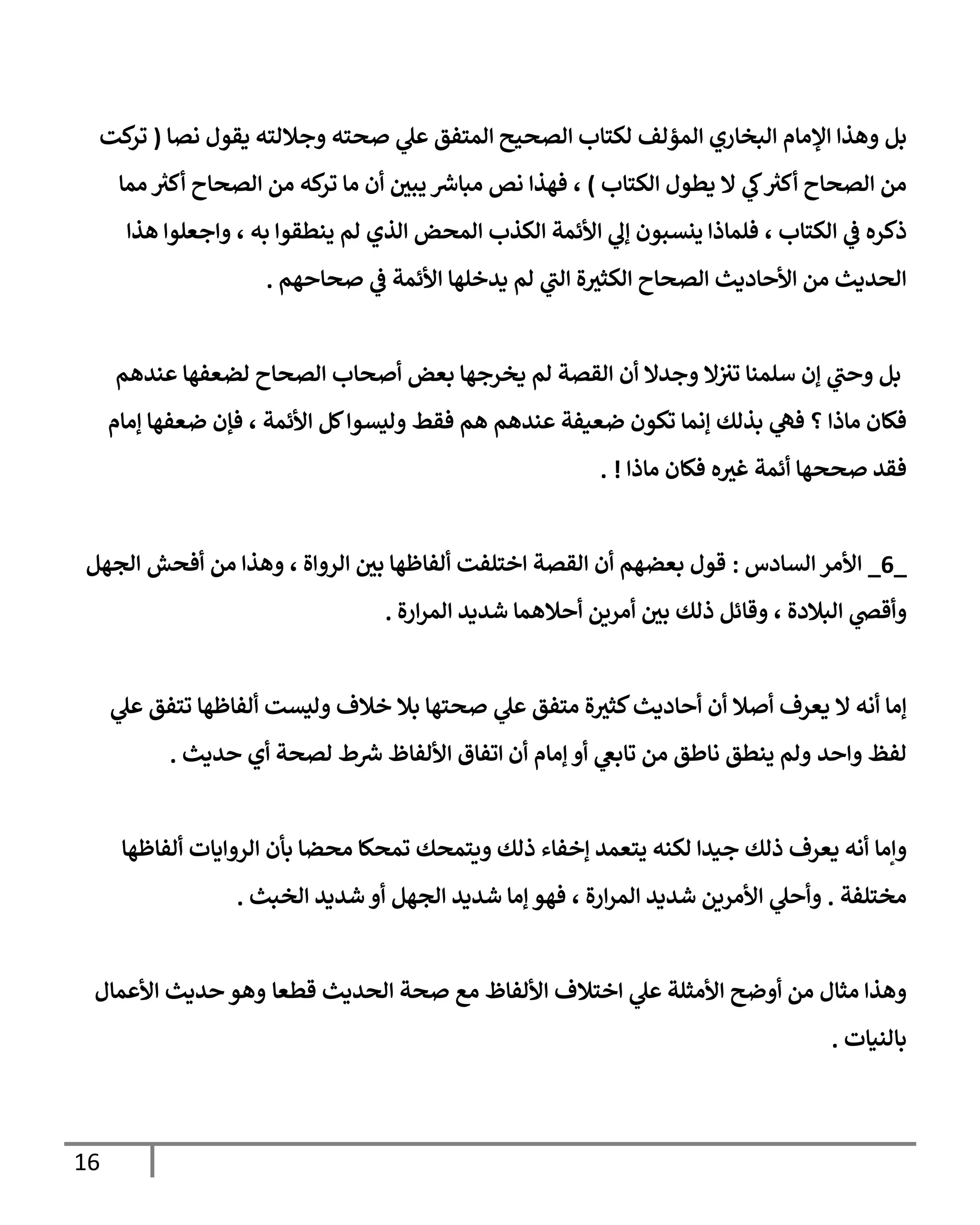 16
‫بل‬
‫نصا‬ ‫يقول‬ ‫وجاللته‬ ‫صحته‬ ‫ي‬
‫عل‬ ‫المتفق‬ ‫الصحيح‬ ‫لكتاب‬ ‫المؤلف‬ ‫البخاري‬ ‫اإلمام‬ ‫وهذا‬
(
‫كت‬
‫تر‬
‫الكتاب‬ ‫يطول‬ ‫ال‬ ‫ي‬
‫ك‬ ‫ر‬
‫أكث‬ ‫الصحاح‬ ‫من‬
)
،
‫مما‬ ‫ر‬
‫أكث‬ ‫الصحاح‬ ‫من‬ ‫كه‬
‫تر‬ ‫ما‬ ‫أن‬ ‫يبي‬ ‫ر‬
‫مباش‬ ‫نص‬ ‫فهذا‬
‫الكتاب‬ ‫ي‬
‫ف‬ ‫ذكره‬
،
‫ينطقوا‬ ‫لم‬ ‫الذي‬ ‫المحض‬ ‫الكذب‬ ‫األئمة‬ ‫ي‬
‫إل‬ ‫ينسبون‬ ‫فلماذا‬
‫به‬
،
‫هذا‬ ‫واجعلوا‬
‫صحاحهم‬ ‫ي‬
‫ف‬ ‫األئمة‬ ‫يدخلها‬ ‫لم‬ ‫ي‬
‫الب‬ ‫ة‬‫الكثث‬ ‫الصحاح‬ ‫األحاديث‬ ‫من‬ ‫الحديث‬
.
‫سلمنا‬ ‫إن‬ ‫ي‬
‫وحب‬ ‫بل‬
‫و‬ ‫ال‬‫تث‬
‫أصحاب‬ ‫بعض‬ ‫يخرجها‬ ‫لم‬ ‫القصة‬ ‫أن‬ ‫جدال‬
‫عندهم‬ ‫لضعفها‬ ‫الصحاح‬
‫؟‬ ‫ماذا‬ ‫فكان‬
‫ي‬
‫فه‬
‫بذلك‬
‫إنما‬
‫تكون‬
‫عندهم‬ ‫ضعيفة‬
‫فقط‬ ‫هم‬
‫األئمة‬ ‫كل‬‫وليسوا‬
،
‫إمام‬ ‫ضعفها‬ ‫فإن‬
‫ماذا‬ ‫فكان‬ ‫ه‬‫غث‬ ‫أئمة‬ ‫صححها‬ ‫فقد‬
. !
_
0
_
‫السادس‬ ‫األمر‬
:
‫الرواة‬ ‫بي‬ ‫ألفاظها‬ ‫اختلفت‬ ‫القصة‬ ‫أن‬ ‫بعضهم‬ ‫قول‬
‫و‬ ،
‫الجهل‬ ‫أفحش‬ ‫من‬ ‫هذا‬
‫البالدة‬ ‫ي‬
‫وأقص‬
،
‫ارة‬‫ر‬‫الم‬ ‫شديد‬ ‫أحالهما‬ ‫أمرين‬ ‫بي‬ ‫ذلك‬ ‫وقائل‬
.
‫إما‬
‫ال‬ ‫أنه‬
‫متفق‬ ‫ة‬‫كثث‬‫أحاديث‬ ‫أن‬ ‫أصال‬ ‫يعرف‬
‫خال‬ ‫بال‬ ‫صحتها‬ ‫ي‬
‫عل‬
‫ف‬
‫و‬
‫ي‬
‫عل‬ ‫تتفق‬ ‫ألفاظها‬ ‫ليست‬
‫واحد‬ ‫لفظ‬
‫حديث‬ ‫أي‬ ‫لصحة‬ ‫ط‬ ‫ر‬
‫ش‬ ‫األلفاظ‬ ‫اتفاق‬ ‫أن‬ ‫إمام‬ ‫أو‬ ‫ي‬
‫تابغ‬ ‫من‬ ‫ناطق‬ ‫ينطق‬ ‫ولم‬
.
‫وإما‬
‫ألفاظها‬ ‫الروايات‬ ‫بأن‬ ‫محضا‬ ‫تمحكا‬ ‫ويتمحك‬ ‫ذلك‬ ‫إخفاء‬ ‫يتعمد‬ ‫لكنه‬ ‫جيدا‬ ‫ذلك‬ ‫يعرف‬ ‫أنه‬
‫مختلفة‬
.
‫ارة‬‫ر‬‫الم‬ ‫شديد‬ ‫األمرين‬ ‫ي‬
‫وأحل‬
،
‫الخبث‬ ‫شديد‬ ‫أو‬ ‫الجهل‬ ‫شديد‬ ‫إما‬ ‫فهو‬
.
‫قطعا‬ ‫الحديث‬ ‫صحة‬ ‫مع‬ ‫األلفاظ‬ ‫اختالف‬ ‫ي‬
‫عل‬ ‫األمثلة‬ ‫أوضح‬ ‫من‬ ‫مثال‬ ‫وهذا‬
‫األعمال‬ ‫حديث‬ ‫وهو‬
‫بالنيات‬
.
 