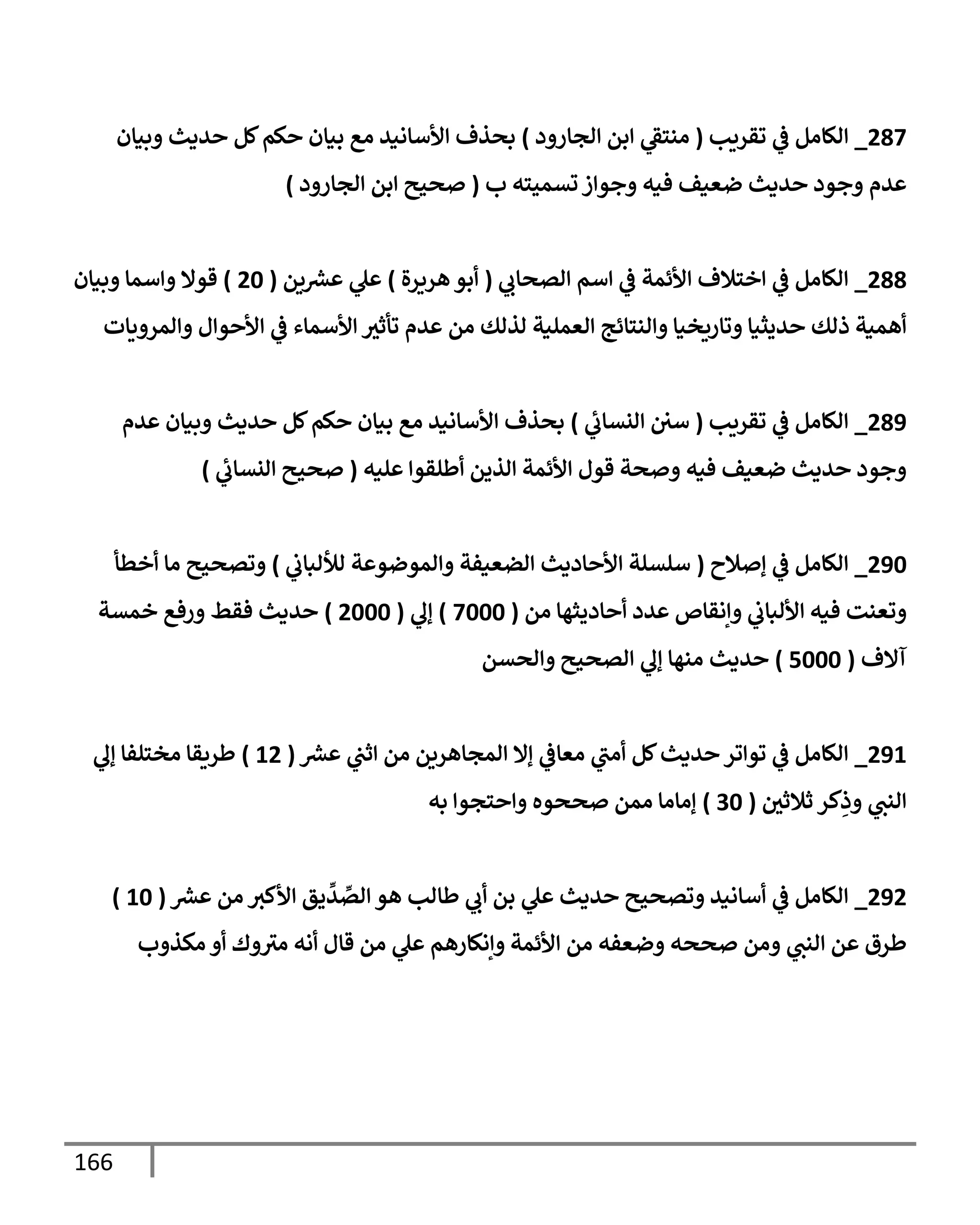 166
497
_
‫ي‬
‫ف‬ ‫الكامل‬
‫تقريب‬
(
‫الجارود‬ ‫ابن‬ ‫ي‬
‫منتق‬
)
‫وبيان‬ ‫حديث‬ ‫كل‬‫حكم‬ ‫بيان‬ ‫مع‬ ‫األسانيد‬ ‫بحذف‬
‫ب‬ ‫تسميته‬‫وجواز‬ ‫فيه‬ ‫ضعيف‬ ‫حديث‬ ‫وجود‬ ‫عدم‬
(
‫الجارود‬ ‫ابن‬ ‫صحيح‬
)
499
_
‫ي‬
‫الصحاب‬ ‫اسم‬ ‫ي‬
‫ف‬ ‫األئمة‬ ‫اختالف‬ ‫ي‬
‫ف‬ ‫الكامل‬
(
‫هريرة‬‫أبو‬
)
‫ين‬ ‫ر‬
‫عش‬ ‫ي‬
‫عل‬
(
46
)
‫وبيان‬ ‫واسما‬ ‫قوال‬
‫والنتائج‬ ‫وتاريخيا‬ ‫حديثيا‬ ‫ذلك‬ ‫أهمية‬
‫والمرويات‬ ‫األحوال‬ ‫ي‬
‫ف‬ ‫األسماء‬ ‫تأثث‬ ‫عدم‬ ‫من‬ ‫لذلك‬ ‫العملية‬
498
_
‫تقريب‬ ‫ي‬
‫ف‬ ‫الكامل‬
(
‫ي‬
‫النساب‬ ‫سي‬
)
‫عدم‬ ‫وبيان‬ ‫حديث‬ ‫كل‬‫حكم‬ ‫بيان‬ ‫مع‬ ‫األسانيد‬ ‫بحذف‬
‫عليه‬ ‫أطلقوا‬ ‫الذين‬ ‫األئمة‬ ‫قول‬ ‫وصحة‬ ‫فيه‬ ‫ضعيف‬ ‫حديث‬ ‫وجود‬
(
‫ي‬
‫النساب‬ ‫صحيح‬
)
486
_
‫إصالح‬ ‫ي‬
‫ف‬ ‫الكامل‬
(
‫الضعيفة‬ ‫األحاديث‬ ‫سلسلة‬
‫ي‬
‫لأللباب‬ ‫والموضوعة‬
)
‫أخطأ‬ ‫ما‬ ‫وتصحيح‬
‫من‬ ‫أحاديثها‬ ‫عدد‬ ‫وإنقاص‬ ‫ي‬
‫األلباب‬ ‫فيه‬ ‫وتعنت‬
(
7666
)
‫ي‬
‫إل‬
(
4666
)
‫خمسة‬ ‫ورفع‬ ‫فقط‬ ‫حديث‬
‫آالف‬
(
0666
)
‫والحسن‬ ‫الصحيح‬ ‫ي‬
‫إل‬ ‫منها‬ ‫حديث‬
480
_
‫ر‬
‫عش‬ ‫ي‬
‫اثب‬ ‫من‬ ‫المجاهرين‬ ‫إال‬ ‫ي‬
‫معاف‬ ‫ي‬
‫أمب‬ ‫كل‬‫حديث‬‫تواتر‬ ‫ي‬
‫ف‬ ‫الكامل‬
(
04
)
‫ي‬
‫إل‬ ‫مختلفا‬ ‫طريقا‬
‫الن‬
‫ثالثي‬ ‫كر‬ِ
‫وذ‬ ‫ي‬
‫ب‬
(
36
)
‫به‬ ‫واحتجوا‬ ‫صححوه‬ ‫ممن‬ ‫إماما‬
484
_
‫ر‬
‫عش‬ ‫من‬ ‫األكث‬ ‫يق‬
ِّ
‫د‬ ِّ
‫الص‬ ‫هو‬ ‫طالب‬ ‫ي‬
‫أب‬ ‫بن‬ ‫ي‬
‫عل‬ ‫حديث‬ ‫وتصحيح‬ ‫أسانيد‬ ‫ي‬
‫ف‬ ‫الكامل‬
(
06
)
‫مكذوب‬ ‫أو‬ ‫وك‬‫مث‬ ‫أنه‬ ‫قال‬ ‫من‬ ‫ي‬
‫عل‬ ‫وإنكارهم‬ ‫األئمة‬ ‫من‬ ‫وضعفه‬ ‫صححه‬ ‫ومن‬ ‫ي‬
‫النب‬ ‫عن‬ ‫طرق‬
 