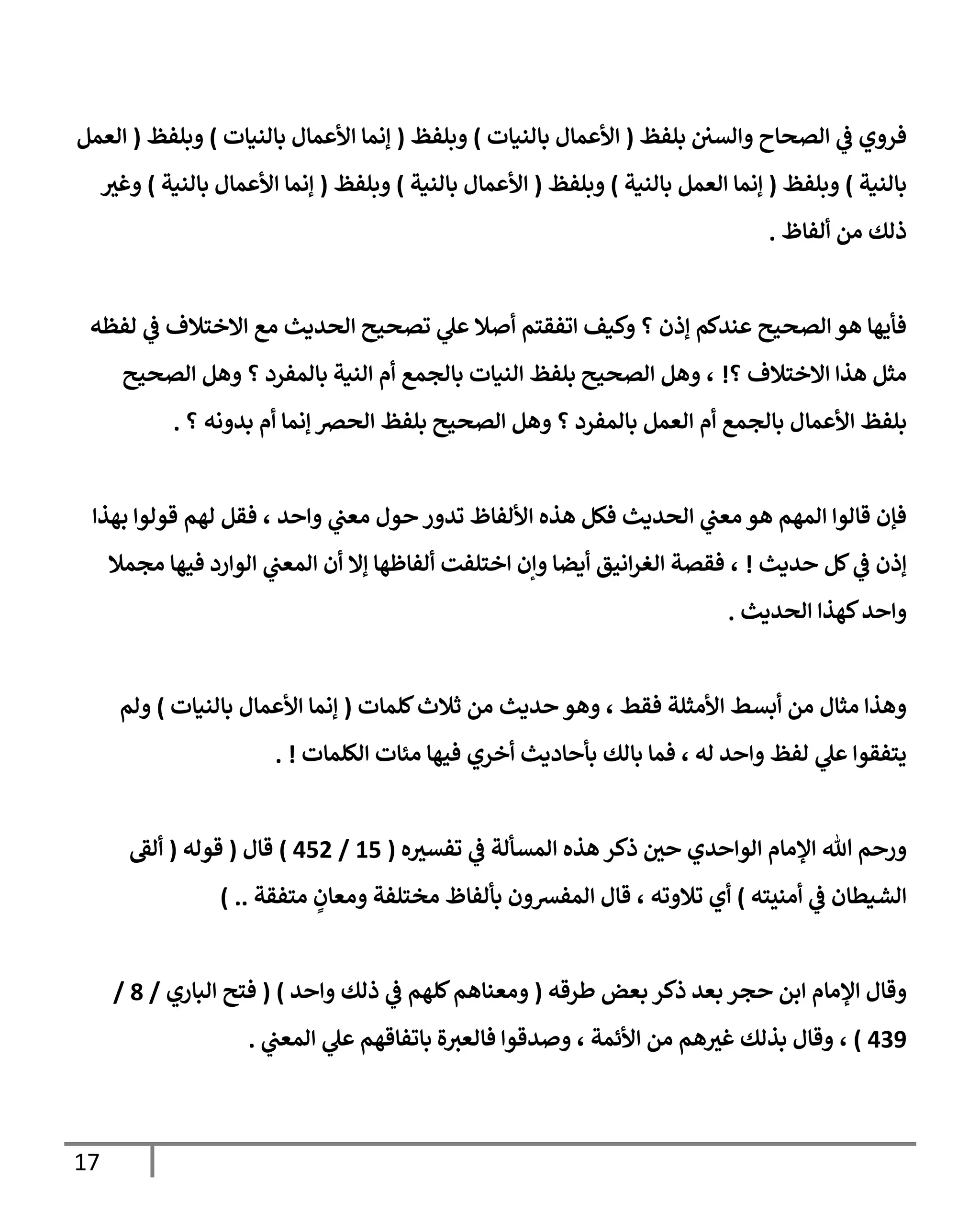 17
‫بلفظ‬ ‫والسي‬ ‫الصحاح‬ ‫ي‬
‫ف‬ ‫فروي‬
(
‫بالنيات‬ ‫األعمال‬
)
‫وبلفظ‬
(
‫بالنيات‬ ‫األعمال‬ ‫إنما‬
)
‫وبلفظ‬
(
‫العمل‬
‫بالنية‬
)
‫وبلفظ‬
(
‫بالني‬ ‫العمل‬ ‫إنما‬
‫ة‬
)
‫وبلفظ‬
(
‫بالنية‬ ‫األعمال‬
)
‫وبلفظ‬
(
‫بالنية‬ ‫األعمال‬ ‫إنما‬
)
‫وغث‬
‫ألفاظ‬ ‫من‬ ‫ذلك‬
.
‫لفظه‬ ‫ي‬
‫ف‬ ‫االختالف‬ ‫مع‬ ‫الحديث‬ ‫تصحيح‬ ‫ي‬
‫عل‬ ‫أصال‬ ‫اتفقتم‬ ‫وكيف‬ ‫؟‬ ‫إذن‬ ‫عندكم‬ ‫الصحيح‬‫هو‬ ‫فأيها‬
‫؟‬ ‫االختالف‬ ‫هذا‬ ‫مثل‬
!
‫الصحيح‬ ‫وهل‬ ‫؟‬ ‫بالمفرد‬ ‫النية‬ ‫أم‬ ‫بالجمع‬ ‫النيات‬ ‫بلفظ‬ ‫الصحيح‬ ‫وهل‬ ،
‫األعما‬ ‫بلفظ‬
‫؟‬ ‫بدونه‬ ‫أم‬ ‫إنما‬ ‫الحص‬ ‫بلفظ‬ ‫الصحيح‬ ‫وهل‬ ‫؟‬ ‫بالمفرد‬ ‫العمل‬ ‫أم‬ ‫بالجمع‬ ‫ل‬
.
‫واحد‬ ‫ي‬
‫معب‬ ‫حول‬ ‫تدور‬ ‫األلفاظ‬ ‫هذه‬ ‫فكل‬ ‫الحديث‬ ‫ي‬
‫معب‬ ‫هو‬ ‫المهم‬ ‫قالوا‬ ‫فإن‬
‫لهم‬ ‫فقل‬ ،
‫بهذا‬ ‫قولوا‬
‫حديث‬ ‫كل‬ ‫ي‬
‫ف‬ ‫إذن‬
!
،
‫مجمال‬ ‫فيها‬ ‫الوارد‬ ‫ي‬
‫المعب‬ ‫أن‬ ‫إال‬ ‫ألفاظها‬ ‫اختلفت‬ ‫وإن‬ ‫أيضا‬ ‫انيق‬‫ر‬‫الغ‬ ‫فقصة‬
‫كهذا‬‫واحد‬
‫الحديث‬
.
‫كلمات‬‫ثالث‬ ‫من‬ ‫حديث‬ ‫وهو‬ ، ‫فقط‬ ‫األمثلة‬ ‫أبسط‬ ‫من‬ ‫مثال‬ ‫وهذا‬
(
‫بالنيات‬ ‫األعمال‬ ‫إنما‬
)
‫ولم‬
‫الكلمات‬ ‫مئات‬ ‫فيها‬ ‫أخري‬ ‫بأحاديث‬ ‫بالك‬ ‫فما‬ ، ‫له‬ ‫واحد‬ ‫لفظ‬ ‫ي‬
‫عل‬ ‫يتفقوا‬
. !
‫ذكر‬ ‫حي‬ ‫الواحدي‬ ‫اإلمام‬ ‫هللا‬ ‫ورحم‬
‫هذه‬
‫ه‬‫تفسث‬ ‫ي‬
‫ف‬ ‫المسألة‬
(
00
/
004
)
‫قال‬
(
‫قوله‬
(
‫ألق‬
‫أمنيته‬ ‫ي‬
‫ف‬ ‫الشيطان‬
)
‫أي‬
‫تالوته‬
،
‫ومعان‬ ‫مختلفة‬ ‫بألفاظ‬ ‫المفشون‬ ‫قال‬
‫متفقة‬
) ..
‫طرقه‬ ‫بعض‬ ‫ذكر‬ ‫بعد‬‫حجر‬ ‫ابن‬ ‫اإلمام‬ ‫وقال‬
(
‫واحد‬ ‫ذلك‬ ‫ي‬
‫ف‬ ‫كلهم‬‫ومعناهم‬
)
(
‫الباري‬ ‫فتح‬
/
9
/
038
)
،
، ‫األئمة‬ ‫من‬ ‫هم‬‫غث‬ ‫بذلك‬ ‫وقال‬
‫ي‬
‫المعب‬ ‫ي‬
‫عل‬ ‫باتفاقهم‬ ‫ة‬‫فالعث‬ ‫وصدقوا‬
.
 