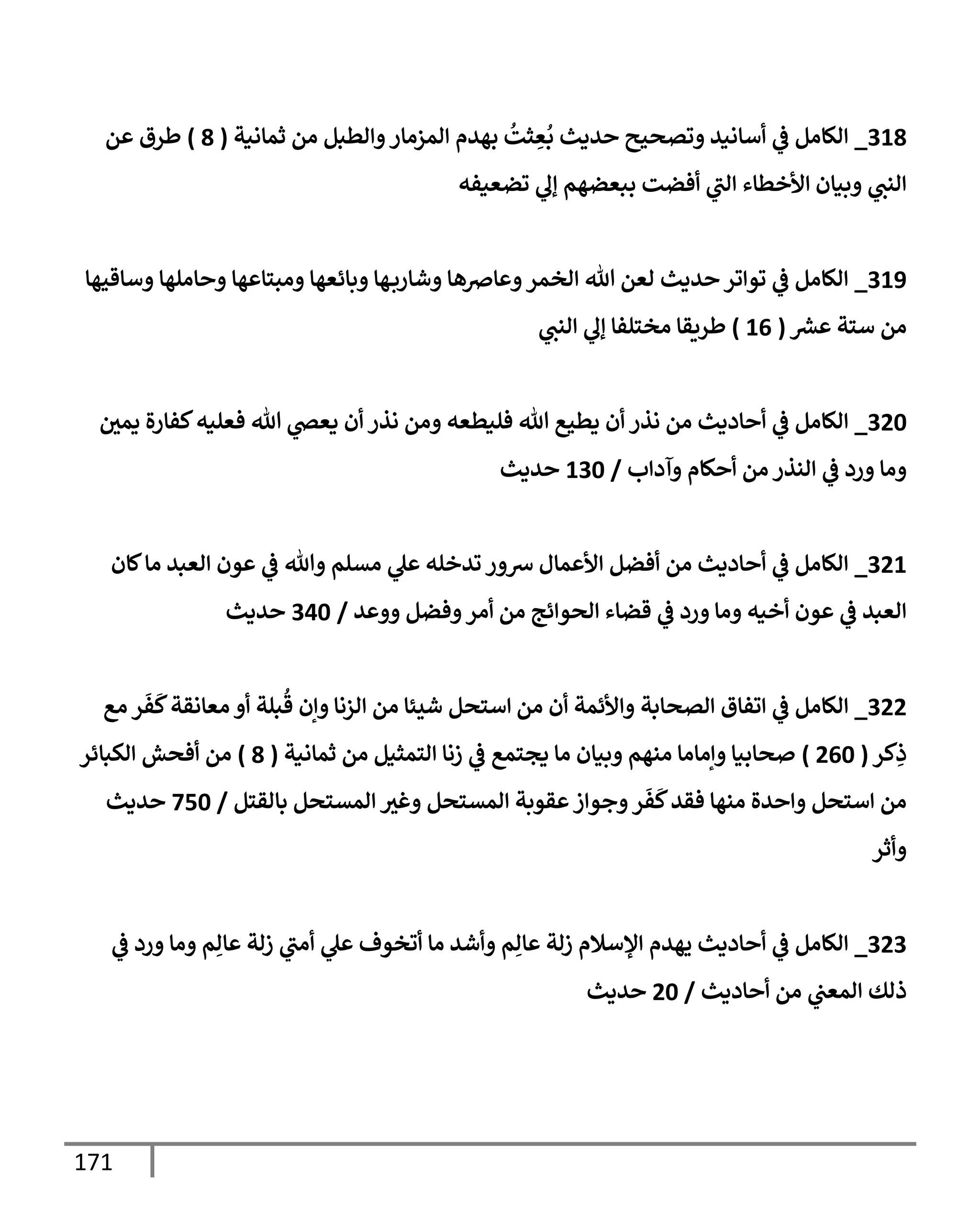 171
309
_
‫ثمانية‬ ‫من‬ ‫والطبل‬‫المزمار‬ ‫بهدم‬
ُ
‫ثت‬ ِ
‫ع‬
ُ
‫ب‬ ‫حديث‬ ‫وتصحيح‬ ‫أسانيد‬ ‫ي‬
‫ف‬ ‫الكامل‬
(
9
)
‫عن‬ ‫طرق‬
‫تضعيفه‬ ‫ي‬
‫إل‬ ‫ببعضهم‬ ‫أفضت‬ ‫ي‬
‫الب‬ ‫األخطاء‬ ‫وبيان‬ ‫ي‬
‫النب‬
308
_
‫وساقيها‬ ‫وحاملها‬ ‫ومبتاعها‬ ‫وبائعها‬ ‫ها‬‫وشارب‬ ‫وعارصها‬‫الخمر‬ ‫هللا‬ ‫لعن‬ ‫حديث‬‫تواتر‬ ‫ي‬
‫ف‬ ‫الكامل‬
‫ر‬
‫عش‬ ‫ستة‬ ‫من‬
(
00
)
‫ي‬
‫النب‬ ‫ي‬
‫إل‬ ‫مختلفا‬ ‫طريقا‬
346
_
‫ي‬ ‫أن‬ ‫نذر‬ ‫ومن‬ ‫فليطعه‬ ‫هللا‬ ‫يطيع‬ ‫أن‬ ‫نذر‬ ‫من‬ ‫أحاديث‬ ‫ي‬
‫ف‬ ‫الكامل‬
‫يمي‬ ‫كفارة‬‫فعليه‬ ‫هللا‬ ‫ي‬
‫عص‬
‫وآداب‬ ‫أحكام‬ ‫من‬ ‫النذر‬ ‫ي‬
‫ف‬ ‫ورد‬ ‫وما‬
/
036
‫حديث‬
340
_
‫كان‬‫ما‬ ‫العبد‬ ‫عون‬ ‫ي‬
‫ف‬ ‫وهللا‬ ‫مسلم‬ ‫ي‬
‫عل‬ ‫تدخله‬ ‫شور‬ ‫األعمال‬ ‫أفضل‬ ‫من‬ ‫أحاديث‬ ‫ي‬
‫ف‬ ‫الكامل‬
‫ووعد‬ ‫وفضل‬‫أمر‬ ‫من‬ ‫الحوائج‬ ‫قضاء‬ ‫ي‬
‫ف‬ ‫ورد‬ ‫وما‬ ‫أخيه‬ ‫عون‬ ‫ي‬
‫ف‬ ‫العبد‬
/
306
‫حديث‬
344
_
‫الصحابة‬ ‫اتفاق‬ ‫ي‬
‫ف‬ ‫الكامل‬
‫مع‬ ‫ر‬
َ
‫ف‬
َ
‫ك‬‫معانقة‬ ‫أو‬ ‫بلة‬
ُ
‫ق‬ ‫وإن‬ ‫الزنا‬ ‫من‬ ‫شيئا‬ ‫استحل‬ ‫من‬ ‫أن‬ ‫واألئمة‬
‫كر‬ِ
‫ذ‬
(
406
)
‫ثمانية‬ ‫من‬ ‫التمثيل‬ ‫زنا‬ ‫ي‬
‫ف‬ ‫يجتمع‬ ‫ما‬ ‫وبيان‬ ‫منهم‬ ‫وإماما‬ ‫صحابيا‬
(
9
)
‫الكبائر‬ ‫أفحش‬ ‫من‬
‫بالقتل‬ ‫المستحل‬ ‫وغث‬ ‫المستحل‬ ‫عقوبة‬‫وجواز‬‫ر‬
َ
‫ف‬
َ
‫ك‬‫فقد‬ ‫منها‬ ‫واحدة‬ ‫استحل‬ ‫من‬
/
706
‫حديث‬
‫وأثر‬
343
_
‫الكامل‬
‫ي‬
‫ف‬ ‫ورد‬ ‫وما‬ ‫م‬ِ‫عال‬ ‫زلة‬ ‫ي‬
‫أمب‬ ‫ي‬
‫عل‬ ‫أتخوف‬ ‫ما‬ ‫وأشد‬ ‫م‬ِ‫عال‬ ‫زلة‬ ‫اإلسالم‬ ‫يهدم‬ ‫أحاديث‬ ‫ي‬
‫ف‬
‫أحاديث‬ ‫من‬ ‫ي‬
‫المعب‬ ‫ذلك‬
/
46
‫حديث‬
 