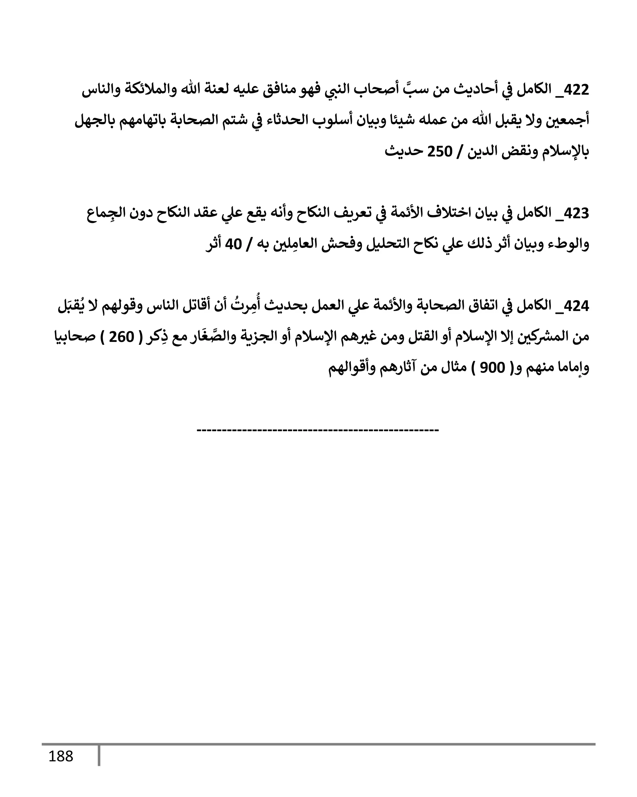 188
044
_
‫والناس‬ ‫والمالئكة‬ ‫هللا‬ ‫لعنة‬ ‫عليه‬ ‫منافق‬ ‫فهو‬ ‫ي‬
‫النب‬ ‫أصحاب‬ ‫ي‬
‫سب‬ ‫من‬ ‫أحاديث‬ ‫ي‬
‫ف‬ ‫الكامل‬
‫بالجهل‬ ‫باتهامهم‬ ‫الصحابة‬ ‫شتم‬ ‫ي‬
‫ف‬ ‫الحدثاء‬ ‫أسلوب‬ ‫وبيان‬ ‫شيئا‬ ‫عمله‬ ‫من‬ ‫هللا‬ ‫يقبل‬ ‫وال‬ ‫أجمعي‬
‫الدين‬ ‫ونقض‬ ‫باإلسالم‬
/
406
‫حديث‬
043
_
‫ماع‬ ِ
‫الج‬ ‫دون‬ ‫النكاح‬ ‫عقد‬ ‫ي‬
‫عل‬ ‫يقع‬ ‫وأنه‬ ‫النكاح‬ ‫تعريف‬ ‫ي‬
‫ف‬ ‫األئمة‬ ‫اختالف‬ ‫بيان‬ ‫ي‬
‫ف‬ ‫الكامل‬
‫به‬ ‫لي‬ ِ
‫العام‬ ‫وفحش‬ ‫التحليل‬ ‫نكاح‬ ‫ي‬
‫عل‬ ‫ذلك‬‫أثر‬ ‫وبيان‬ ‫والوطء‬
/
06
‫أثر‬
040
_
‫ل‬َ‫قب‬
ُ
‫ي‬ ‫ال‬ ‫وقولهم‬ ‫الناس‬ ‫أقاتل‬ ‫أن‬
ُ
‫رت‬ ِ
‫م‬
ُ
‫أ‬ ‫بحديث‬ ‫العمل‬ ‫ي‬
‫عل‬ ‫واألئمة‬ ‫الصحابة‬ ‫اتفاق‬ ‫ي‬
‫ف‬ ‫الكامل‬
‫كي‬ ‫ر‬
‫المش‬ ‫من‬
‫كر‬ِ
‫ذ‬ ‫مع‬‫ار‬
َ
‫غ‬ ‫ي‬
‫والص‬ ‫الجزية‬ ‫أو‬ ‫اإلسالم‬ ‫هم‬‫غث‬ ‫ومن‬ ‫القتل‬ ‫أو‬ ‫اإلسالم‬ ‫إال‬
(
406
)
‫صحابيا‬
‫و‬ ‫منهم‬ ‫وإماما‬
(
866
)
‫وأقوالهم‬ ‫آثارهم‬ ‫من‬ ‫مثال‬
------------------------------------------------
 