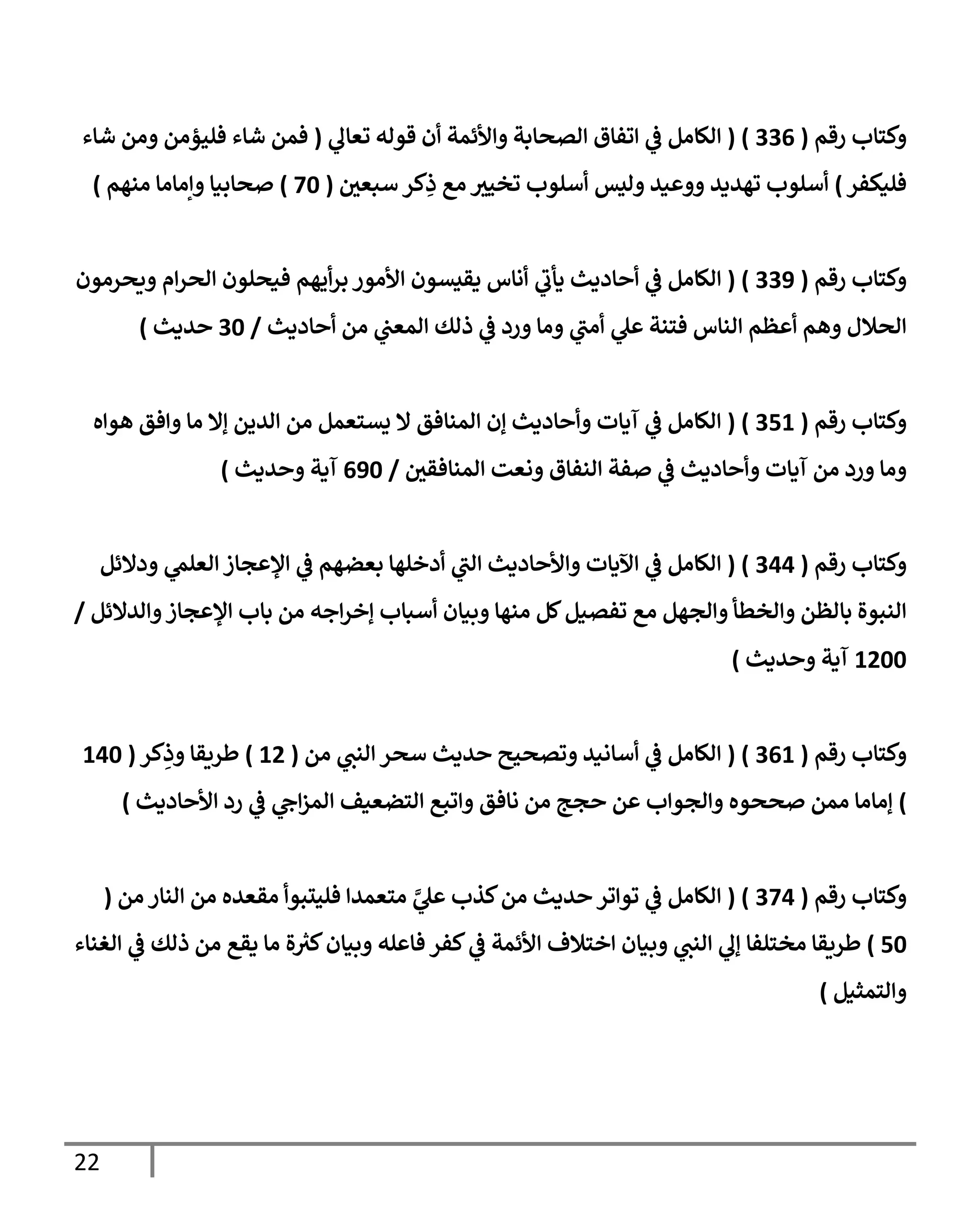 22
‫رقم‬ ‫وكتاب‬
(
330
( )
‫ي‬
‫تعال‬ ‫قوله‬ ‫أن‬ ‫واألئمة‬ ‫الصحابة‬ ‫اتفاق‬ ‫ي‬
‫ف‬ ‫الكامل‬
(
‫شاء‬ ‫ومن‬ ‫فليؤمن‬ ‫شاء‬ ‫فمن‬
‫فليكفر‬
)
‫سبعي‬ ‫كر‬ِ
‫ذ‬ ‫مع‬ ‫تخيث‬ ‫أسلوب‬ ‫وليس‬ ‫ووعيد‬ ‫تهديد‬ ‫أسلوب‬
(
76
)
‫منهم‬ ‫وإماما‬ ‫صحابيا‬
)
‫رقم‬ ‫وكتاب‬
(
338
( )
‫ي‬
‫يأب‬ ‫أحاديث‬ ‫ي‬
‫ف‬ ‫الكامل‬
‫ويحرمون‬ ‫ام‬‫ر‬‫الح‬ ‫فيحلون‬ ‫أيهم‬‫ر‬‫ب‬ ‫األمور‬ ‫يقيسون‬ ‫أناس‬
‫أحاديث‬ ‫من‬ ‫ي‬
‫المعب‬ ‫ذلك‬ ‫ي‬
‫ف‬ ‫ورد‬ ‫وما‬ ‫ي‬
‫أمب‬ ‫ي‬
‫عل‬ ‫فتنة‬ ‫الناس‬ ‫أعظم‬ ‫وهم‬ ‫الحالل‬
/
36
‫حديث‬
)
‫رقم‬ ‫وكتاب‬
(
300
( )
‫هواه‬ ‫وافق‬ ‫ما‬ ‫إال‬ ‫الدين‬ ‫من‬ ‫يستعمل‬ ‫ال‬ ‫المنافق‬ ‫إن‬ ‫وأحاديث‬ ‫آيات‬ ‫ي‬
‫ف‬ ‫الكامل‬
‫النفا‬ ‫صفة‬ ‫ي‬
‫ف‬ ‫وأحاديث‬ ‫آيات‬ ‫من‬ ‫ورد‬ ‫وما‬
‫المنافقي‬ ‫ونعت‬ ‫ق‬
/
086
‫وحديث‬ ‫آية‬
)
‫رقم‬ ‫وكتاب‬
(
300
( )
‫ودالئل‬ ‫ي‬
‫العلم‬ ‫اإلعجاز‬ ‫ي‬
‫ف‬ ‫بعضهم‬ ‫أدخلها‬ ‫ي‬
‫الب‬ ‫واألحاديث‬ ‫اآليات‬ ‫ي‬
‫ف‬ ‫الكامل‬
‫والدالئل‬‫اإلعجاز‬ ‫باب‬ ‫من‬ ‫اجه‬‫ر‬‫إخ‬ ‫أسباب‬ ‫وبيان‬ ‫منها‬ ‫كل‬‫تفصيل‬ ‫مع‬ ‫والجهل‬ ‫والخطأ‬ ‫بالظن‬ ‫النبوة‬
/
0466
‫وحديث‬ ‫آية‬
)
‫رقم‬ ‫وكتاب‬
(
300
( )
‫من‬ ‫ي‬
‫النب‬ ‫سحر‬ ‫حديث‬ ‫وتصحيح‬ ‫أسانيد‬ ‫ي‬
‫ف‬ ‫الكامل‬
(
04
)
‫كر‬ِ
‫وذ‬ ‫طريقا‬
(
006
)
‫ن‬ ‫من‬ ‫حجج‬ ‫عن‬ ‫والجواب‬ ‫صححوه‬ ‫ممن‬ ‫إماما‬
‫ي‬
‫اح‬‫ز‬‫الم‬ ‫التضعيف‬ ‫واتبع‬ ‫افق‬
‫رد‬ ‫ي‬
‫ف‬
‫األحاديث‬
)
‫رقم‬ ‫وكتاب‬
(
370
( )
‫من‬ ‫النار‬ ‫من‬ ‫مقعده‬ ‫فليتبوأ‬ ‫متعمدا‬ ‫ي‬
‫ي‬
‫عل‬ ‫كذب‬‫من‬ ‫حديث‬ ‫تواتر‬ ‫ي‬
‫ف‬ ‫الكامل‬
(
06
)
‫مختلفا‬ ‫طريقا‬
‫الغناء‬ ‫ي‬
‫ف‬ ‫ذلك‬ ‫من‬ ‫يقع‬ ‫ما‬ ‫ة‬ ‫ر‬
‫كث‬‫وبيان‬ ‫فاعله‬ ‫كفر‬ ‫ي‬
‫ف‬ ‫األئمة‬ ‫اختالف‬ ‫وبيان‬ ‫ي‬
‫النب‬ ‫ي‬
‫إل‬
‫والتمثيل‬
)
 