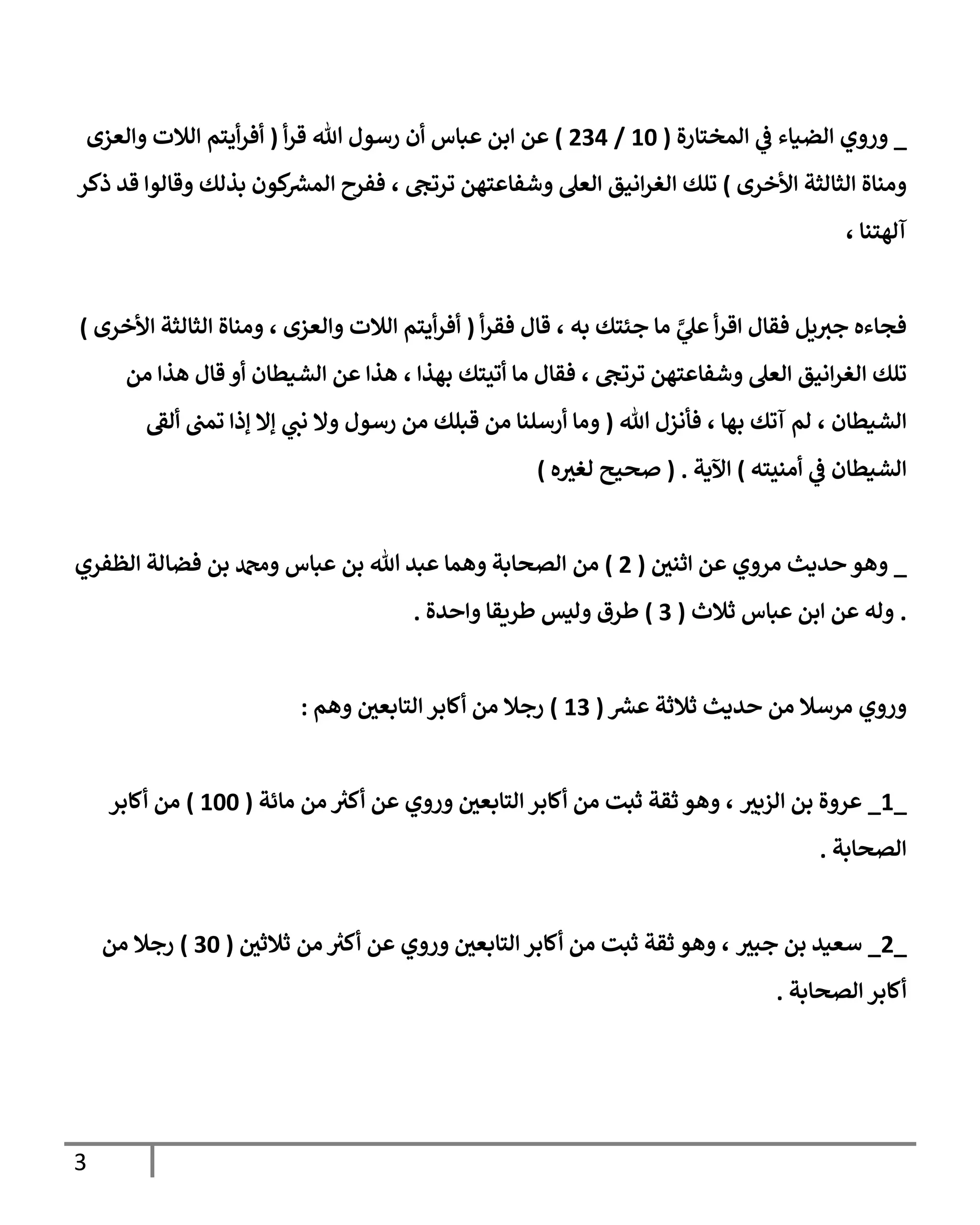 3
_
‫وروي‬
‫الضياء‬
‫المختارة‬ ‫ي‬
‫ف‬
(
06
/
430
)
‫عباس‬ ‫ابن‬ ‫عن‬
‫هللا‬ ‫رسول‬ ‫أن‬
‫أ‬‫ر‬‫ق‬
(
‫أيتم‬‫ر‬‫أف‬
‫والعزى‬ ‫الالت‬
‫األخرى‬ ‫الثالثة‬ ‫ومناة‬
)
‫تلك‬
‫ا‬
‫ترتج‬ ‫وشفاعتهن‬ ‫العل‬ ‫انيق‬‫ر‬‫لغ‬
،
‫ذكر‬ ‫قد‬ ‫وقالوا‬ ‫بذلك‬ ‫كون‬ ‫ر‬
‫المش‬ ‫ففرح‬
‫آلهتنا‬
،
‫ي‬
‫ي‬
‫عل‬ ‫أ‬‫ر‬‫اق‬ ‫فقال‬ ‫يل‬‫جث‬ ‫فجاءه‬
‫ما‬
‫به‬ ‫جئتك‬
،
‫أ‬‫ر‬‫فق‬ ‫قال‬
(
‫أيتم‬‫ر‬‫أف‬
‫وا‬ ‫الالت‬
‫لعزى‬
،
‫األخرى‬ ‫الثالثة‬ ‫ومناة‬
)
‫تل‬
‫ك‬
‫ترتج‬ ‫وشفاعتهن‬ ‫العل‬ ‫انيق‬‫ر‬‫الغ‬
،
‫فقال‬
‫ما‬
‫ب‬ ‫أتيتك‬
‫هذا‬
،
‫من‬ ‫هذا‬ ‫قال‬ ‫أو‬ ‫الشيطان‬ ‫عن‬ ‫هذا‬
‫الشيطان‬
،
‫بها‬ ‫آتك‬ ‫لم‬
،
‫هللا‬ ‫فأنزل‬
(
‫تمب‬ ‫إذا‬ ‫إال‬ ‫ي‬
‫نب‬ ‫وال‬ ‫رسول‬ ‫من‬ ‫قبلك‬ ‫من‬ ‫أرسلنا‬ ‫وما‬
‫ألق‬
‫ا‬
‫أمنيته‬ ‫ي‬
‫ف‬ ‫لشيطان‬
)
‫اآلية‬
( .
‫ه‬‫لغث‬ ‫صحيح‬
)
_
‫عن‬ ‫مروي‬ ‫حديث‬ ‫وهو‬
‫اثني‬
(
4
)
‫من‬
‫الظفري‬ ‫فضالة‬ ‫بن‬ ‫ودمحم‬ ‫عباس‬ ‫بن‬ ‫هللا‬ ‫عبد‬ ‫وهما‬ ‫الصحابة‬
.
‫ثالث‬ ‫عباس‬ ‫ابن‬ ‫عن‬ ‫وله‬
(
3
)
‫واحدة‬ ‫طريقا‬ ‫وليس‬ ‫طرق‬
.
‫من‬ ‫مرسال‬ ‫وروي‬
‫حديث‬
‫ثالث‬
‫ة‬
‫ر‬
‫عش‬
(
03
)
‫وهم‬ ‫التابعي‬ ‫أكابر‬ ‫من‬ ‫رجال‬
:
_
0
_
‫الزبث‬ ‫بن‬ ‫عروة‬
،
‫مائة‬ ‫من‬ ‫ر‬
‫أكث‬ ‫عن‬ ‫وروي‬ ‫التابعي‬ ‫أكابر‬ ‫من‬ ‫ثبت‬ ‫ثقة‬ ‫وهو‬
(
066
)
‫أكابر‬ ‫من‬
‫الصحابة‬
.
_
4
_
‫جبث‬ ‫بن‬ ‫سعيد‬
،
‫ثالثي‬ ‫من‬ ‫ر‬
‫أكث‬ ‫عن‬ ‫وروي‬ ‫التابعي‬ ‫أكابر‬ ‫من‬ ‫ثبت‬ ‫ثقة‬ ‫وهو‬
(
36
)
‫من‬ ‫رجال‬
‫الصحابة‬ ‫أكابر‬
.
 