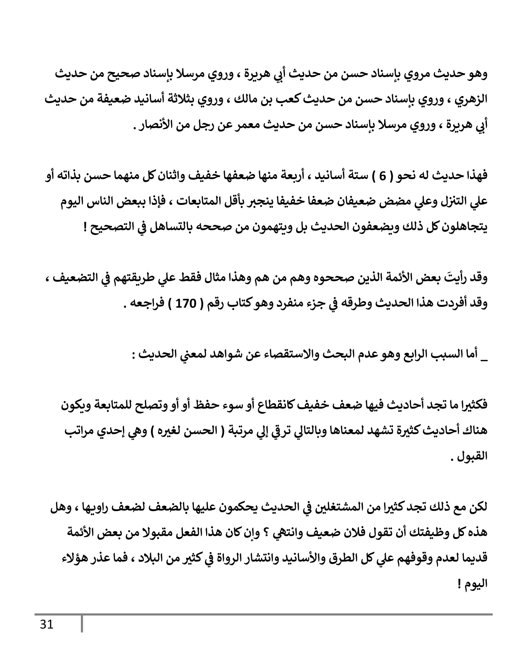 31
‫حديث‬ ‫من‬ ‫صحيح‬ ‫بإسناد‬ ‫مرسال‬ ‫وروي‬ ، ‫هريرة‬ ‫ي‬
‫أب‬ ‫حديث‬ ‫من‬ ‫حسن‬ ‫بإسناد‬ ‫مروي‬ ‫حديث‬ ‫وهو‬
‫حديث‬ ‫من‬ ‫ضعيفة‬ ‫أسانيد‬ ‫بثالثة‬ ‫وروي‬ ، ‫مالك‬ ‫بن‬ ‫كعب‬‫حديث‬ ‫من‬ ‫حسن‬ ‫بإسناد‬ ‫وروي‬ ، ‫الزهري‬
‫م‬ ‫حسن‬ ‫بإسناد‬ ‫مرسال‬ ‫وروي‬ ، ‫هريرة‬ ‫ي‬
‫أب‬
‫من‬ ‫رجل‬ ‫عن‬‫معمر‬ ‫حديث‬ ‫ن‬
‫األنصار‬
.
‫نحو‬ ‫له‬ ‫حديث‬ ‫فهذا‬
(
0
)
‫أو‬ ‫بذاته‬ ‫حسن‬ ‫منهما‬ ‫كل‬‫واثنان‬ ‫خفيف‬ ‫ضعفها‬ ‫منها‬ ‫أربعة‬ ، ‫أسانيد‬ ‫ستة‬
‫اليوم‬ ‫الناس‬ ‫ببعض‬ ‫فإذا‬ ، ‫المتابعات‬ ‫بأقل‬ ‫ينجث‬ ‫خفيفا‬ ‫ضعفا‬ ‫ضعيفان‬ ‫مضض‬ ‫ي‬
‫وعل‬ ‫ل‬‫التث‬ ‫ي‬
‫عل‬
‫التصحيح‬ ‫ي‬
‫ف‬ ‫بالتساهل‬ ‫صححه‬ ‫من‬ ‫ويتهمون‬ ‫بل‬ ‫الحديث‬ ‫ويضعفون‬ ‫ذلك‬ ‫كل‬‫يتجاهلون‬
!
‫مث‬ ‫وهذا‬ ‫هم‬ ‫من‬ ‫وهم‬ ‫صححوه‬ ‫الذين‬ ‫األئمة‬ ‫بعض‬
َ
‫أيت‬‫ر‬ ‫وقد‬
، ‫التضعيف‬ ‫ي‬
‫ف‬ ‫طريقتهم‬ ‫ي‬
‫عل‬ ‫فقط‬ ‫ال‬
‫رقم‬ ‫كتاب‬‫وهو‬ ‫منفرد‬ ‫جزء‬ ‫ي‬
‫ف‬ ‫وطرقه‬ ‫الحديث‬ ‫هذا‬ ‫أفردت‬ ‫وقد‬
(
076
)
‫اجعه‬‫ر‬‫ف‬
.
_
‫الحديث‬ ‫ي‬
‫لمعب‬ ‫شواهد‬ ‫عن‬ ‫واالستقصاء‬ ‫البحث‬ ‫عدم‬‫وهو‬ ‫ابع‬‫ر‬‫ال‬ ‫السبب‬ ‫أما‬
:
‫خ‬ ‫ضعف‬ ‫فيها‬ ‫أحاديث‬ ‫تجد‬ ‫ما‬ ‫ا‬‫فكثث‬
‫ويكون‬ ‫للمتابعة‬ ‫وتصلح‬‫أو‬ ‫أو‬ ‫حفظ‬ ‫سوء‬ ‫أو‬ ‫كانقطاع‬‫فيف‬
‫مرتبة‬ ‫ي‬
‫إل‬ ‫ي‬
‫ترف‬ ‫ي‬
‫وبالتال‬ ‫لمعناها‬ ‫تشهد‬ ‫ة‬‫كثث‬‫أحاديث‬ ‫هناك‬
(
‫الحسن‬
‫ه‬‫لغث‬
)
‫اتب‬‫ر‬‫م‬ ‫إحدي‬ ‫ي‬
‫وه‬
‫القبول‬
.
‫وهل‬ ، ‫ها‬‫اوي‬‫ر‬ ‫لضعف‬ ‫بالضعف‬ ‫عليها‬ ‫يحكمون‬ ‫الحديث‬ ‫ي‬
‫ف‬ ‫المشتغلي‬ ‫من‬ ‫ا‬‫كثث‬‫تجد‬ ‫ذلك‬ ‫مع‬ ‫لكن‬
‫فالن‬ ‫تقول‬ ‫أن‬ ‫وظيفتك‬ ‫كل‬‫هذه‬
‫األئمة‬ ‫بعض‬ ‫من‬ ‫مقبوال‬ ‫الفعل‬ ‫هذا‬ ‫كان‬‫وإن‬ ‫؟‬ ‫ي‬
‫وانته‬ ‫ضعيف‬
‫هؤالء‬ ‫عذر‬ ‫فما‬ ، ‫البالد‬ ‫من‬ ‫كثث‬ ‫ي‬
‫ف‬ ‫الرواة‬ ‫وانتشار‬ ‫واألسانيد‬ ‫الطرق‬ ‫كل‬ ‫ي‬
‫عل‬ ‫وقوفهم‬ ‫لعدم‬ ‫قديما‬
‫اليوم‬
!
 