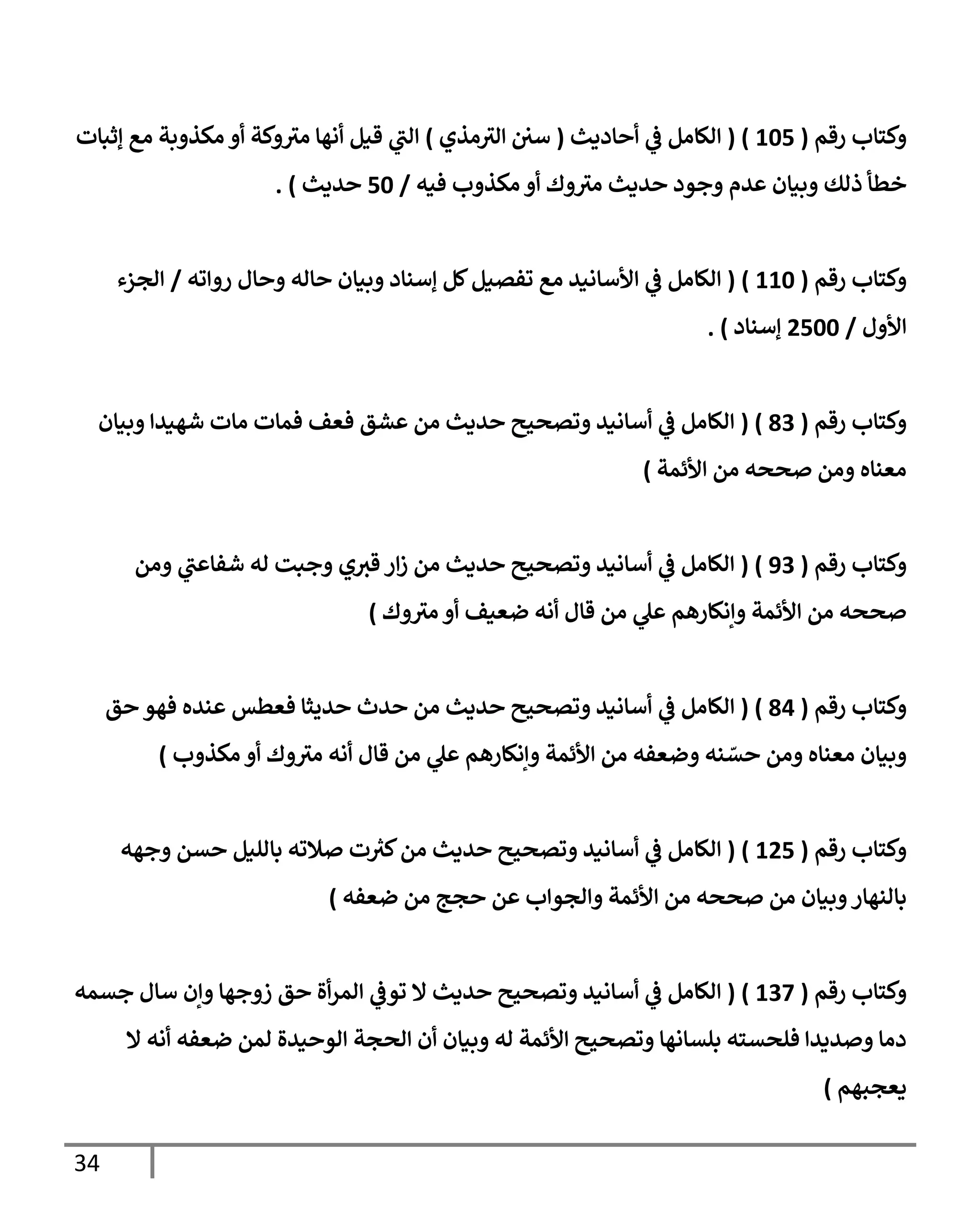 34
‫رقم‬ ‫وكتاب‬
(
060
( )
‫أحاديث‬ ‫ي‬
‫ف‬ ‫الكامل‬
(
‫مذي‬‫الث‬ ‫سي‬
)
‫إثبات‬ ‫مع‬ ‫مكذوبة‬ ‫أو‬ ‫وكة‬‫مث‬ ‫أنها‬ ‫قيل‬ ‫ي‬
‫الب‬
‫فيه‬ ‫مكذوب‬ ‫أو‬ ‫وك‬‫مث‬ ‫حديث‬ ‫وجود‬ ‫عدم‬ ‫وبيان‬ ‫ذلك‬ ‫خطأ‬
/
06
‫حديث‬
. )
‫رقم‬ ‫وكتاب‬
(
006
)
(
‫رواته‬ ‫وحال‬ ‫حاله‬ ‫وبيان‬ ‫إسناد‬ ‫كل‬‫تفصيل‬ ‫مع‬ ‫األسانيد‬ ‫ي‬
‫ف‬ ‫الكامل‬
/
‫الجزء‬
‫األول‬
/
4066
‫إسناد‬
. )
‫رقم‬ ‫وكتاب‬
(
93
( )
‫وب‬ ‫شهيدا‬ ‫مات‬ ‫فمات‬ ‫فعف‬ ‫عشق‬ ‫من‬ ‫حديث‬ ‫وتصحيح‬ ‫أسانيد‬ ‫ي‬
‫ف‬ ‫الكامل‬
‫يان‬
‫األئمة‬ ‫من‬ ‫صححه‬ ‫ومن‬ ‫معناه‬
)
‫رقم‬ ‫وكتاب‬
(
83
)
(
‫ومن‬ ‫ي‬
‫شفاعب‬ ‫له‬ ‫وجبت‬ ‫ي‬‫قث‬ ‫ار‬‫ز‬ ‫من‬ ‫حديث‬ ‫وتصحيح‬ ‫أسانيد‬ ‫ي‬
‫ف‬ ‫الكامل‬
‫وإنكارهم‬ ‫األئمة‬ ‫من‬ ‫صححه‬
‫وك‬‫مث‬ ‫أو‬ ‫ضعيف‬ ‫أنه‬ ‫قال‬ ‫من‬ ‫ي‬
‫عل‬
)
‫رقم‬ ‫وكتاب‬
(
90
)
(
‫ي‬
‫ف‬ ‫الكامل‬
‫حق‬ ‫فهو‬ ‫عنده‬ ‫فعطس‬ ‫حديثا‬ ‫حدث‬ ‫من‬ ‫حديث‬ ‫وتصحيح‬ ‫أسانيد‬
‫وإنكارهم‬ ‫األئمة‬ ‫من‬ ‫وضعفه‬ ‫نه‬ ّ
‫حس‬ ‫ومن‬ ‫معناه‬ ‫وبيان‬
‫مكذوب‬ ‫أو‬ ‫وك‬‫مث‬ ‫أنه‬ ‫قال‬ ‫من‬ ‫ي‬
‫عل‬
)
‫رقم‬ ‫وكتاب‬
(
040
)
(
‫وجهه‬ ‫حسن‬ ‫بالليل‬ ‫صالته‬ ‫ت‬ ‫ر‬
‫كث‬‫من‬ ‫حديث‬ ‫وتصحيح‬ ‫أسانيد‬ ‫ي‬
‫ف‬ ‫الكامل‬
‫ا‬ ‫من‬ ‫صححه‬ ‫من‬ ‫وبيان‬‫بالنهار‬
‫حجج‬ ‫عن‬ ‫والجواب‬ ‫ألئمة‬
‫ضعفه‬ ‫من‬
)
‫رقم‬ ‫وكتاب‬
(
037
)
(
‫جسمه‬ ‫سال‬ ‫وإن‬ ‫زوجها‬ ‫حق‬ ‫أة‬‫ر‬‫الم‬ ‫ي‬
‫توف‬ ‫ال‬ ‫حديث‬ ‫وتصحيح‬ ‫أسانيد‬ ‫ي‬
‫ف‬ ‫الكامل‬
‫ال‬ ‫الحجة‬ ‫أن‬ ‫وبيان‬ ‫له‬ ‫األئمة‬ ‫وتصحيح‬ ‫بلسانها‬ ‫فلحسته‬ ‫وصديدا‬ ‫دما‬
‫ال‬ ‫أنه‬ ‫ضعفه‬ ‫لمن‬ ‫وحيدة‬
‫يعجبهم‬
)
 