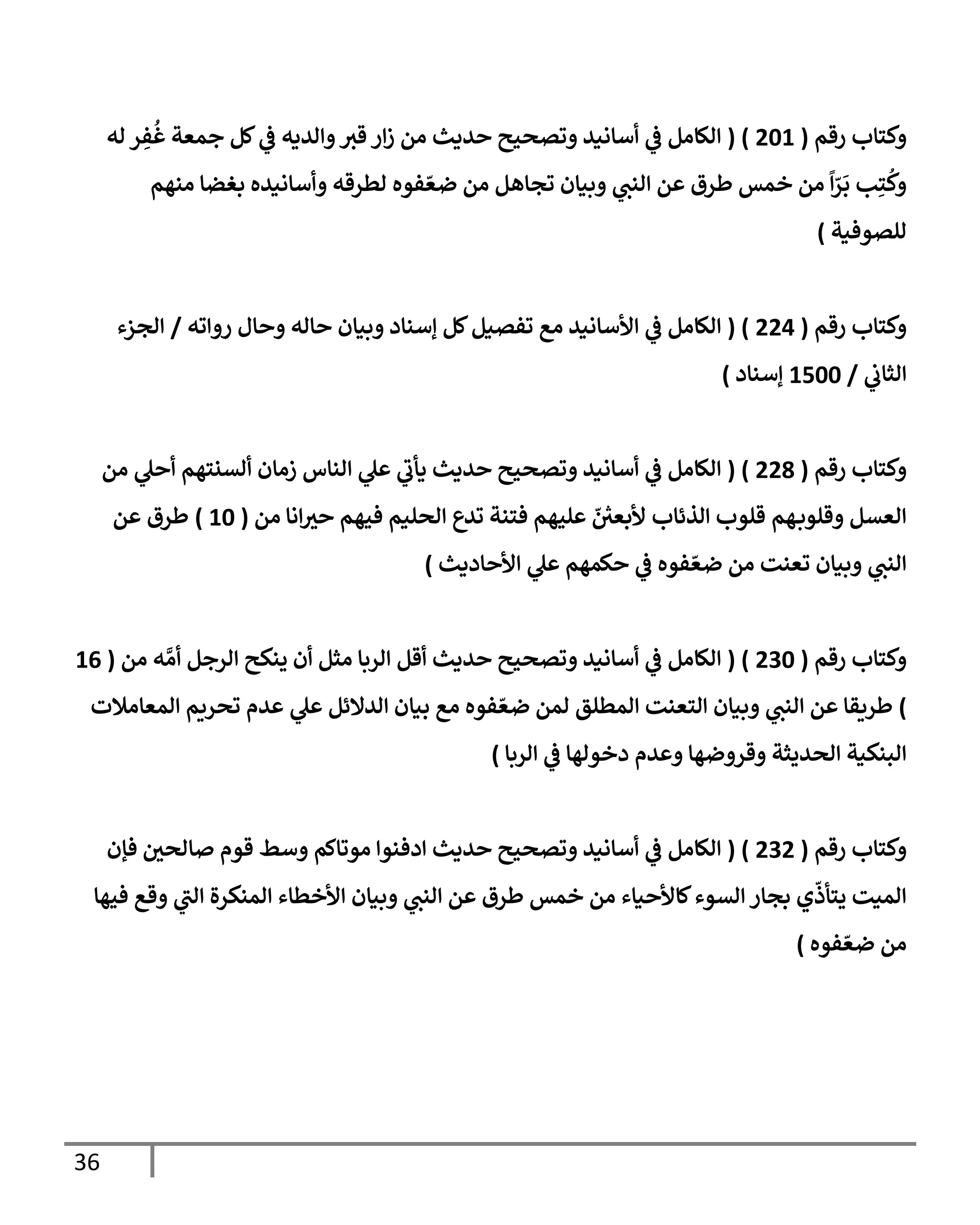 36
‫رقم‬ ‫وكتاب‬
(
460
( )
‫له‬ ‫ر‬ ِ
‫ف‬
ُ
‫غ‬ ‫جمعة‬ ‫كل‬ ‫ي‬
‫ف‬ ‫والديه‬‫قث‬ ‫ار‬‫ز‬ ‫من‬ ‫حديث‬ ‫وتصحيح‬ ‫أسانيد‬ ‫ي‬
‫ف‬ ‫الكامل‬
‫منهم‬ ‫بغضا‬ ‫وأسانيده‬ ‫لطرقه‬ ‫فوه‬ ّ‫ضع‬ ‫من‬ ‫تجاهل‬ ‫وبيان‬ ‫ي‬
‫النب‬ ‫عن‬ ‫طرق‬ ‫خمس‬ ‫من‬ ‫ا‬ّ
‫ر‬
َ
‫ب‬ ‫ب‬ِ‫ت‬
ُ
‫وك‬
‫للصوفية‬
)
‫رقم‬ ‫وكتاب‬
(
440
( )
‫روا‬ ‫وحال‬ ‫حاله‬ ‫وبيان‬ ‫إسناد‬ ‫كل‬‫تفصيل‬ ‫مع‬ ‫األسانيد‬ ‫ي‬
‫ف‬ ‫الكامل‬
‫ته‬
/
‫الجزء‬
‫ي‬
‫الثاب‬
/
0066
‫إسناد‬
)
‫رقم‬ ‫وكتاب‬
(
449
( )
‫من‬ ‫ي‬
‫أحل‬ ‫ألسنتهم‬ ‫زمان‬ ‫الناس‬ ‫ي‬
‫عل‬ ‫ي‬
‫يأب‬ ‫حديث‬ ‫وتصحيح‬ ‫أسانيد‬ ‫ي‬
‫ف‬ ‫الكامل‬
‫من‬ ‫انا‬‫حث‬ ‫فيهم‬ ‫الحليم‬ ‫تدع‬ ‫فتنة‬ ‫عليهم‬ ّ ‫ر‬
‫ألبعي‬ ‫الذئاب‬ ‫قلوب‬ ‫هم‬‫وقلوب‬ ‫العسل‬
(
06
)
‫عن‬ ‫طرق‬
‫األحاديث‬ ‫ي‬
‫عل‬ ‫حكمهم‬ ‫ي‬
‫ف‬ ‫فوه‬ ّ‫ضع‬ ‫من‬ ‫تعنت‬ ‫وبيان‬ ‫ي‬
‫النب‬
)
‫رقم‬ ‫وكتاب‬
(
436
( )
‫من‬ ‫ه‬ ‫ي‬‫أم‬ ‫الرجل‬ ‫ينكح‬ ‫أن‬ ‫مثل‬ ‫الربا‬ ‫أقل‬ ‫حديث‬ ‫وتصحيح‬ ‫أسانيد‬ ‫ي‬
‫ف‬ ‫الكامل‬
(
00
)
‫المعامالت‬ ‫تحريم‬ ‫عدم‬ ‫ي‬
‫عل‬ ‫الدالئل‬ ‫بيان‬ ‫مع‬ ‫فوه‬ ّ‫ضع‬ ‫لمن‬ ‫المطلق‬ ‫التعنت‬ ‫وبيان‬ ‫ي‬
‫النب‬ ‫عن‬ ‫طريقا‬
‫الربا‬ ‫ي‬
‫ف‬ ‫دخولها‬ ‫وعدم‬ ‫وقروضها‬ ‫الحديثة‬ ‫البنكية‬
)
‫رقم‬ ‫وكتاب‬
(
434
( )
‫الكامل‬
‫فإن‬ ‫صالحي‬ ‫قوم‬ ‫وسط‬ ‫موتاكم‬ ‫ادفنوا‬ ‫حديث‬ ‫وتصحيح‬ ‫أسانيد‬ ‫ي‬
‫ف‬
‫فيها‬ ‫وقع‬ ‫ي‬
‫الب‬ ‫المنكرة‬ ‫األخطاء‬ ‫وبيان‬ ‫ي‬
‫النب‬ ‫عن‬ ‫طرق‬ ‫خمس‬ ‫من‬ ‫كاألحياء‬‫السوء‬ ‫بجار‬ ‫ي‬
ّ
‫يتأذ‬ ‫الميت‬
‫فوه‬ ّ‫ضع‬ ‫من‬
)
 