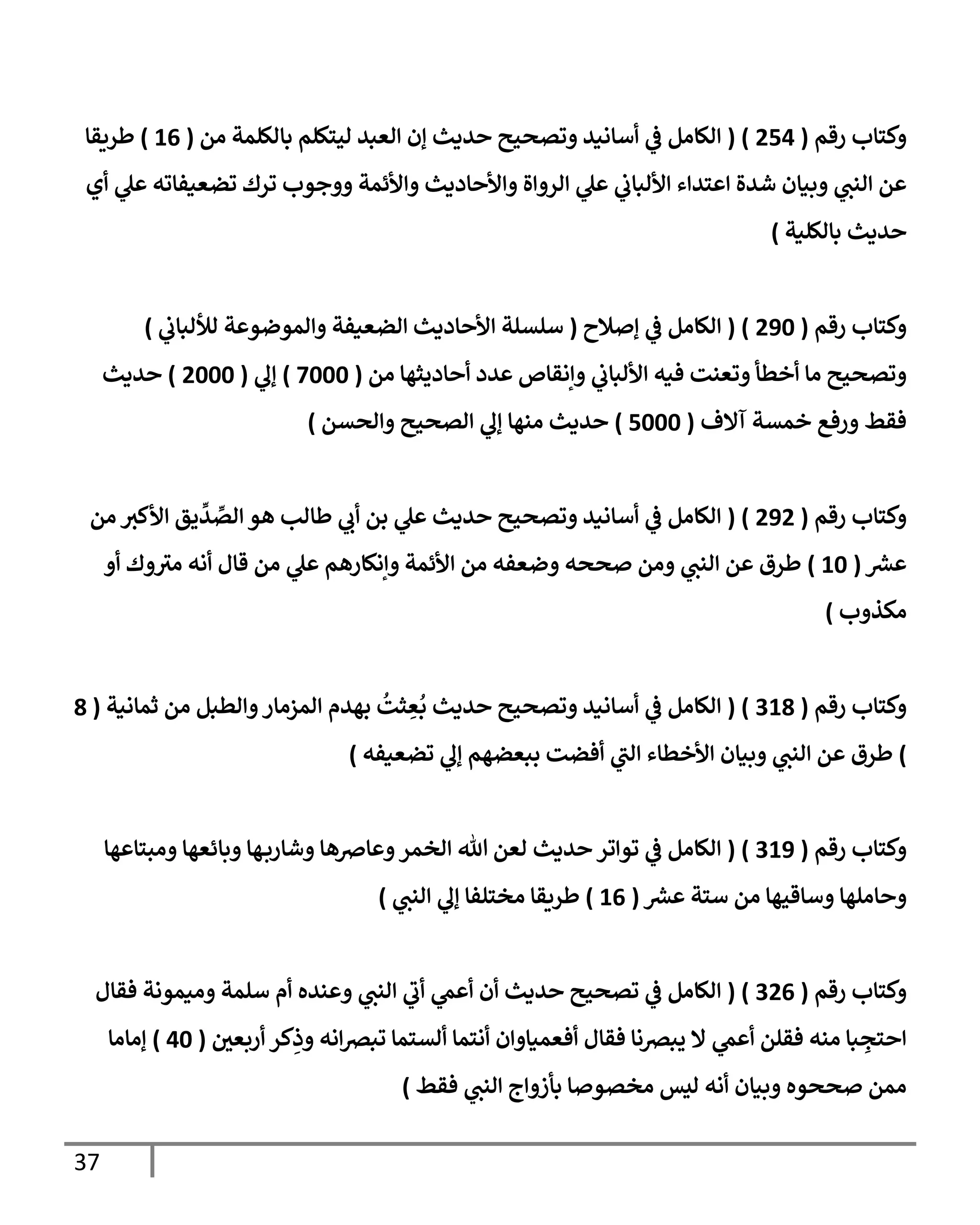 37
‫رقم‬ ‫وكتاب‬
(
400
( )
‫من‬ ‫بالكلمة‬ ‫ليتكلم‬ ‫العبد‬ ‫إن‬ ‫حديث‬ ‫وتصحيح‬ ‫أسانيد‬ ‫ي‬
‫ف‬ ‫الكامل‬
(
00
)
‫طريقا‬
‫ال‬ ‫عن‬
‫أي‬ ‫ي‬
‫عل‬ ‫تضعيفاته‬ ‫ترك‬ ‫ووجوب‬ ‫واألئمة‬ ‫واألحاديث‬ ‫الرواة‬ ‫ي‬
‫عل‬ ‫ي‬
‫األلباب‬ ‫اعتداء‬ ‫شدة‬ ‫وبيان‬ ‫ي‬
‫نب‬
‫بالكلية‬ ‫حديث‬
)
‫رقم‬ ‫وكتاب‬
(
486
( )
‫إصالح‬ ‫ي‬
‫ف‬ ‫الكامل‬
(
‫ي‬
‫لأللباب‬ ‫والموضوعة‬ ‫الضعيفة‬ ‫األحاديث‬ ‫سلسلة‬
)
‫من‬ ‫أحاديثها‬ ‫عدد‬ ‫وإنقاص‬ ‫ي‬
‫األلباب‬ ‫فيه‬ ‫وتعنت‬ ‫أخطأ‬ ‫ما‬ ‫وتصحيح‬
(
7666
)
‫ي‬
‫إل‬
(
4666
)
‫حديث‬
‫آالف‬ ‫خمسة‬ ‫ورفع‬ ‫فقط‬
(
0666
)
‫والحسن‬ ‫الصحيح‬ ‫ي‬
‫إل‬ ‫منها‬ ‫حديث‬
)
‫رقم‬ ‫وكتاب‬
(
484
( )
‫من‬ ‫األكث‬ ‫يق‬
ِّ
‫د‬ ِّ
‫الص‬ ‫هو‬ ‫طالب‬ ‫ي‬
‫أب‬ ‫بن‬ ‫ي‬
‫عل‬ ‫حديث‬ ‫وتصحيح‬ ‫أسانيد‬ ‫ي‬
‫ف‬ ‫الكامل‬
‫ر‬
‫عش‬
(
06
)
‫أو‬ ‫وك‬‫مث‬ ‫أنه‬ ‫قال‬ ‫من‬ ‫ي‬
‫عل‬ ‫وإنكارهم‬ ‫األئمة‬ ‫من‬ ‫وضعفه‬ ‫صححه‬ ‫ومن‬ ‫ي‬
‫النب‬ ‫عن‬ ‫طرق‬
‫مكذوب‬
)
‫رقم‬ ‫وكتاب‬
(
309
( )
‫ثمانية‬ ‫من‬ ‫والطبل‬‫المزمار‬ ‫بهدم‬
ُ
‫ثت‬ ِ
‫ع‬
ُ
‫ب‬ ‫حديث‬ ‫وتصحيح‬ ‫أسانيد‬ ‫ي‬
‫ف‬ ‫الكامل‬
(
9
)
‫تضعيفه‬ ‫ي‬
‫إل‬ ‫ببعضهم‬ ‫أفضت‬ ‫ي‬
‫الب‬ ‫األخطاء‬ ‫وبيان‬ ‫ي‬
‫النب‬ ‫عن‬ ‫طرق‬
)
‫رقم‬ ‫وكتاب‬
(
308
( )
‫ومبتاعها‬ ‫وبائعها‬ ‫ها‬‫وشارب‬ ‫وعارصها‬‫الخمر‬ ‫هللا‬ ‫لعن‬ ‫حديث‬ ‫تواتر‬ ‫ي‬
‫ف‬ ‫الكامل‬
‫وساقيها‬ ‫وحاملها‬
‫ر‬
‫عش‬ ‫ستة‬ ‫من‬
(
00
)
‫مختلفا‬ ‫طريقا‬
‫ي‬
‫النب‬ ‫ي‬
‫إل‬
)
‫رقم‬ ‫وكتاب‬
(
340
( )
‫فقال‬ ‫وميمونة‬ ‫سلمة‬ ‫أم‬ ‫وعنده‬ ‫ي‬
‫النب‬ ‫ي‬
‫أب‬ ‫ي‬
‫أعم‬ ‫أن‬ ‫حديث‬ ‫تصحيح‬ ‫ي‬
‫ف‬ ‫الكامل‬
‫أربعي‬ ‫كر‬ِ
‫وذ‬ ‫انه‬‫ص‬‫تب‬ ‫ألستما‬ ‫أنتما‬ ‫أفعمياوان‬ ‫فقال‬ ‫يبصنا‬ ‫ال‬ ‫ي‬
‫أعم‬ ‫فقلن‬ ‫منه‬ ‫با‬ ِ
‫احتج‬
(
06
)
‫إماما‬
‫مخصوصا‬ ‫ليس‬ ‫أنه‬ ‫وبيان‬ ‫صححوه‬ ‫ممن‬
‫فقط‬ ‫ي‬
‫النب‬ ‫بأزواج‬
)
 