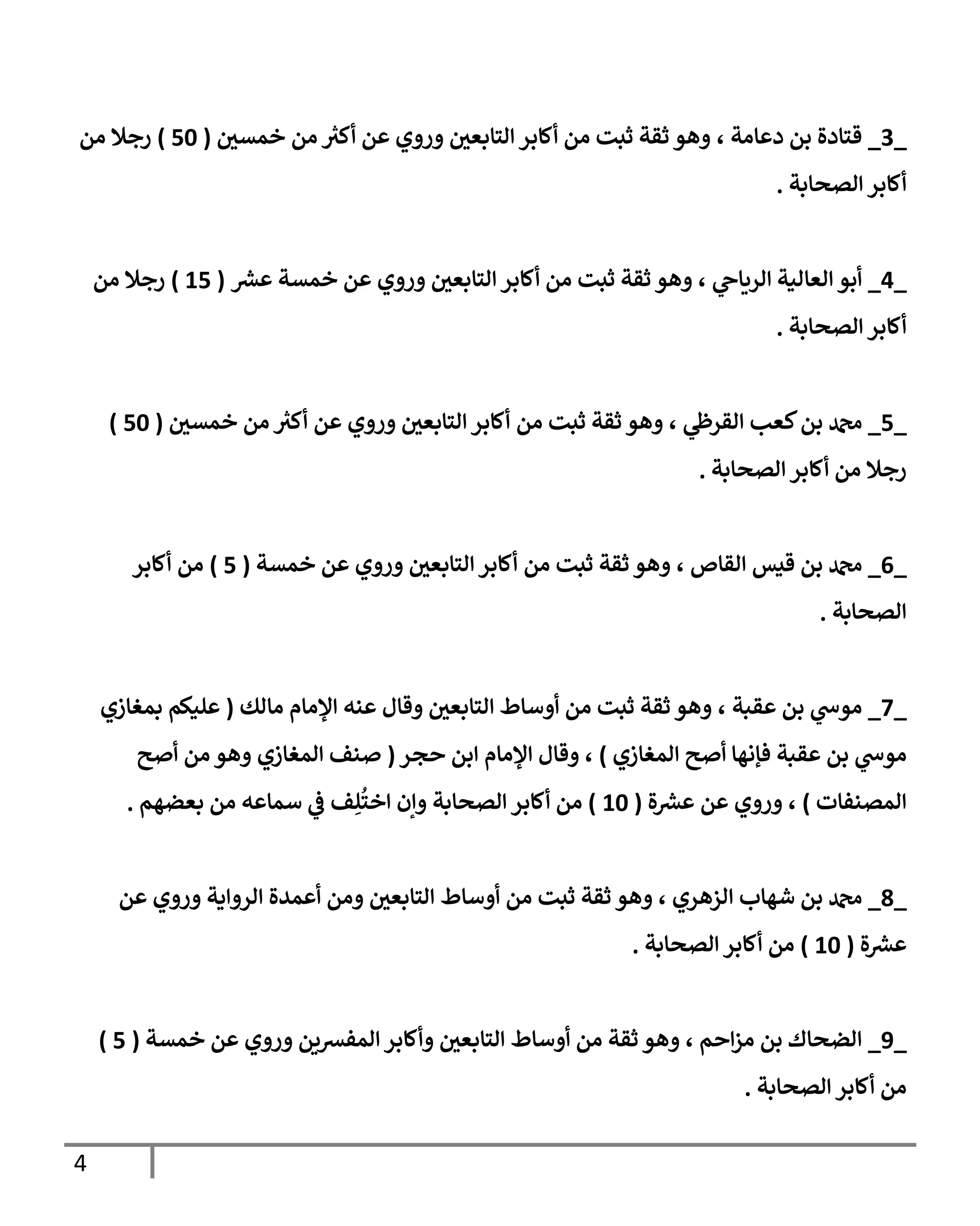 4
_
3
_
‫دعامة‬ ‫بن‬ ‫قتادة‬
،
‫خمسي‬ ‫من‬ ‫ر‬
‫أكث‬ ‫عن‬ ‫وروي‬ ‫التابعي‬ ‫أكابر‬ ‫من‬ ‫ثبت‬ ‫ثقة‬ ‫وهو‬
(
06
)
‫من‬ ‫رجال‬
‫الصحابة‬ ‫أكابر‬
.
_
0
_
‫ي‬
‫الرياح‬ ‫العالية‬ ‫أبو‬
،
‫خمس‬ ‫عن‬ ‫وروي‬ ‫التابعي‬‫أكابر‬ ‫من‬ ‫ثبت‬ ‫ثقة‬ ‫وهو‬
‫ر‬
‫عش‬ ‫ة‬
(
00
)
‫من‬ ‫رجال‬
‫الصحابة‬ ‫أكابر‬
.
_
0
_
‫ي‬
‫القرظ‬ ‫كعب‬‫بن‬ ‫دمحم‬
،
‫أك‬ ‫عن‬ ‫وروي‬ ‫التابعي‬‫أكابر‬ ‫من‬ ‫ثبت‬ ‫ثقة‬ ‫وهو‬
‫خمسي‬ ‫من‬ ‫ر‬
‫ث‬
(
06
)
‫الصحابة‬‫أكابر‬ ‫من‬ ‫رجال‬
.
_
0
_
‫القاص‬ ‫قيس‬ ‫بن‬ ‫دمحم‬
،
‫خمسة‬ ‫عن‬ ‫وروي‬ ‫التابعي‬‫أكابر‬ ‫من‬ ‫ثبت‬ ‫ثقة‬ ‫وهو‬
(
0
)
‫أكابر‬ ‫من‬
‫الصحابة‬
.
_
7
_
‫عقبة‬ ‫بن‬ ‫ي‬
‫موس‬
،
‫مالك‬ ‫اإلمام‬ ‫عنه‬ ‫وقال‬ ‫التابعي‬ ‫أوساط‬ ‫من‬ ‫ثبت‬ ‫ثقة‬ ‫وهو‬
(
‫بمغازي‬ ‫عليكم‬
‫المغازي‬ ‫أصح‬ ‫فإنها‬ ‫عقبة‬ ‫بن‬ ‫ي‬
‫موس‬
)
،
‫حجر‬ ‫ابن‬ ‫اإلمام‬ ‫وقال‬
(
‫أصح‬ ‫من‬ ‫وهو‬ ‫المغازي‬ ‫صنف‬
‫المصنفات‬
)
،
‫ة‬ ‫ر‬
‫عش‬ ‫عن‬ ‫وروي‬
(
06
)
ُ
‫اخت‬ ‫وإن‬ ‫الصحابة‬ ‫أكابر‬ ‫من‬
ِ‫ل‬
‫بعضهم‬ ‫من‬ ‫سماعه‬ ‫ي‬
‫ف‬ ‫ف‬
.
_
9
_
‫الزهري‬ ‫شهاب‬ ‫بن‬ ‫دمحم‬
،
‫وهو‬
‫من‬ ‫ثبت‬ ‫ثقة‬
‫عن‬ ‫وروي‬ ‫الرواية‬ ‫أعمدة‬ ‫ومن‬ ‫التابعي‬ ‫أوساط‬
‫ة‬ ‫ر‬
‫عش‬
(
06
)
‫الصحابة‬ ‫أكابر‬ ‫من‬
.
_
8
_
‫احم‬‫ز‬‫م‬ ‫بن‬ ‫الضحاك‬
،
‫خمسة‬ ‫عن‬ ‫وروي‬ ‫المفشين‬‫وأكابر‬ ‫التابعي‬ ‫أوساط‬ ‫من‬ ‫ثقة‬ ‫وهو‬
(
0
)
‫الصحابة‬ ‫أكابر‬ ‫من‬
.
 