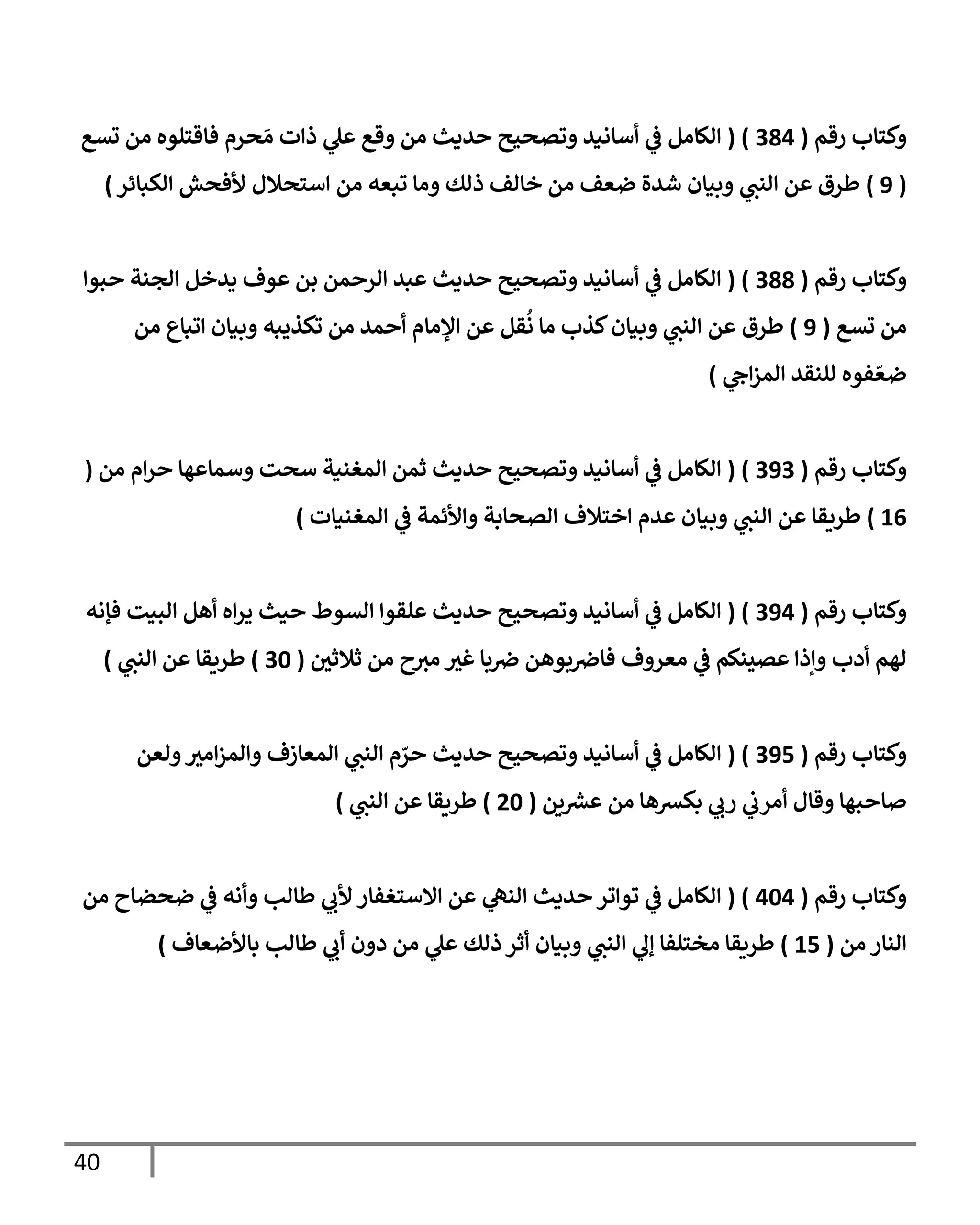 41
‫رقم‬ ‫وكتاب‬
(
390
( )
‫الكامل‬
‫ي‬
‫ف‬
‫تسع‬ ‫من‬ ‫فاقتلوه‬ ‫حرم‬ َ‫م‬ ‫ذات‬ ‫ي‬
‫عل‬ ‫وقع‬ ‫من‬ ‫حديث‬ ‫وتصحيح‬ ‫أسانيد‬
(
8
)
‫الكبائر‬ ‫ألفحش‬ ‫استحالل‬ ‫من‬ ‫تبعه‬ ‫وما‬ ‫ذلك‬ ‫خالف‬ ‫من‬ ‫ضعف‬ ‫شدة‬ ‫وبيان‬ ‫ي‬
‫النب‬ ‫عن‬ ‫طرق‬
)
‫رقم‬ ‫وكتاب‬
(
399
( )
‫حبوا‬ ‫الجنة‬ ‫يدخل‬ ‫عوف‬ ‫بن‬ ‫الرحمن‬ ‫عبد‬ ‫حديث‬ ‫وتصحيح‬ ‫أسانيد‬ ‫ي‬
‫ف‬ ‫الكامل‬
‫تسع‬ ‫من‬
(
8
)
‫عن‬ ‫طرق‬
‫اإلما‬ ‫عن‬ ‫قل‬
ُ
‫ن‬ ‫ما‬ ‫كذب‬‫وبيان‬ ‫ي‬
‫النب‬
‫اتباع‬ ‫وبيان‬ ‫تكذيبه‬ ‫من‬ ‫أحمد‬ ‫م‬
‫من‬
‫ي‬
‫اح‬‫ز‬‫الم‬ ‫للنقد‬ ‫فوه‬ ّ‫ضع‬
)
‫رقم‬ ‫وكتاب‬
(
383
( )
‫من‬ ‫ام‬‫ر‬‫ح‬ ‫وسماعها‬ ‫سحت‬ ‫المغنية‬ ‫ثمن‬ ‫حديث‬ ‫وتصحيح‬ ‫أسانيد‬ ‫ي‬
‫ف‬ ‫الكامل‬
(
00
)
‫وبيا‬ ‫ي‬
‫النب‬ ‫عن‬ ‫طريقا‬
‫واألئمة‬ ‫الصحابة‬ ‫اختالف‬ ‫عدم‬ ‫ن‬
‫ي‬
‫ف‬
‫المغنيات‬
)
‫رقم‬ ‫وكتاب‬
(
380
( )
‫فإنه‬ ‫البيت‬ ‫أهل‬ ‫اه‬‫ر‬‫ي‬ ‫حيث‬ ‫السوط‬ ‫علقوا‬ ‫حديث‬ ‫وتصحيح‬ ‫أسانيد‬ ‫ي‬
‫ف‬ ‫الكامل‬
‫ح‬‫مث‬ ‫غث‬ ‫با‬‫رص‬ ‫بوهن‬‫فارص‬ ‫معروف‬ ‫ي‬
‫ف‬ ‫عصينكم‬ ‫وإذا‬ ‫أدب‬ ‫لهم‬
‫ثالثي‬ ‫من‬
(
36
)
‫طريقا‬
‫ي‬
‫النب‬ ‫عن‬
)
‫رقم‬ ‫وكتاب‬
(
380
( )
‫ولعن‬‫امث‬‫ز‬‫والم‬ ‫المعازف‬ ‫ي‬
‫النب‬ ‫م‬ ّ
‫حر‬ ‫حديث‬ ‫وتصحيح‬ ‫أسانيد‬ ‫ي‬
‫ف‬ ‫الكامل‬
‫أمر‬ ‫وقال‬ ‫صاحبها‬
‫بكشها‬ ‫ي‬
‫رب‬ ‫ي‬
‫ب‬
‫ين‬ ‫ر‬
‫عش‬ ‫من‬
(
46
)
‫طريقا‬
‫ي‬
‫النب‬ ‫عن‬
)
‫رقم‬ ‫وكتاب‬
(
060
( )
‫من‬ ‫ضحضاح‬ ‫ي‬
‫ف‬ ‫وأنه‬ ‫طالب‬ ‫ي‬
‫ألب‬ ‫االستغفار‬ ‫عن‬ ‫ي‬
‫النه‬ ‫حديث‬ ‫تواتر‬ ‫ي‬
‫ف‬ ‫الكامل‬
‫من‬ ‫النار‬
(
00
)
‫باألضعاف‬ ‫طالب‬ ‫ي‬
‫أب‬ ‫دون‬ ‫من‬ ‫ي‬
‫عل‬ ‫ذلك‬‫أثر‬ ‫وبيان‬ ‫ي‬
‫النب‬ ‫ي‬
‫إل‬ ‫مختلفا‬ ‫طريقا‬
)
 