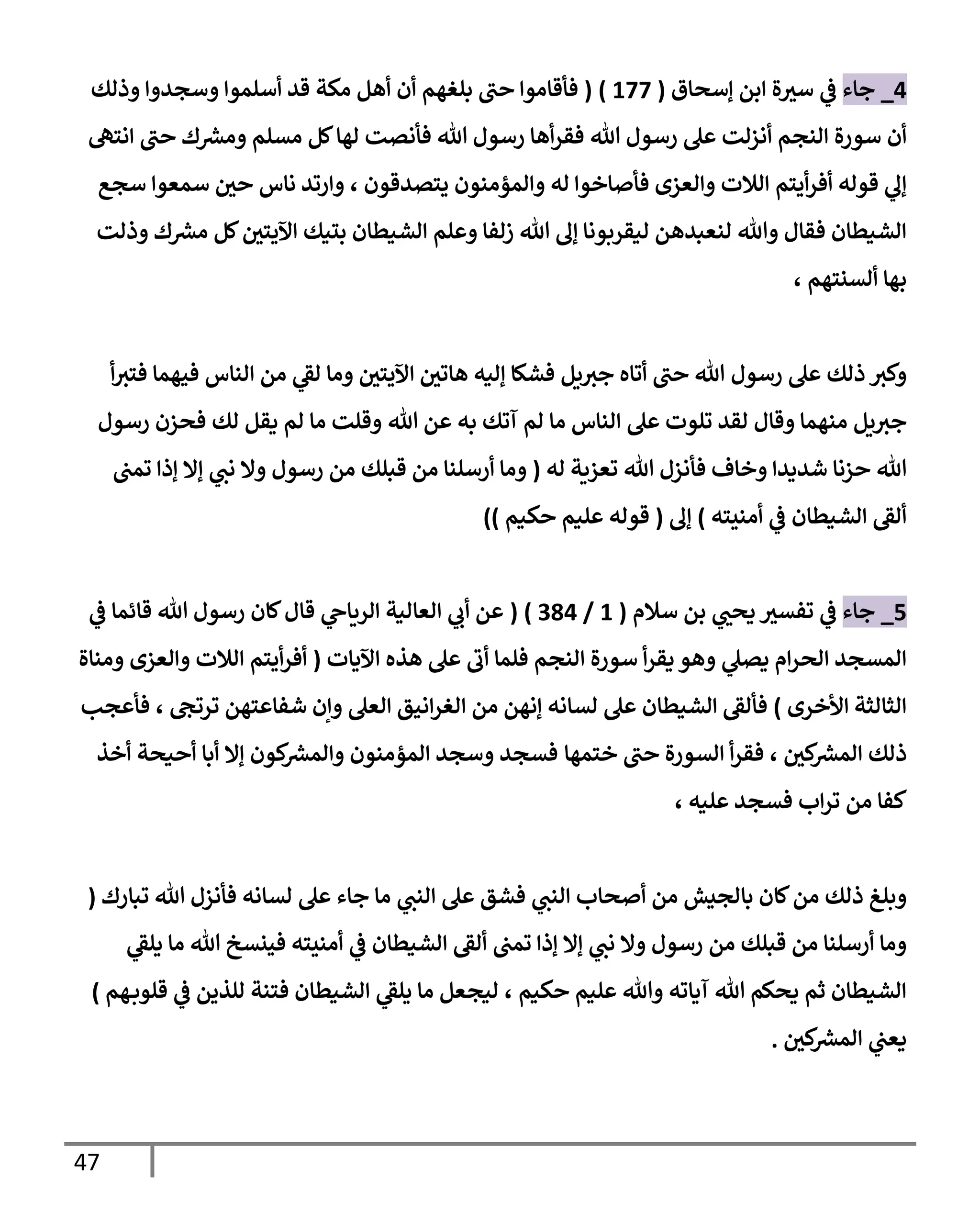 47
0
_
‫جاء‬
‫إسحاق‬ ‫ابن‬ ‫ة‬‫سث‬ ‫ي‬
‫ف‬
(
077
( )
‫وذلك‬ ‫وسجدوا‬ ‫أسلموا‬ ‫قد‬ ‫مكة‬ ‫أهل‬ ‫أن‬ ‫بلغهم‬ ‫حب‬ ‫فأقاموا‬
‫أن‬
‫هللا‬ ‫رسول‬ ‫عل‬ ‫أنزلت‬ ‫النجم‬ ‫سورة‬
‫انته‬ ‫حب‬ ‫ك‬ ‫ر‬
‫ومش‬ ‫مسلم‬ ‫كل‬‫لها‬ ‫فأنصت‬ ‫هللا‬ ‫رسول‬ ‫أها‬‫ر‬‫فق‬
‫قوله‬ ‫ي‬
‫إل‬
‫أيتم‬‫ر‬‫أف‬
‫والعزى‬ ‫الالت‬
‫يتصدقون‬ ‫والمؤمنون‬ ‫له‬ ‫فأصاخوا‬
،
‫سجع‬ ‫سمعوا‬ ‫حي‬ ‫ناس‬ ‫وارتد‬
‫وعلم‬ ‫زلفا‬ ‫هللا‬ ‫إل‬ ‫ليقربونا‬ ‫لنعبدهن‬ ‫وهللا‬ ‫فقال‬ ‫الشيطان‬
‫بتيك‬ ‫الشيطان‬
‫وذلت‬ ‫ك‬ ‫ر‬
‫مش‬ ‫كل‬‫اآليتي‬
‫ألسنتهم‬ ‫بها‬
،
‫جث‬ ‫أتاه‬ ‫حب‬ ‫هللا‬ ‫رسول‬ ‫عل‬ ‫ذلك‬ ‫وكث‬
‫يل‬
‫من‬ ‫ي‬
‫لق‬ ‫وما‬ ‫اآليتي‬ ‫هاتي‬ ‫إليه‬ ‫فشكا‬
‫فيهما‬ ‫الناس‬
‫أ‬‫فتث‬
‫يل‬‫جث‬
‫ا‬ ‫عل‬ ‫تلوت‬ ‫لقد‬ ‫وقال‬ ‫منهما‬
‫هللا‬ ‫عن‬ ‫به‬ ‫آتك‬ ‫لم‬ ‫ما‬ ‫لناس‬
‫رسول‬ ‫فحزن‬ ‫لك‬ ‫يقل‬ ‫لم‬ ‫ما‬ ‫وقلت‬
‫وخاف‬ ‫شديدا‬ ‫حزنا‬ ‫هللا‬
‫تعزية‬ ‫هللا‬ ‫فأنزل‬
‫له‬
(
‫تمب‬ ‫إذا‬ ‫إال‬ ‫ي‬
‫نب‬ ‫وال‬ ‫رسول‬ ‫من‬ ‫قبلك‬ ‫من‬ ‫أرسلنا‬ ‫وما‬
‫أمنيته‬ ‫ي‬
‫ف‬ ‫الشيطان‬ ‫ألق‬
)
‫إل‬
(
‫حكيم‬ ‫عليم‬ ‫قوله‬
))
0
_
‫جاء‬
‫سالم‬ ‫بن‬ ‫ي‬
‫يحب‬ ‫تفسث‬ ‫ي‬
‫ف‬
(
0
/
390
( )
‫ي‬
‫ف‬ ‫قائما‬ ‫هللا‬ ‫رسول‬ ‫كان‬‫قال‬ ‫ي‬
‫الرياح‬ ‫العالية‬ ‫ي‬
‫أب‬ ‫عن‬
‫اآليات‬ ‫هذه‬ ‫عل‬ ‫أب‬ ‫فلما‬ ‫النجم‬ ‫سورة‬ ‫أ‬‫ر‬‫يق‬ ‫وهو‬ ‫ي‬
‫يصل‬ ‫ام‬‫ر‬‫الح‬ ‫المسجد‬
(
‫والعزى‬ ‫الالت‬ ‫أيتم‬‫ر‬‫أف‬
‫ومناة‬
‫األخرى‬ ‫الثالثة‬
)
‫ا‬ ‫من‬ ‫إنهن‬ ‫لسانه‬ ‫عل‬ ‫الشيطان‬ ‫فألق‬
‫ت‬ ‫شفاعتهن‬ ‫وإن‬ ‫العل‬ ‫انيق‬‫ر‬‫لغ‬
‫رتج‬
،
‫فأعجب‬
‫كي‬ ‫ر‬
‫المش‬ ‫ذلك‬
،
‫ختمها‬ ‫حب‬ ‫السورة‬ ‫أ‬‫ر‬‫فق‬
‫أبا‬ ‫إال‬ ‫كون‬ ‫ر‬
‫والمش‬ ‫المؤمنون‬ ‫وسجد‬ ‫فسجد‬
‫أخذ‬ ‫أحيحة‬
‫عليه‬ ‫فسجد‬ ‫اب‬‫ر‬‫ت‬ ‫من‬ ‫كفا‬
،
‫ي‬
‫النب‬ ‫أصحاب‬ ‫من‬ ‫بالجيش‬ ‫كان‬‫من‬ ‫ذلك‬ ‫وبلغ‬
‫ي‬
‫النب‬ ‫عل‬ ‫فشق‬
‫لسانه‬ ‫عل‬ ‫جاء‬ ‫ما‬
‫تبار‬ ‫هللا‬ ‫فأنزل‬
‫ك‬
(
‫ي‬
‫يلق‬ ‫ما‬ ‫هللا‬ ‫فينسخ‬ ‫أمنيته‬ ‫ي‬
‫ف‬ ‫الشيطان‬ ‫ألق‬ ‫تمب‬ ‫إذا‬ ‫إال‬ ‫ي‬
‫نب‬ ‫وال‬ ‫رسول‬ ‫من‬ ‫قبلك‬ ‫من‬ ‫أرسلنا‬ ‫وما‬
‫حكيم‬ ‫عليم‬ ‫وهللا‬ ‫آياته‬ ‫هللا‬ ‫يحكم‬ ‫ثم‬ ‫الشيطان‬
،
‫هم‬‫قلوب‬ ‫ي‬
‫ف‬ ‫للذين‬ ‫فتنة‬ ‫الشيطان‬ ‫ي‬
‫يلق‬ ‫ما‬ ‫ليجعل‬
)
‫كي‬ ‫ر‬
‫المش‬ ‫ي‬
‫يعب‬
.
 