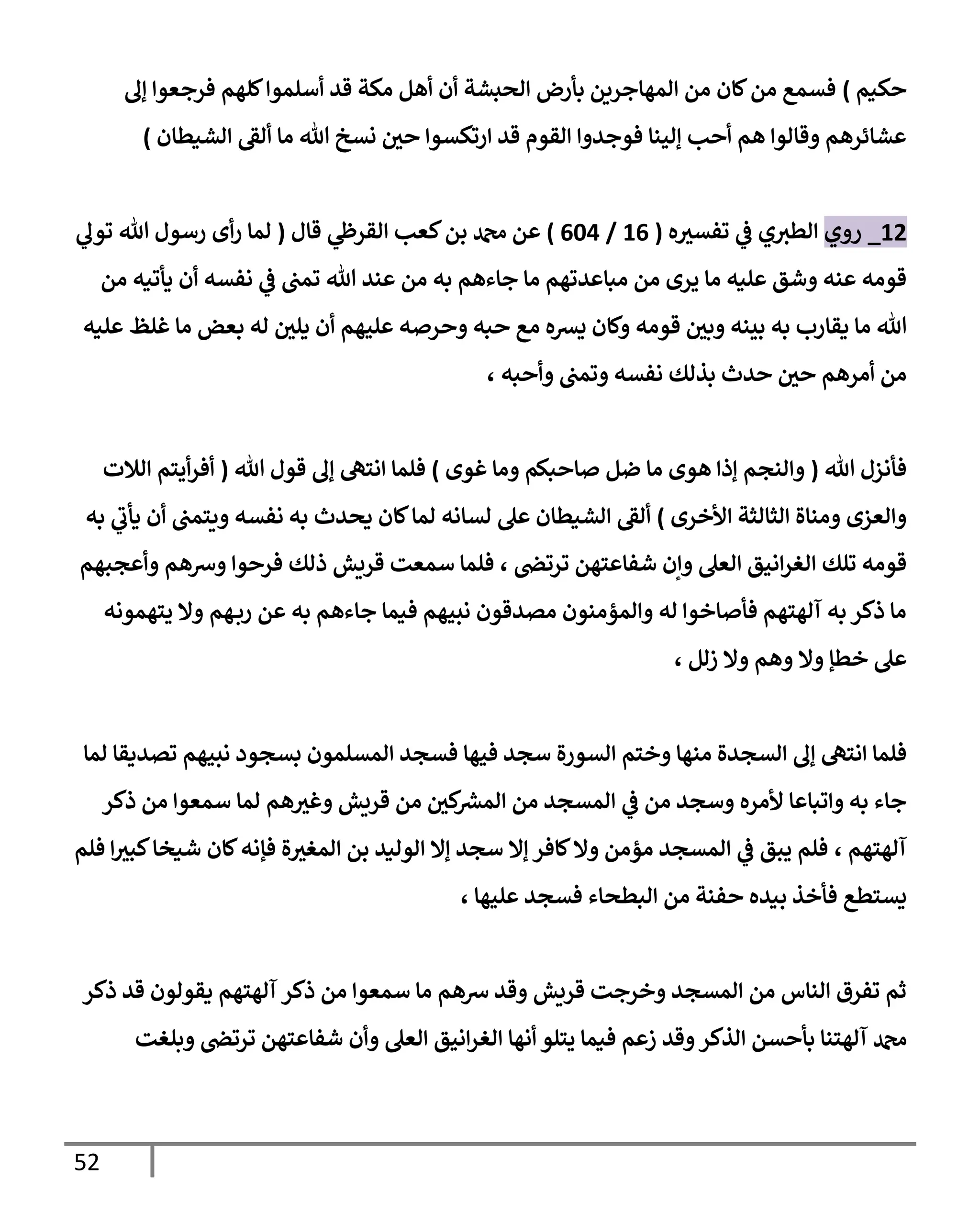 52
‫حكيم‬
)
‫إل‬ ‫فرجعوا‬ ‫كلهم‬‫أسلموا‬ ‫قد‬ ‫مكة‬ ‫أهل‬ ‫أن‬ ‫الحبشة‬ ‫بأرض‬ ‫المهاجرين‬ ‫من‬ ‫كان‬‫من‬ ‫فسمع‬
‫ارت‬ ‫قد‬ ‫القوم‬ ‫فوجدوا‬ ‫إلينا‬ ‫أحب‬ ‫هم‬ ‫وقالوا‬ ‫عشائرهم‬
‫الشيطان‬ ‫ألق‬ ‫ما‬ ‫هللا‬ ‫نسخ‬ ‫حي‬ ‫كسوا‬
)
04
_
‫روي‬
‫ه‬‫تفسث‬ ‫ي‬
‫ف‬ ‫ي‬‫الطث‬
(
00
/
060
)
‫قال‬ ‫ي‬
‫القرظ‬ ‫كعب‬‫بن‬ ‫دمحم‬ ‫عن‬
(
‫ي‬
‫تول‬ ‫هللا‬ ‫رسول‬ ‫أى‬‫ر‬ ‫لما‬
‫من‬ ‫يأتيه‬ ‫أن‬ ‫نفسه‬ ‫ي‬
‫ف‬ ‫تمب‬ ‫هللا‬ ‫عند‬ ‫من‬ ‫به‬ ‫جاءهم‬ ‫ما‬ ‫مباعدتهم‬ ‫من‬ ‫يرى‬ ‫ما‬ ‫عليه‬ ‫وشق‬ ‫عنه‬ ‫قومه‬
‫هللا‬
‫قومه‬ ‫وبي‬ ‫بينه‬ ‫به‬ ‫يقارب‬ ‫ما‬
‫عليه‬ ‫غلظ‬ ‫ما‬ ‫بعض‬ ‫له‬ ‫يلي‬ ‫أن‬ ‫عليهم‬ ‫وحرصه‬ ‫حبه‬ ‫مع‬ ‫يشه‬ ‫وكان‬
‫وأحبه‬ ‫وتمب‬ ‫نفسه‬ ‫بذلك‬ ‫حدث‬ ‫حي‬ ‫أمرهم‬ ‫من‬
،
‫هللا‬ ‫فأنزل‬
(
‫غوى‬ ‫وما‬ ‫صاحبكم‬ ‫ضل‬ ‫ما‬ ‫هوى‬ ‫إذا‬ ‫والنجم‬
)
‫هللا‬ ‫قول‬ ‫إل‬ ‫انته‬ ‫فلما‬
(
‫الالت‬ ‫أيتم‬‫ر‬‫أف‬
‫األخرى‬ ‫الثالثة‬ ‫ومناة‬ ‫والعزى‬
)
‫يحدث‬ ‫كان‬‫لما‬ ‫لسانه‬ ‫عل‬ ‫الشيطان‬ ‫ألق‬
‫به‬ ‫ي‬
‫يأب‬ ‫أن‬ ‫ويتمب‬ ‫نفسه‬ ‫به‬
‫ترتص‬ ‫شفاعتهن‬ ‫وإن‬ ‫العل‬ ‫انيق‬‫ر‬‫الغ‬ ‫تلك‬ ‫قومه‬
،
‫وأعجبهم‬ ‫وشهم‬ ‫فرحوا‬ ‫ذلك‬ ‫قريش‬ ‫سمعت‬ ‫فلما‬
‫يتهمونه‬ ‫وال‬ ‫هم‬‫رب‬ ‫عن‬ ‫به‬ ‫جاءهم‬ ‫فيما‬ ‫نبيهم‬ ‫مصدقون‬ ‫والمؤمنون‬ ‫له‬ ‫فأصاخوا‬ ‫آلهتهم‬ ‫به‬ ‫ذكر‬ ‫ما‬
‫خطإ‬ ‫عل‬
‫زلل‬ ‫وال‬ ‫وهم‬ ‫وال‬
،
‫وختم‬ ‫منها‬ ‫السجدة‬ ‫إل‬ ‫انته‬ ‫فلما‬
‫السورة‬
‫فيها‬ ‫سجد‬
‫لما‬ ‫تصديقا‬ ‫نبيهم‬ ‫بسجود‬ ‫المسلمون‬ ‫فسجد‬
‫ذكر‬ ‫من‬ ‫سمعوا‬ ‫لما‬ ‫هم‬‫وغث‬ ‫قريش‬ ‫من‬ ‫كي‬ ‫ر‬
‫المش‬ ‫من‬ ‫المسجد‬ ‫ي‬
‫ف‬ ‫من‬ ‫وسجد‬ ‫ألمره‬ ‫واتباعا‬ ‫به‬ ‫جاء‬
‫آلهتهم‬
،
‫فلم‬ ‫ا‬‫كبث‬‫شيخا‬ ‫كان‬‫فإنه‬ ‫ة‬‫المغث‬ ‫بن‬ ‫الوليد‬ ‫إال‬ ‫سجد‬ ‫إال‬ ‫كافر‬‫وال‬ ‫مؤمن‬ ‫المسجد‬ ‫ي‬
‫ف‬ ‫يبق‬ ‫فلم‬
‫ب‬ ‫فأخذ‬ ‫يستطع‬
‫ا‬ ‫من‬ ‫حفنة‬ ‫يده‬
‫عليها‬ ‫فسجد‬ ‫لبطحاء‬
،
‫ذكر‬ ‫قد‬ ‫يقولون‬ ‫آلهتهم‬ ‫ذكر‬ ‫من‬ ‫سمعوا‬ ‫ما‬ ‫شهم‬ ‫وقد‬ ‫قريش‬ ‫وخرجت‬ ‫المسجد‬ ‫من‬ ‫الناس‬ ‫تفرق‬ ‫ثم‬
‫وبلغت‬ ‫ترتص‬ ‫شفاعتهن‬ ‫وأن‬ ‫العل‬ ‫انيق‬‫ر‬‫الغ‬ ‫أنها‬ ‫يتلو‬ ‫فيما‬ ‫زعم‬ ‫وقد‬‫الذكر‬ ‫بأحسن‬ ‫آلهتنا‬ ‫دمحم‬
 