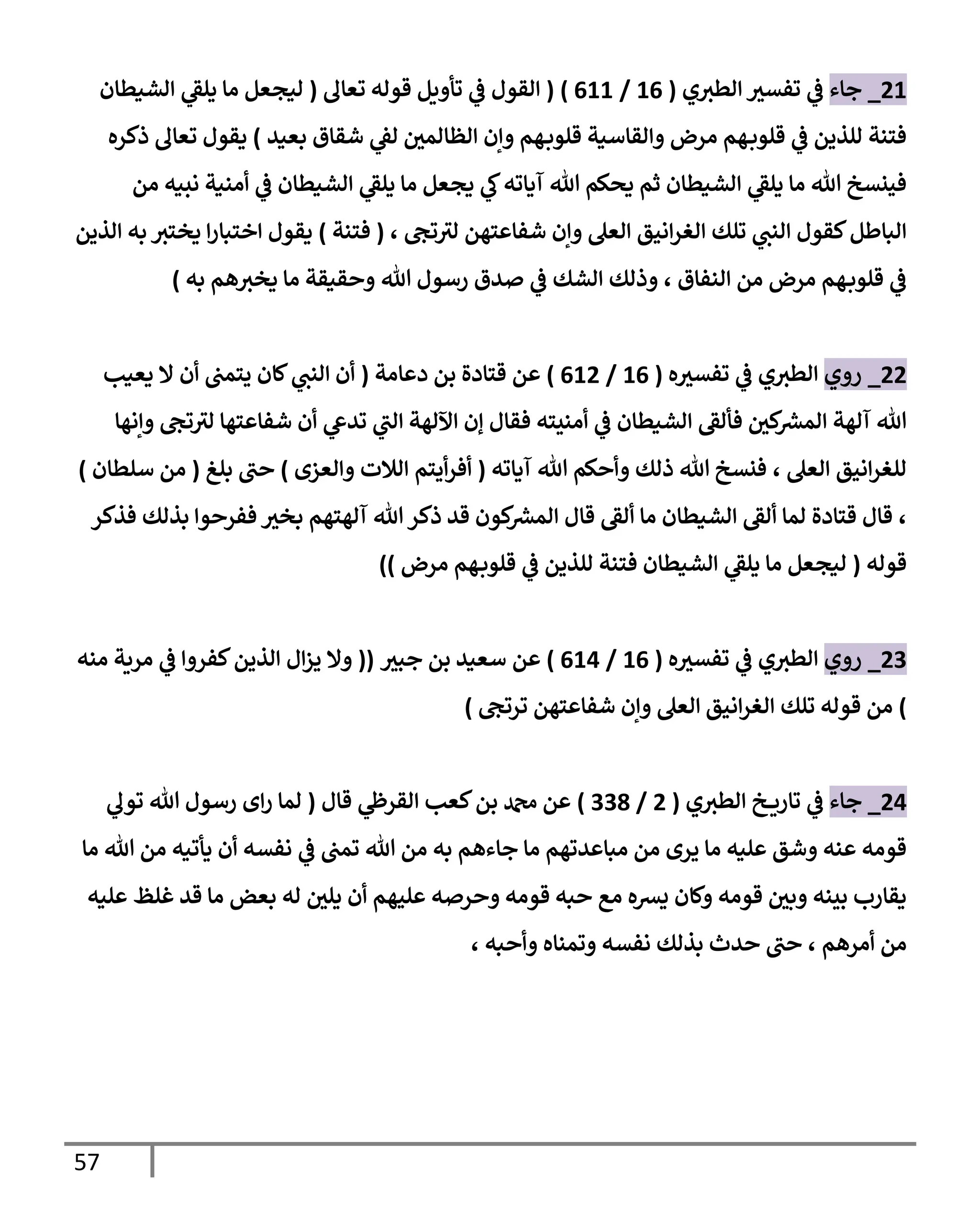 57
40
_
‫جاء‬
‫ي‬‫الطث‬ ‫تفسث‬ ‫ي‬
‫ف‬
(
00
/
000
( )
‫تعال‬ ‫قوله‬ ‫تأويل‬ ‫ي‬
‫ف‬ ‫القول‬
(
‫الشيطان‬ ‫ي‬
‫يلق‬ ‫ما‬ ‫ليجعل‬
‫بعيد‬ ‫شقاق‬ ‫ي‬
‫لق‬ ‫الظالمي‬ ‫وإن‬ ‫هم‬‫قلوب‬ ‫والقاسية‬ ‫مرض‬ ‫هم‬‫قلوب‬ ‫ي‬
‫ف‬ ‫للذين‬ ‫فتنة‬
)
‫تعال‬ ‫يقول‬
‫ذكره‬
‫من‬ ‫نبيه‬ ‫أمنية‬ ‫ي‬
‫ف‬ ‫الشيطان‬ ‫ي‬
‫يلق‬ ‫ما‬ ‫يجعل‬ ‫ي‬
‫ك‬‫آياته‬ ‫هللا‬ ‫يحكم‬ ‫ثم‬ ‫الشيطان‬ ‫ي‬
‫يلق‬ ‫ما‬ ‫هللا‬ ‫فينسخ‬
‫تلك‬ ‫ي‬
‫النب‬ ‫كقول‬‫الباطل‬
‫تج‬‫لث‬ ‫شفاعتهن‬ ‫وإن‬ ‫العل‬ ‫انيق‬‫ر‬‫الغ‬
،
(
‫فتنة‬
)
‫به‬ ‫يختث‬ ‫ا‬‫ر‬‫اختبا‬ ‫يقول‬
‫الذين‬
‫النفاق‬ ‫من‬ ‫مرض‬ ‫هم‬‫قلوب‬ ‫ي‬
‫ف‬
،
‫الشك‬ ‫وذلك‬
‫ي‬
‫ف‬
‫ه‬‫يخث‬ ‫ما‬ ‫وحقيقة‬ ‫هللا‬ ‫رسول‬ ‫صدق‬
‫به‬ ‫م‬
)
44
_
‫روي‬
‫ه‬‫تفسث‬ ‫ي‬
‫ف‬ ‫ي‬‫الطث‬
(
00
/
004
)
‫قتادة‬ ‫عن‬
‫دعامة‬ ‫بن‬
(
‫يعيب‬ ‫ال‬ ‫أن‬ ‫يتمب‬ ‫كان‬ ‫ي‬
‫النب‬ ‫أن‬
‫وإنها‬ ‫تج‬‫لث‬ ‫شفاعتها‬ ‫أن‬ ‫ي‬
‫تدع‬ ‫ي‬
‫الب‬ ‫اآللهة‬ ‫إن‬ ‫فقال‬ ‫أمنيته‬ ‫ي‬
‫ف‬ ‫الشيطان‬ ‫فألق‬ ‫كي‬ ‫ر‬
‫المش‬ ‫آلهة‬ ‫هللا‬
‫العل‬ ‫انيق‬‫ر‬‫للغ‬
،
‫آياته‬ ‫هللا‬ ‫وأحكم‬ ‫ذلك‬ ‫هللا‬ ‫فنسخ‬
(
‫الالت‬ ‫أيتم‬‫ر‬‫أف‬
‫والعزى‬
)
‫بلغ‬ ‫حب‬
(
‫سلطان‬ ‫من‬
)
،
‫فذكر‬ ‫بذلك‬ ‫ففرحوا‬ ‫بخث‬ ‫آلهتهم‬ ‫هللا‬ ‫ذكر‬ ‫قد‬ ‫كون‬ ‫ر‬
‫المش‬ ‫قال‬ ‫ألق‬ ‫ما‬ ‫الشيطان‬ ‫ألق‬ ‫لما‬ ‫قتادة‬ ‫قال‬
‫قوله‬
(
‫الشيطان‬ ‫ي‬
‫يلق‬ ‫ما‬ ‫ليجعل‬
‫للذين‬ ‫فتنة‬
‫مرض‬ ‫هم‬‫قلوب‬ ‫ي‬
‫ف‬
))
43
_
‫روي‬
‫ه‬‫تفسث‬ ‫ي‬
‫ف‬ ‫ي‬‫الطث‬
(
00
/
000
)
‫جبث‬ ‫بن‬ ‫سعيد‬ ‫عن‬
(
(
‫الذين‬ ‫ال‬‫ز‬‫ي‬ ‫وال‬
‫منه‬ ‫مرية‬ ‫ي‬
‫ف‬ ‫كفروا‬
)
‫ال‬ ‫تلك‬ ‫قوله‬ ‫من‬
‫ترتج‬ ‫شفاعتهن‬ ‫وإن‬ ‫العل‬ ‫انيق‬‫ر‬‫غ‬
)
40
_
‫ج‬
‫اء‬
‫ي‬‫الطث‬ ‫خ‬ ‫تاري‬ ‫ي‬
‫ف‬
(
4
/
339
)
‫قال‬ ‫ي‬
‫القرظ‬ ‫كعب‬‫بن‬ ‫دمحم‬ ‫عن‬
(
‫هللا‬ ‫رسول‬ ‫اى‬‫ر‬ ‫لما‬
‫ي‬
‫تول‬
‫ما‬ ‫هللا‬ ‫من‬ ‫يأتيه‬ ‫أن‬ ‫نفسه‬ ‫ي‬
‫ف‬ ‫تمب‬ ‫هللا‬ ‫من‬ ‫به‬ ‫جاءهم‬ ‫ما‬ ‫مباعدتهم‬ ‫من‬ ‫يرى‬ ‫ما‬ ‫عليه‬ ‫وشق‬ ‫عنه‬ ‫قومه‬
‫عليه‬ ‫غلظ‬ ‫قد‬ ‫ما‬ ‫بعض‬ ‫له‬ ‫يلي‬ ‫أن‬ ‫عليهم‬ ‫وحرصه‬ ‫قومه‬ ‫حبه‬ ‫مع‬ ‫يشه‬ ‫وكان‬ ‫قومه‬ ‫وبي‬ ‫بينه‬ ‫يقارب‬
‫أمرهم‬ ‫من‬
،
‫وأحبه‬ ‫وتمناه‬ ‫نفسه‬ ‫بذلك‬ ‫حدث‬ ‫حب‬
،
 