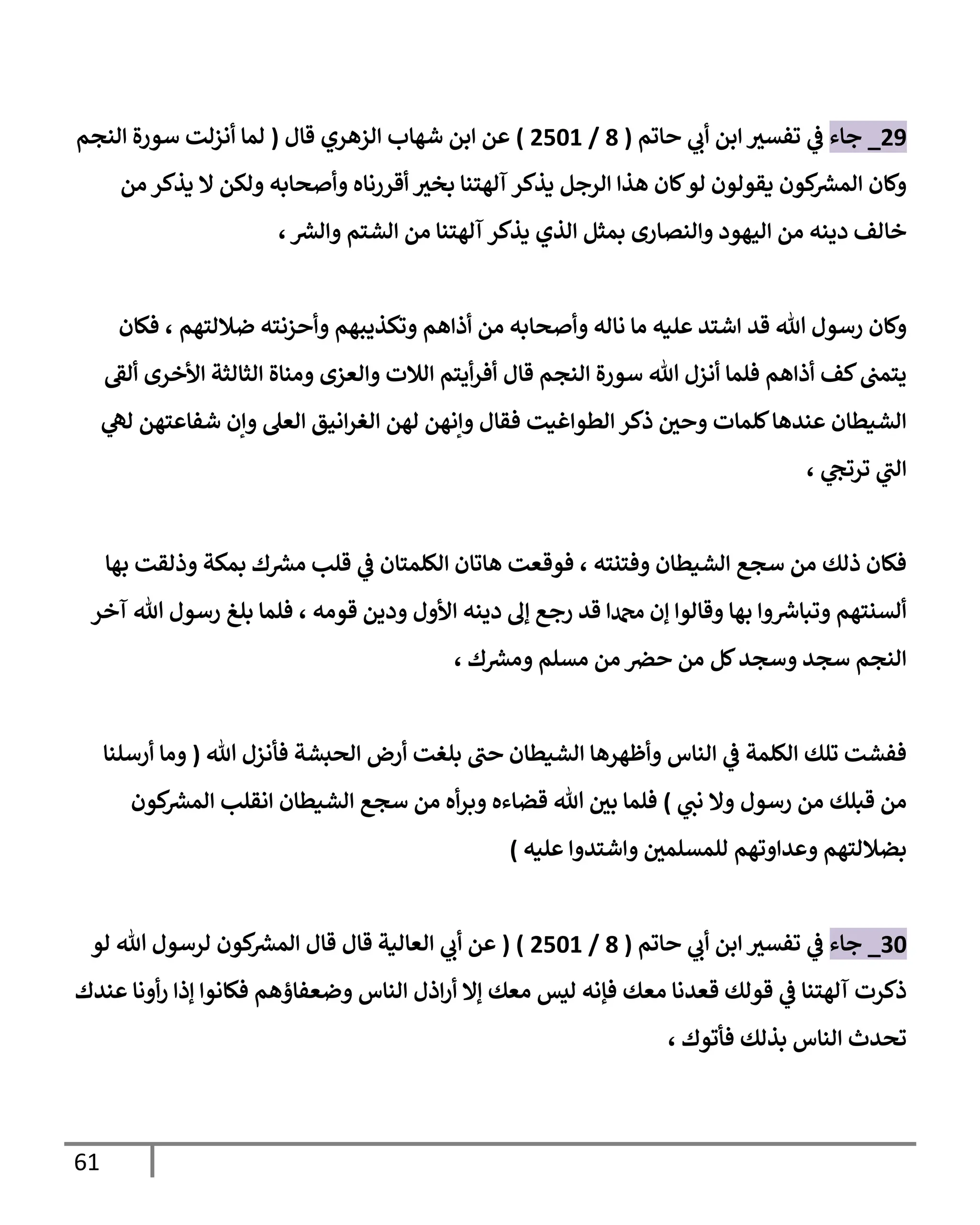 61
48
_
‫جاء‬
‫ت‬ ‫ي‬
‫ف‬
‫حاتم‬ ‫ي‬
‫أب‬ ‫ابن‬ ‫فسث‬
(
9
/
4060
)
‫شهاب‬ ‫ابن‬ ‫عن‬
‫الزهري‬
‫قال‬
(
‫النجم‬ ‫سورة‬ ‫أنزلت‬ ‫لما‬
‫من‬ ‫يذكر‬ ‫ال‬ ‫ولكن‬ ‫وأصحابه‬ ‫أقررناه‬ ‫بخث‬ ‫آلهتنا‬ ‫يذكر‬ ‫الرجل‬ ‫هذا‬ ‫كان‬‫لو‬ ‫يقولون‬ ‫كون‬ ‫ر‬
‫المش‬ ‫وكان‬
‫ر‬
‫والش‬ ‫الشتم‬ ‫من‬ ‫آلهتنا‬ ‫يذكر‬ ‫الذي‬ ‫بمثل‬ ‫والنصارى‬ ‫اليهود‬ ‫من‬ ‫دينه‬ ‫خالف‬
،
‫هللا‬ ‫رسول‬ ‫وكان‬
‫قد‬
‫ضاللتهم‬ ‫وأحزنته‬ ‫وتكذيبهم‬ ‫أذاهم‬ ‫من‬ ‫وأصحابه‬ ‫ناله‬ ‫ما‬ ‫عليه‬ ‫اشتد‬
،
‫فكان‬
‫ألق‬ ‫األخرى‬ ‫الثالثة‬ ‫ومناة‬ ‫والعزى‬ ‫الالت‬ ‫أيتم‬‫ر‬‫أف‬ ‫قال‬ ‫النجم‬ ‫سورة‬ ‫هللا‬ ‫أنزل‬ ‫فلما‬ ‫أذاهم‬ ‫كف‬‫يتمب‬
‫ي‬
‫له‬ ‫شفاعتهن‬ ‫وإن‬ ‫العل‬ ‫انيق‬‫ر‬‫الغ‬ ‫لهن‬ ‫وإنهن‬ ‫فقال‬ ‫الطواغيت‬ ‫ذكر‬ ‫وحي‬ ‫كلمات‬‫عندها‬ ‫الشيطان‬
‫ي‬
‫ترتج‬ ‫ي‬
‫الب‬
،
‫وفتنته‬ ‫الشيطان‬ ‫سجع‬ ‫من‬ ‫ذلك‬ ‫فكان‬
،
‫ق‬ ‫ي‬
‫ف‬ ‫الكلمتان‬ ‫هاتان‬ ‫فوقعت‬
‫بها‬ ‫وذلقت‬ ‫بمكة‬ ‫ك‬ ‫ر‬
‫مش‬ ‫لب‬
‫قومه‬ ‫ودين‬ ‫األول‬ ‫دينه‬ ‫إل‬ ‫رجع‬ ‫قد‬ ‫دمحما‬ ‫إن‬ ‫وقالوا‬ ‫بها‬ ‫وا‬ ‫ر‬
‫وتباش‬ ‫ألسنتهم‬
،
‫آخر‬ ‫هللا‬ ‫رسول‬ ‫بلغ‬ ‫فلما‬
‫ك‬ ‫ر‬
‫ومش‬ ‫مسلم‬ ‫من‬ ‫حص‬ ‫من‬ ‫كل‬‫وسجد‬ ‫سجد‬ ‫النجم‬
،
‫هللا‬ ‫فأنزل‬ ‫الحبشة‬ ‫أرض‬ ‫بلغت‬ ‫حب‬ ‫الشيطان‬ ‫وأظهرها‬ ‫الناس‬ ‫ي‬
‫ف‬ ‫الكلمة‬ ‫تلك‬ ‫ففشت‬
(
‫أرسلنا‬ ‫وما‬
‫ي‬
‫نب‬ ‫وال‬ ‫رسول‬ ‫من‬ ‫قبلك‬ ‫من‬
)
‫كون‬ ‫ر‬
‫المش‬ ‫انقلب‬ ‫الشيطان‬ ‫سجع‬ ‫من‬ ‫أه‬‫ر‬‫وب‬ ‫قضاءه‬ ‫هللا‬ ‫بي‬ ‫فلما‬
‫للمسلمي‬ ‫وعداوتهم‬ ‫بضاللتهم‬
‫عليه‬ ‫واشتدوا‬
)
36
_
‫جاء‬
‫ت‬ ‫ي‬
‫ف‬
‫حاتم‬ ‫ي‬
‫أب‬ ‫ابن‬ ‫فسث‬
(
9
/
4060
( )
‫قال‬ ‫العالية‬ ‫ي‬
‫أب‬ ‫عن‬
‫هللا‬ ‫لرسول‬ ‫كون‬ ‫ر‬
‫المش‬ ‫قال‬
‫لو‬
‫مع‬ ‫قعدنا‬ ‫قولك‬ ‫ي‬
‫ف‬ ‫آلهتنا‬ ‫ذكرت‬
‫عندك‬ ‫أونا‬‫ر‬ ‫إذا‬ ‫فكانوا‬ ‫وضعفاؤهم‬ ‫الناس‬ ‫اذل‬‫ر‬‫أ‬ ‫إال‬ ‫معك‬ ‫ليس‬ ‫فإنه‬ ‫ك‬
‫فأتوك‬ ‫بذلك‬ ‫الناس‬ ‫تحدث‬
،
 