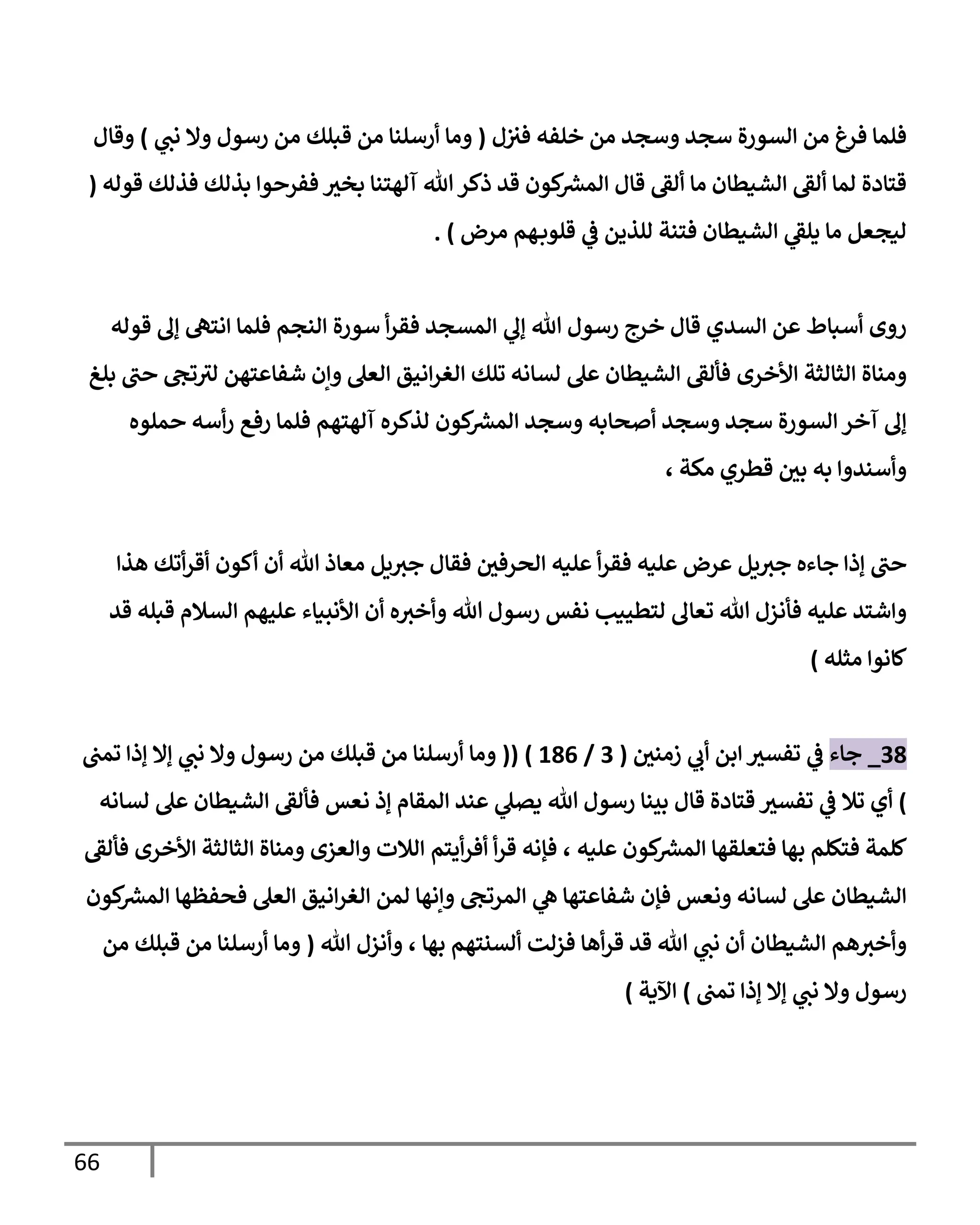 66
‫خلف‬ ‫من‬ ‫وسجد‬ ‫سجد‬ ‫السورة‬ ‫من‬ ‫فرغ‬ ‫فلما‬
‫ل‬‫فث‬ ‫ه‬
(
‫ي‬
‫نب‬ ‫وال‬ ‫رسول‬ ‫من‬ ‫قبلك‬ ‫من‬ ‫أرسلنا‬ ‫وما‬
)
‫وقال‬
‫قوله‬ ‫فذلك‬ ‫بذلك‬ ‫ففرحوا‬ ‫بخث‬ ‫آلهتنا‬ ‫هللا‬‫ذكر‬ ‫قد‬ ‫كون‬ ‫ر‬
‫المش‬ ‫قال‬ ‫ألق‬ ‫ما‬ ‫الشيطان‬ ‫ألق‬ ‫لما‬ ‫قتادة‬
(
‫ليجع‬
‫للذين‬ ‫فتنة‬ ‫الشيطان‬ ‫ي‬
‫يلق‬ ‫ما‬ ‫ل‬
‫ي‬
‫ف‬
‫مرض‬ ‫هم‬‫قلوب‬
. )
‫قال‬ ‫السدي‬ ‫عن‬ ‫أسباط‬ ‫روى‬
‫هللا‬ ‫رسول‬ ‫خرج‬
‫ي‬
‫إل‬
‫سورة‬ ‫أ‬‫ر‬‫فق‬ ‫المسجد‬
‫قوله‬ ‫إل‬ ‫انته‬ ‫فلما‬ ‫النجم‬
‫األخرى‬ ‫الثالثة‬ ‫ومناة‬
‫بلغ‬ ‫حب‬ ‫تج‬‫لث‬ ‫شفاعتهن‬ ‫وإن‬ ‫العل‬ ‫انيق‬‫ر‬‫الغ‬ ‫تلك‬ ‫لسانه‬ ‫عل‬ ‫الشيطان‬ ‫فألق‬
‫كون‬ ‫ر‬
‫المش‬ ‫وسجد‬ ‫أصحابه‬ ‫وسجد‬ ‫سجد‬ ‫السورة‬‫آخر‬ ‫إل‬
‫آلهتهم‬ ‫لذكره‬
‫حملوه‬ ‫أسه‬‫ر‬ ‫رفع‬ ‫فلما‬
‫مكة‬ ‫قطري‬ ‫بي‬ ‫به‬ ‫وأسندوا‬
،
‫يل‬‫جث‬ ‫جاءه‬ ‫إذا‬ ‫حب‬
‫أ‬‫ر‬‫فق‬ ‫عليه‬ ‫عرض‬
‫الحرفي‬ ‫عليه‬
‫هللا‬ ‫معاذ‬ ‫يل‬‫جث‬ ‫فقال‬
‫أن‬
‫هذا‬ ‫أتك‬‫ر‬‫أق‬ ‫أكون‬
‫قد‬ ‫قبله‬ ‫السالم‬ ‫عليهم‬ ‫األنبياء‬ ‫أن‬ ‫ه‬‫وأخث‬ ‫هللا‬ ‫رسول‬ ‫نفس‬ ‫لتطييب‬ ‫تعال‬ ‫هللا‬ ‫فأنزل‬ ‫عليه‬ ‫واشتد‬
‫مثله‬ ‫كانوا‬
)
39
_
‫جاء‬
‫زمني‬ ‫ي‬
‫أب‬ ‫ابن‬ ‫تفسث‬ ‫ي‬
‫ف‬
(
3
/
090
( )
(
‫تمب‬ ‫إذا‬ ‫إال‬ ‫ي‬
‫نب‬ ‫وال‬ ‫رسول‬ ‫من‬ ‫قبلك‬ ‫من‬ ‫أرسلنا‬ ‫وما‬
)
‫أي‬
‫تال‬
‫ي‬
‫ف‬
‫قال‬ ‫قتادة‬ ‫تفسث‬
‫نعس‬ ‫إذ‬ ‫المقام‬ ‫عند‬ ‫ي‬
‫يصل‬ ‫هللا‬ ‫رسول‬ ‫بينا‬
‫لسانه‬ ‫عل‬ ‫الشيطان‬ ‫فألق‬
‫كلمة‬
‫عليه‬ ‫كون‬ ‫ر‬
‫المش‬ ‫فتعلقها‬ ‫بها‬ ‫فتكلم‬
،
‫أ‬‫ر‬‫ق‬ ‫فإنه‬
‫أيتم‬‫ر‬‫أف‬
‫األخرى‬ ‫الثالثة‬ ‫ومناة‬ ‫والعزى‬ ‫الالت‬
‫فألق‬
‫ونعس‬ ‫لسانه‬ ‫عل‬ ‫الشيطان‬
‫الم‬ ‫ي‬
‫ه‬ ‫شفاعتها‬ ‫فإن‬
‫لمن‬ ‫وإنها‬ ‫رتج‬
‫العل‬ ‫انيق‬‫ر‬‫الغ‬
‫كون‬ ‫ر‬
‫المش‬ ‫فحفظها‬
‫بها‬ ‫ألسنتهم‬ ‫فزلت‬ ‫أها‬‫ر‬‫ق‬ ‫قد‬ ‫هللا‬ ‫ي‬
‫نب‬ ‫أن‬ ‫الشيطان‬ ‫هم‬‫وأخث‬
،
‫هللا‬ ‫وأنزل‬
(
‫من‬ ‫قبلك‬ ‫من‬ ‫أرسلنا‬ ‫وما‬
‫تمب‬ ‫إذا‬ ‫إال‬ ‫ي‬
‫نب‬ ‫وال‬ ‫رسول‬
)
‫اآلية‬
)
 