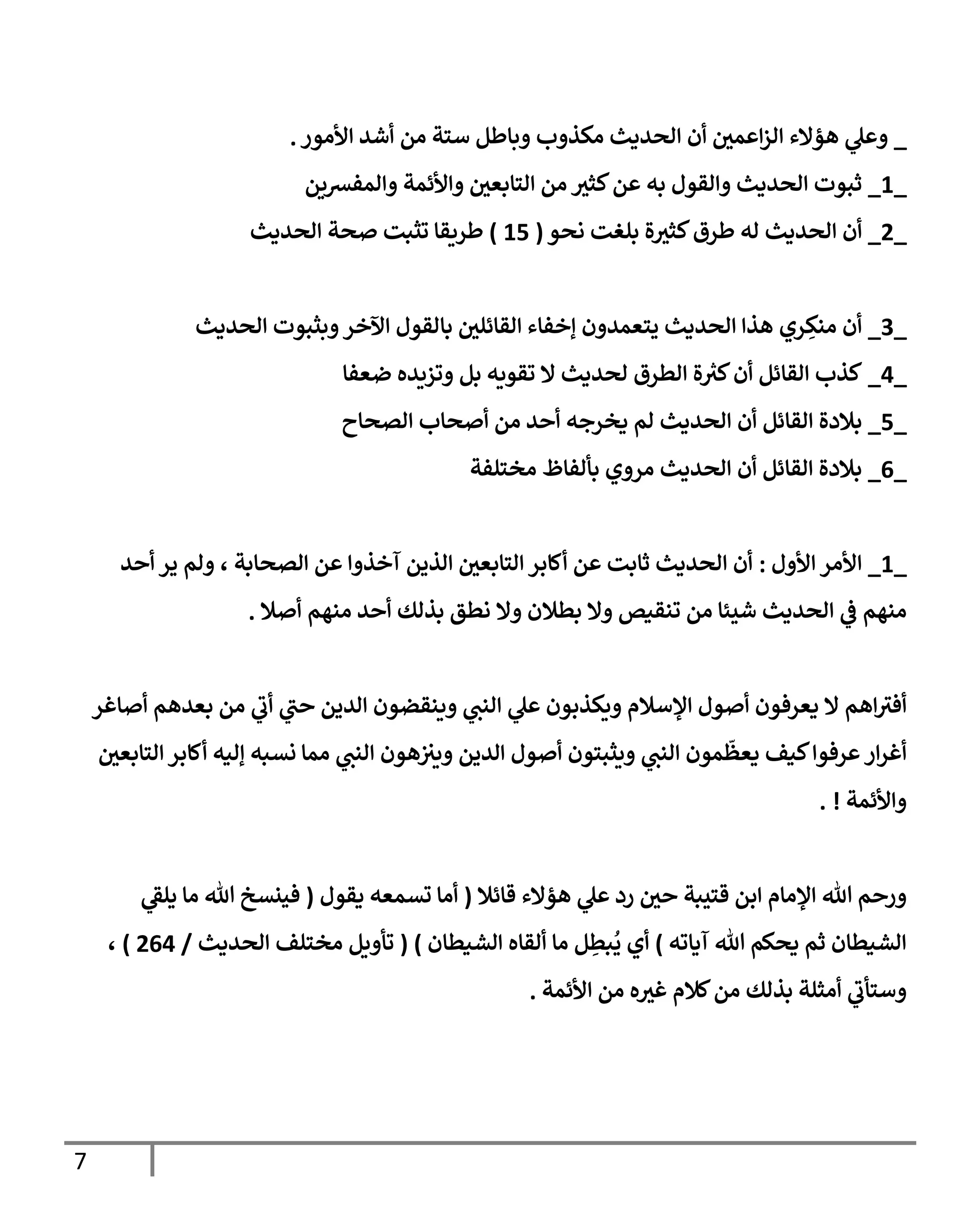 7
_
‫الح‬ ‫أن‬ ‫اعمي‬‫ز‬‫ال‬ ‫هؤالء‬ ‫ي‬
‫وعل‬
‫من‬ ‫ستة‬ ‫وباطل‬ ‫مكذوب‬ ‫ديث‬
‫األمور‬ ‫أشد‬
.
_
0
_
‫والمفشين‬ ‫واألئمة‬ ‫التابعي‬ ‫من‬ ‫كثث‬‫عن‬ ‫به‬ ‫والقول‬ ‫الحديث‬ ‫ثبوت‬
_
4
_
‫نحو‬ ‫بلغت‬ ‫ة‬‫كثث‬‫طرق‬ ‫له‬ ‫الحديث‬ ‫أن‬
(
00
)
‫الحديث‬ ‫صحة‬ ‫تثبت‬ ‫طريقا‬
_
3
_
‫الحديث‬ ‫وبثبوت‬‫اآلخر‬ ‫بالقول‬ ‫القائلي‬ ‫إخفاء‬ ‫يتعمدون‬ ‫الحديث‬ ‫هذا‬ ‫ري‬ ِ
‫منك‬ ‫أن‬
_
0
_
‫ضعفا‬ ‫وتزيده‬ ‫بل‬ ‫تقويه‬ ‫ال‬ ‫لحديث‬ ‫الطرق‬ ‫ة‬ ‫ر‬
‫كث‬‫أن‬ ‫القائل‬ ‫كذب‬
_
0
_
‫ال‬ ‫أن‬ ‫القائل‬ ‫بالدة‬
‫الصح‬ ‫أصحاب‬ ‫من‬ ‫أحد‬ ‫يخرجه‬ ‫لم‬ ‫حديث‬
‫اح‬
_
0
_
‫مختلفة‬ ‫بألفاظ‬ ‫مروي‬ ‫الحديث‬ ‫أن‬ ‫القائل‬ ‫بالدة‬
_
0
_
‫األول‬ ‫األمر‬
:
، ‫الصحابة‬ ‫عن‬ ‫آخذوا‬ ‫الذين‬ ‫التابعي‬ ‫أكابر‬ ‫عن‬ ‫ثابت‬ ‫الحديث‬ ‫أن‬
‫أحد‬ ‫ير‬ ‫ولم‬
‫منهم‬
‫أحد‬ ‫بذلك‬ ‫نطق‬ ‫وال‬ ‫بطالن‬ ‫وال‬ ‫تنقيص‬ ‫من‬ ‫شيئا‬ ‫الحديث‬ ‫ي‬
‫ف‬
‫أصال‬ ‫منهم‬
.
‫اهم‬‫أفث‬
‫أصاغر‬ ‫بعدهم‬ ‫من‬ ‫ي‬
‫أب‬ ‫ي‬
‫حب‬ ‫الدين‬ ‫وينقضون‬ ‫ي‬
‫النب‬ ‫ي‬
‫عل‬ ‫ويكذبون‬ ‫اإلسالم‬ ‫أصول‬ ‫يعرفون‬ ‫ال‬
‫يع‬ ‫كيف‬‫عرفوا‬ ‫ار‬‫ر‬‫أغ‬
‫ظ‬
‫مون‬
‫ي‬
‫النب‬
‫ويثبتو‬
‫ن‬
‫الدين‬ ‫أصول‬
‫التابعي‬‫أكابر‬ ‫إليه‬ ‫نسبه‬ ‫مما‬ ‫ي‬
‫النب‬ ‫هون‬‫ويث‬
‫واألئمة‬
. !
‫قائال‬ ‫هؤالء‬ ‫ي‬
‫عل‬ ‫رد‬ ‫حي‬ ‫قتيبة‬ ‫ابن‬ ‫اإلمام‬ ‫هللا‬ ‫ورحم‬
(
‫يقول‬ ‫تسمعه‬ ‫أما‬
(
‫ي‬
‫يلق‬ ‫ما‬ ‫هللا‬ ‫فينسخ‬
‫آياته‬ ‫هللا‬ ‫يحكم‬ ‫ثم‬ ‫الشيطان‬
)
‫أي‬
ُ
‫ي‬
ِ
‫بط‬
‫ل‬
‫ما‬
‫الشيطان‬ ‫ألقاه‬
( )
‫الحديث‬ ‫مختلف‬ ‫تأويل‬
/
400
)
،
‫األئمة‬ ‫من‬ ‫ه‬‫غث‬ ‫كالم‬‫من‬ ‫بذلك‬ ‫أمثلة‬ ‫ي‬
‫وستأب‬
.
 