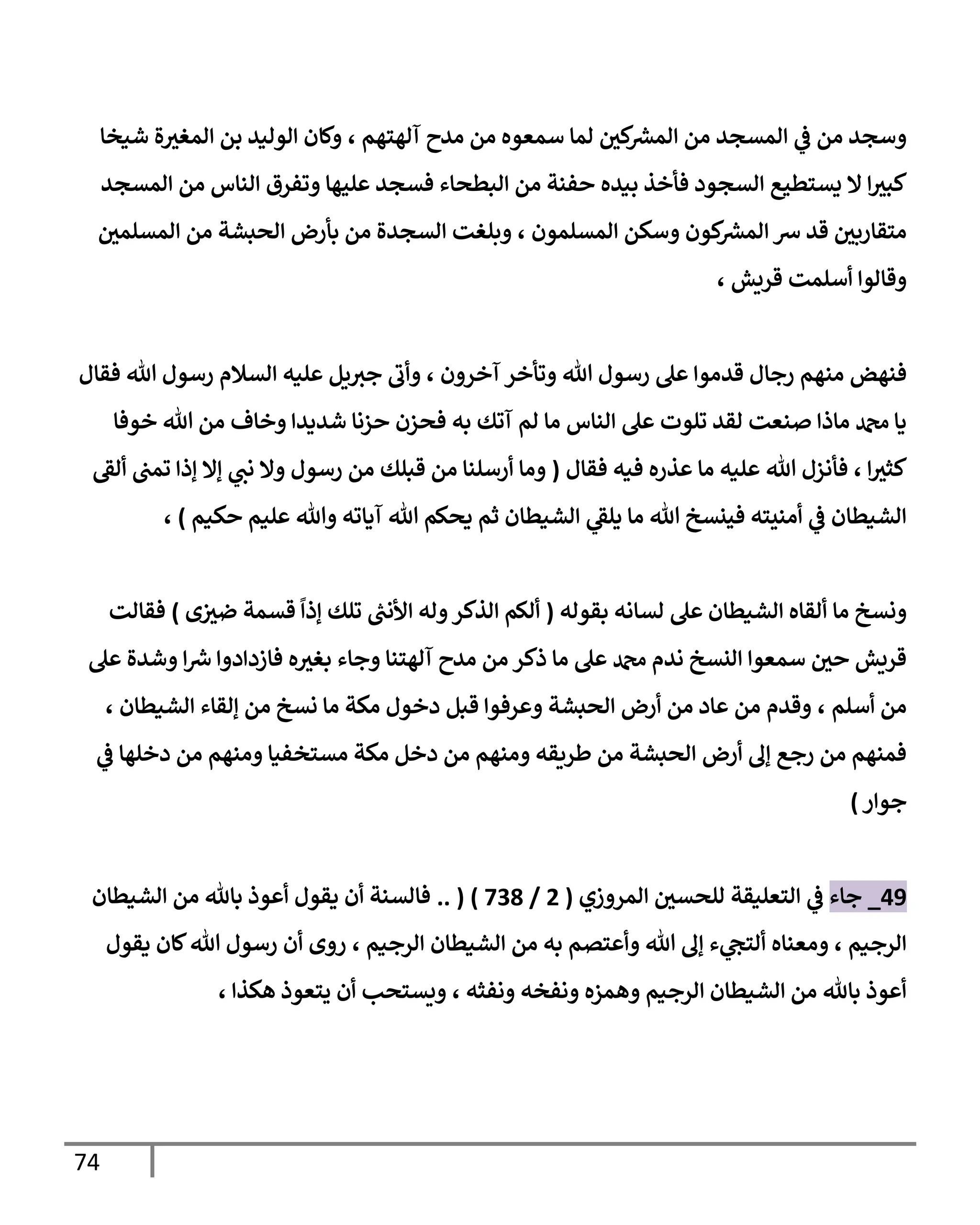 74
‫آلهتهم‬ ‫مدح‬ ‫من‬ ‫سمعوه‬ ‫لما‬ ‫كي‬ ‫ر‬
‫المش‬ ‫من‬ ‫المسجد‬ ‫ي‬
‫ف‬ ‫من‬ ‫وسجد‬
،
‫شيخا‬ ‫ة‬‫المغث‬ ‫بن‬ ‫الوليد‬ ‫وكان‬
‫بيده‬ ‫فأخذ‬ ‫السجود‬ ‫يستطيع‬ ‫ال‬ ‫ا‬‫كبث‬
‫المسجد‬ ‫من‬ ‫الناس‬ ‫وتفرق‬ ‫عليها‬ ‫فسجد‬ ‫البطحاء‬ ‫من‬ ‫حفنة‬
‫وسك‬ ‫كون‬ ‫ر‬
‫المش‬ ‫ش‬ ‫قد‬ ‫متقاربي‬
‫المسلمون‬ ‫ن‬
،
‫المسلمي‬ ‫من‬ ‫الحبشة‬ ‫بأرض‬ ‫من‬ ‫السجدة‬ ‫وبلغت‬
‫قريش‬ ‫أسلمت‬ ‫وقالوا‬
،
‫فنهض‬
‫هللا‬ ‫رسول‬ ‫عل‬ ‫قدموا‬ ‫رجال‬ ‫منهم‬
‫آخرون‬ ‫وتأخر‬
،
‫وأب‬
‫هللا‬ ‫رسول‬ ‫السالم‬ ‫عليه‬ ‫يل‬‫جث‬
‫فقال‬
‫الناس‬ ‫عل‬ ‫تلوت‬ ‫لقد‬ ‫صنعت‬ ‫ماذا‬ ‫دمحم‬ ‫يا‬
‫لم‬ ‫ما‬
‫خوفا‬ ‫هللا‬ ‫من‬ ‫وخاف‬ ‫شديدا‬ ‫حزنا‬ ‫فحزن‬ ‫به‬ ‫آتك‬
‫ا‬‫كثث‬
،
‫فأ‬
‫هللا‬ ‫نزل‬
‫فقال‬ ‫فيه‬ ‫عذره‬ ‫ما‬ ‫عليه‬
(
‫ألق‬ ‫تمب‬ ‫إذا‬ ‫إال‬ ‫ي‬
‫نب‬ ‫وال‬ ‫رسول‬ ‫من‬ ‫قبلك‬ ‫من‬ ‫أرسلنا‬ ‫وما‬
‫حكيم‬ ‫عليم‬ ‫وهللا‬ ‫آياته‬ ‫هللا‬ ‫يحكم‬ ‫ثم‬ ‫الشيطان‬ ‫ي‬
‫يلق‬ ‫ما‬ ‫هللا‬ ‫فينسخ‬ ‫أمنيته‬ ‫ي‬
‫ف‬ ‫الشيطان‬
)
،
‫ونسخ‬
‫ما‬
‫بقوله‬ ‫لسانه‬ ‫عل‬ ‫الشيطان‬ ‫ألقاه‬
(
‫إذا‬ ‫تلك‬ ‫ر‬
‫األنب‬ ‫وله‬‫الذكر‬ ‫ألكم‬
‫ى‬‫ضث‬ ‫قسمة‬
)
‫فقالت‬
‫عل‬ ‫وشدة‬ ‫ا‬ ‫ر‬
‫ش‬ ‫فازدادوا‬ ‫ه‬‫بغث‬ ‫وجاء‬ ‫آلهتنا‬ ‫مدح‬ ‫من‬ ‫ذكر‬ ‫ما‬ ‫عل‬ ‫دمحم‬ ‫ندم‬ ‫النسخ‬ ‫سمعوا‬ ‫حي‬ ‫قريش‬
‫أسلم‬ ‫من‬
،
‫الشيطان‬ ‫إلقاء‬ ‫من‬ ‫نسخ‬ ‫ما‬ ‫مكة‬ ‫دخول‬ ‫قبل‬ ‫وعرفوا‬ ‫الحبشة‬ ‫أرض‬ ‫من‬ ‫عاد‬ ‫من‬ ‫وقدم‬
،
‫ي‬
‫ف‬ ‫دخلها‬ ‫من‬ ‫ومنهم‬ ‫مستخفيا‬ ‫مكة‬ ‫دخل‬ ‫من‬ ‫ومنهم‬ ‫طريقه‬ ‫من‬ ‫الحبشة‬ ‫أرض‬ ‫إل‬ ‫رجع‬ ‫من‬ ‫فمنهم‬
‫جوار‬
)
08
_
‫جاء‬
‫المروزي‬ ‫للحسي‬ ‫التعليقة‬ ‫ي‬
‫ف‬
(
4
/
739
( )
..
‫الشيطان‬ ‫من‬ ‫باهلل‬ ‫أعوذ‬ ‫يقول‬ ‫أن‬ ‫فالسنة‬
‫الرجيم‬
،
‫ومعناه‬
‫وأعتصم‬ ‫هللا‬ ‫إل‬ ‫ء‬ ‫ي‬
‫ألتج‬
‫من‬ ‫به‬
‫الرجيم‬ ‫الشيطان‬
،
‫يقول‬ ‫كان‬‫هللا‬ ‫رسول‬ ‫أن‬ ‫روى‬
‫ونفثه‬ ‫ونفخه‬ ‫وهمزه‬ ‫الرجيم‬ ‫الشيطان‬ ‫من‬ ‫باهلل‬ ‫أعوذ‬
،
‫هكذا‬ ‫يتعوذ‬ ‫أن‬ ‫ويستحب‬
،
 