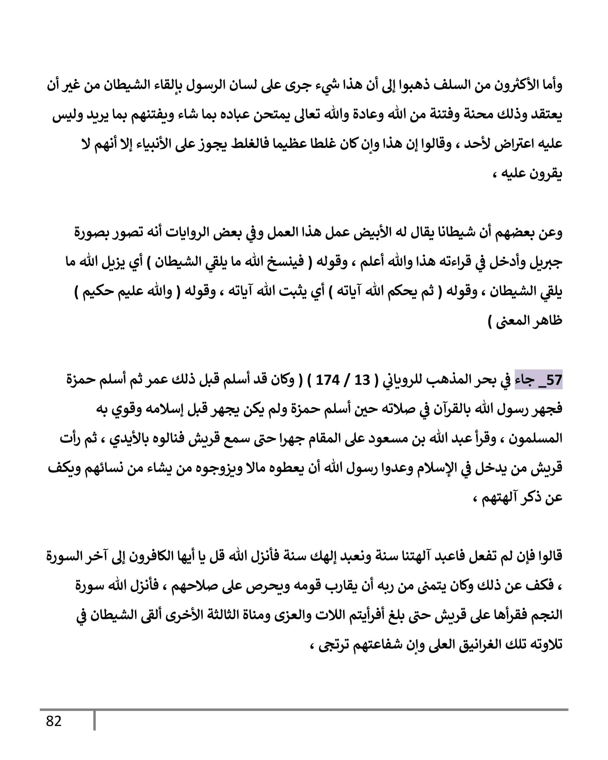 82
‫أن‬ ‫غث‬ ‫من‬ ‫الشيطان‬ ‫بإلقاء‬ ‫الرسول‬ ‫لسان‬ ‫عل‬ ‫جرى‬ ‫ء‬ ‫ي‬
‫ر‬
‫س‬ ‫هذا‬ ‫أن‬ ‫إل‬ ‫ذهبوا‬ ‫السلف‬ ‫من‬ ‫ون‬ ‫ر‬
‫األكث‬ ‫وأما‬
‫يعتقد‬
‫وعادة‬ ‫هللا‬ ‫من‬ ‫وفتنة‬ ‫محنة‬ ‫وذلك‬
‫وليس‬ ‫يريد‬ ‫بما‬ ‫ويفتنهم‬ ‫شاء‬ ‫بما‬ ‫عباده‬ ‫يمتحن‬ ‫تعال‬ ‫وهللا‬
‫ألحد‬ ‫اض‬‫اعث‬ ‫عليه‬
،
‫األنبياء‬ ‫عل‬‫يجوز‬ ‫فالغلط‬ ‫عظيما‬ ‫غلطا‬ ‫كان‬‫وإن‬ ‫هذا‬ ‫إن‬ ‫وقالوا‬
‫ال‬ ‫أنهم‬ ‫إال‬
‫عليه‬ ‫يقرون‬
،
‫بعضهم‬ ‫وعن‬
‫يقال‬ ‫شيطانا‬ ‫أن‬
‫له‬
‫بصورة‬ ‫تصور‬ ‫أنه‬ ‫الروايات‬ ‫بعض‬ ‫ي‬
‫وف‬ ‫العمل‬ ‫هذا‬ ‫عمل‬ ‫األبيض‬
‫ي‬
‫ف‬ ‫وأدخل‬ ‫يل‬‫جث‬
‫هذا‬ ‫اءته‬‫ر‬‫ق‬
‫أعلم‬ ‫وهللا‬
،
‫وقوله‬
(
‫الشيطان‬ ‫ي‬
‫يلق‬ ‫ما‬ ‫هللا‬ ‫فينسخ‬
)
‫أي‬
‫ما‬ ‫هللا‬ ‫يزيل‬
‫الشيطان‬ ‫ي‬
‫يلق‬
،
‫وقوله‬
(
‫آياته‬ ‫هللا‬ ‫يحكم‬ ‫ثم‬
)
‫أي‬
‫آياته‬ ‫هللا‬ ‫يثبت‬
،
‫وقوله‬
(
‫حكيم‬ ‫عليم‬ ‫وهللا‬
)
‫المعب‬ ‫ظاهر‬
)
07
_
‫جاء‬
‫ي‬
‫للروياب‬ ‫المذهب‬ ‫بحر‬ ‫ي‬
‫ف‬
(
03
/
070
( )
‫عمر‬ ‫ذلك‬ ‫قبل‬ ‫أسلم‬ ‫قد‬ ‫وكان‬
‫حمزة‬ ‫أسلم‬ ‫ثم‬
‫ف‬
‫هللا‬ ‫رسول‬ ‫جهر‬
‫به‬ ‫وقوي‬ ‫إسالمه‬ ‫قبل‬ ‫يجهر‬ ‫يكن‬ ‫ولم‬ ‫حمزة‬ ‫أسلم‬ ‫حي‬ ‫صالته‬ ‫ي‬
‫ف‬ ‫بالقرآن‬
‫المسلمون‬
،
‫حب‬ ‫ا‬‫ر‬‫جه‬ ‫المقام‬ ‫عل‬ ‫مسعود‬ ‫بن‬ ‫هللا‬ ‫عبد‬ ‫أ‬‫ر‬‫وق‬
‫باأليدي‬ ‫فنالوه‬ ‫قريش‬ ‫سمع‬
،
‫أت‬‫ر‬ ‫ثم‬
‫وع‬ ‫اإلسالم‬ ‫ي‬
‫ف‬ ‫يدخل‬ ‫من‬ ‫قريش‬
‫هللا‬ ‫رسول‬ ‫دوا‬
‫و‬ ‫ماال‬ ‫يعطوه‬ ‫أن‬
‫من‬ ‫يشاء‬ ‫من‬ ‫يزوجوه‬
‫نسائهم‬
‫ويكف‬
‫آلهتهم‬ ‫ذكر‬ ‫عن‬
،
‫سنة‬ ‫آلهتنا‬ ‫فاعبد‬ ‫تفعل‬ ‫لم‬ ‫فإن‬ ‫قالوا‬
‫هللا‬ ‫فأنزل‬ ‫سنة‬ ‫إلهك‬ ‫ونعبد‬
‫الكافرون‬ ‫أيها‬ ‫يا‬ ‫قل‬
‫السورة‬‫آخر‬ ‫إل‬
،
‫فكف‬
‫ربه‬ ‫من‬ ‫يتمب‬ ‫وكان‬ ‫ذلك‬ ‫عن‬
‫صالحهم‬ ‫عل‬ ‫ويحرص‬ ‫قومه‬ ‫يقارب‬ ‫أن‬
،
‫هللا‬ ‫فأنزل‬
‫سورة‬
‫حب‬ ‫قريش‬ ‫عل‬ ‫أها‬‫ر‬‫فق‬ ‫النجم‬
‫بل‬
‫غ‬
‫أيتم‬‫ر‬‫أف‬
‫والع‬ ‫الالت‬
‫زى‬
‫األخرى‬ ‫الثالثة‬ ‫ومناة‬
‫ألق‬
‫ي‬
‫ف‬ ‫الشيطان‬
‫تلك‬ ‫تالوته‬
‫ترتج‬ ‫شفاعتهم‬ ‫وإن‬ ‫العل‬ ‫انيق‬‫ر‬‫الغ‬
،
 