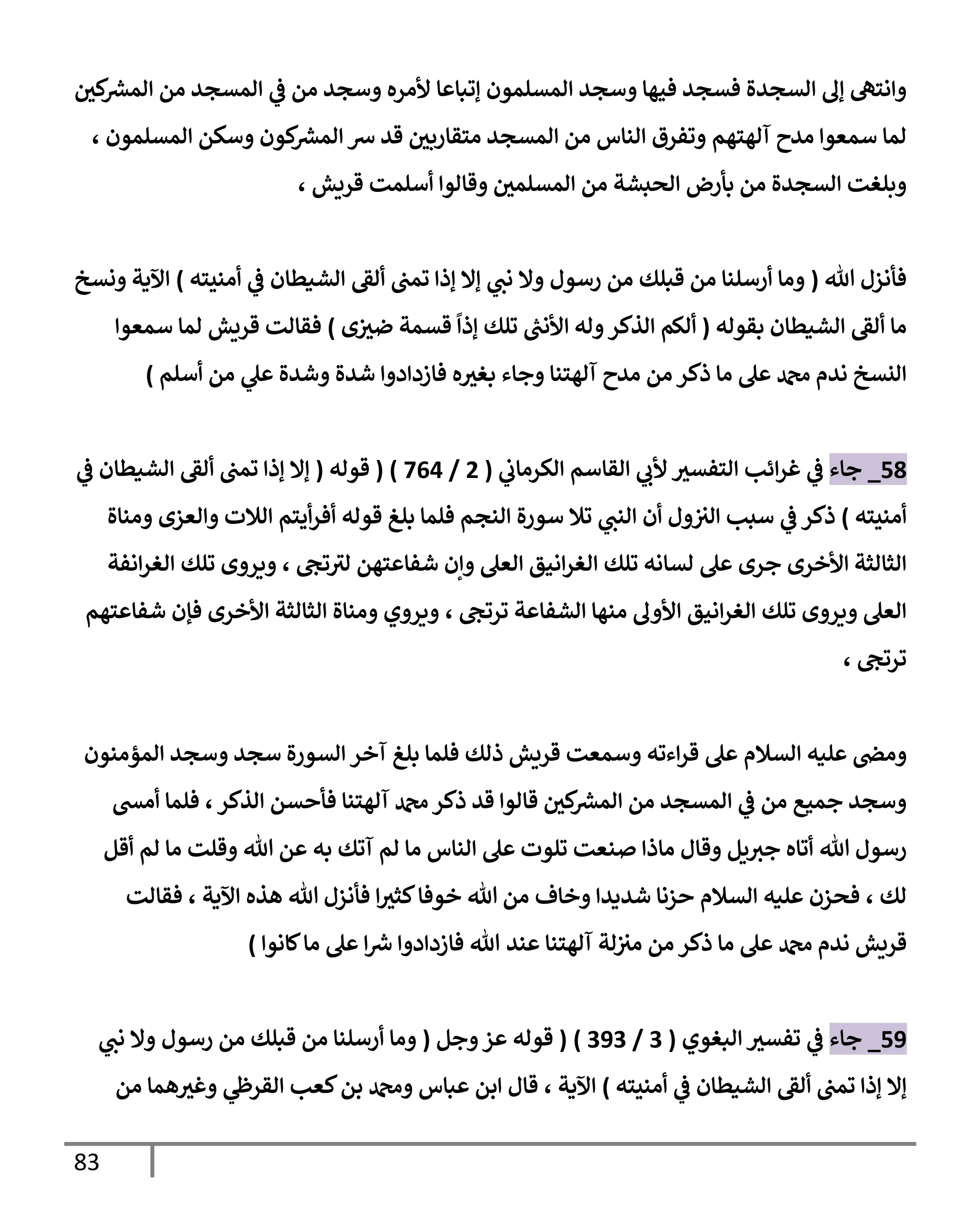 83
‫كي‬ ‫ر‬
‫المش‬ ‫من‬ ‫المسجد‬ ‫ي‬
‫ف‬ ‫من‬ ‫وسجد‬ ‫ألمره‬ ‫إتباعا‬ ‫المسلمون‬ ‫وسجد‬ ‫فيها‬ ‫فسجد‬ ‫السجدة‬ ‫إل‬ ‫وانته‬
‫المسلمون‬ ‫وسكن‬ ‫كون‬ ‫ر‬
‫المش‬ ‫ش‬ ‫قد‬ ‫متقاربي‬ ‫المسجد‬ ‫من‬ ‫الناس‬ ‫وتفرق‬ ‫آلهتهم‬ ‫مدح‬ ‫سمعوا‬ ‫لما‬
،
‫قريش‬ ‫أسلمت‬ ‫وقالوا‬ ‫المسلمي‬ ‫من‬ ‫الحبشة‬ ‫بأرض‬ ‫من‬ ‫السجدة‬ ‫وبلغت‬
،
‫هللا‬ ‫فأنزل‬
(
‫ي‬
‫نب‬ ‫وال‬ ‫رسول‬ ‫من‬ ‫قبلك‬ ‫من‬ ‫أرسلنا‬ ‫وما‬
‫تمب‬ ‫إذا‬ ‫إال‬
‫ألق‬
‫الشيطان‬
‫ي‬
‫ف‬
‫أمنيته‬
)
‫ونسخ‬ ‫اآلية‬
‫ما‬
‫ألق‬
‫بقوله‬ ‫الشيطان‬
(
‫ر‬
‫األنب‬ ‫وله‬‫الذكر‬ ‫ألكم‬
‫إذا‬ ‫تلك‬
‫ى‬‫ضث‬ ‫قسمة‬
)
‫سمعوا‬ ‫لما‬ ‫قريش‬ ‫فقالت‬
‫بغث‬ ‫وجاء‬ ‫آلهتنا‬ ‫مدح‬ ‫من‬ ‫ذكر‬ ‫ما‬ ‫عل‬ ‫دمحم‬ ‫ندم‬ ‫النسخ‬
‫وشدة‬ ‫شدة‬ ‫فازدادوا‬ ‫ه‬
‫من‬ ‫ي‬
‫عل‬
‫أسلم‬
)
09
_
‫جاء‬
‫ي‬
‫الكرماب‬ ‫القاسم‬ ‫ي‬
‫ألب‬ ‫التفسث‬ ‫ائب‬‫ر‬‫غ‬ ‫ي‬
‫ف‬
(
4
/
700
( )
‫قوله‬
(
‫إذ‬ ‫إال‬
‫تمب‬ ‫ا‬
‫ألق‬
‫ي‬
‫ف‬ ‫الشيطان‬
‫أمنيته‬
)
‫ذكر‬
‫ي‬
‫ف‬
‫ول‬‫الث‬ ‫سبب‬
‫أن‬
‫ي‬
‫النب‬
‫قوله‬ ‫بلغ‬ ‫فلما‬ ‫النجم‬ ‫سورة‬ ‫تال‬
‫أيتم‬‫ر‬‫أف‬
‫ومناة‬ ‫والعزى‬ ‫الالت‬
‫األخرى‬ ‫الثالثة‬
‫تلك‬ ‫لسانه‬ ‫عل‬ ‫جرى‬
‫ال‬
‫تج‬‫لث‬ ‫شفاعتهن‬ ‫وإن‬ ‫العل‬ ‫انيق‬‫ر‬‫غ‬
،
‫انفة‬‫ر‬‫الغ‬ ‫تلك‬ ‫ويروى‬
‫تلك‬ ‫ويروى‬ ‫العل‬
‫ترتج‬ ‫الشفاعة‬ ‫منها‬ ‫األول‬ ‫انيق‬‫ر‬‫الغ‬
،
‫شفاعتهم‬ ‫فإن‬ ‫األخرى‬ ‫الثالثة‬ ‫ومناة‬ ‫ويروي‬
‫ترتج‬
،
‫السالم‬ ‫عليه‬ ‫ومص‬
‫وسمعت‬ ‫اءته‬‫ر‬‫ق‬ ‫عل‬
‫المؤمنون‬ ‫وسجد‬ ‫سجد‬ ‫السورة‬ ‫آخر‬ ‫بلغ‬ ‫فلما‬ ‫ذلك‬ ‫قريش‬
‫الذكر‬ ‫فأحسن‬ ‫آلهتنا‬ ‫دمحم‬‫ذكر‬ ‫قد‬ ‫قالوا‬ ‫كي‬ ‫ر‬
‫المش‬ ‫من‬ ‫المسجد‬ ‫ي‬
‫ف‬ ‫من‬ ‫جميع‬ ‫وسجد‬
،
‫أمش‬ ‫فلما‬
‫هللا‬ ‫رسول‬
‫أقل‬ ‫لم‬ ‫ما‬ ‫وقلت‬ ‫هللا‬ ‫عن‬ ‫به‬ ‫آتك‬ ‫لم‬ ‫ما‬ ‫الناس‬ ‫عل‬ ‫تلوت‬ ‫صنعت‬ ‫ماذا‬ ‫وقال‬ ‫يل‬‫جث‬ ‫أتاه‬
‫لك‬
،
‫السالم‬ ‫عليه‬ ‫فحزن‬
‫وخاف‬ ‫شديدا‬ ‫حزنا‬
‫ا‬‫كثث‬‫خوفا‬ ‫هللا‬ ‫من‬
‫اآلية‬ ‫هذه‬ ‫هللا‬ ‫فأنزل‬
،
‫فقالت‬
‫قريش‬
‫دمحم‬ ‫ندم‬
‫عند‬ ‫آلهتنا‬ ‫لة‬‫مث‬ ‫من‬ ‫ذكر‬ ‫ما‬ ‫عل‬
‫كانوا‬‫ما‬ ‫عل‬ ‫ا‬ ‫ر‬
‫ش‬ ‫فازدادوا‬ ‫هللا‬
)
08
_
‫جاء‬
‫البغوي‬ ‫تفسث‬ ‫ي‬
‫ف‬
(
3
/
383
( )
‫وجل‬‫عز‬ ‫قوله‬
(
‫ي‬
‫نب‬ ‫وال‬ ‫رسول‬ ‫من‬ ‫قبلك‬ ‫من‬ ‫أرسلنا‬ ‫وما‬
‫تمب‬ ‫إذا‬ ‫إال‬
‫ألق‬
‫الشيطان‬
‫ي‬
‫ف‬
‫أمنيته‬
)
‫اآلية‬
،
‫من‬ ‫هما‬‫وغث‬ ‫ي‬
‫القرظ‬ ‫كعب‬‫بن‬ ‫ودمحم‬ ‫عباس‬ ‫ابن‬ ‫قال‬
 