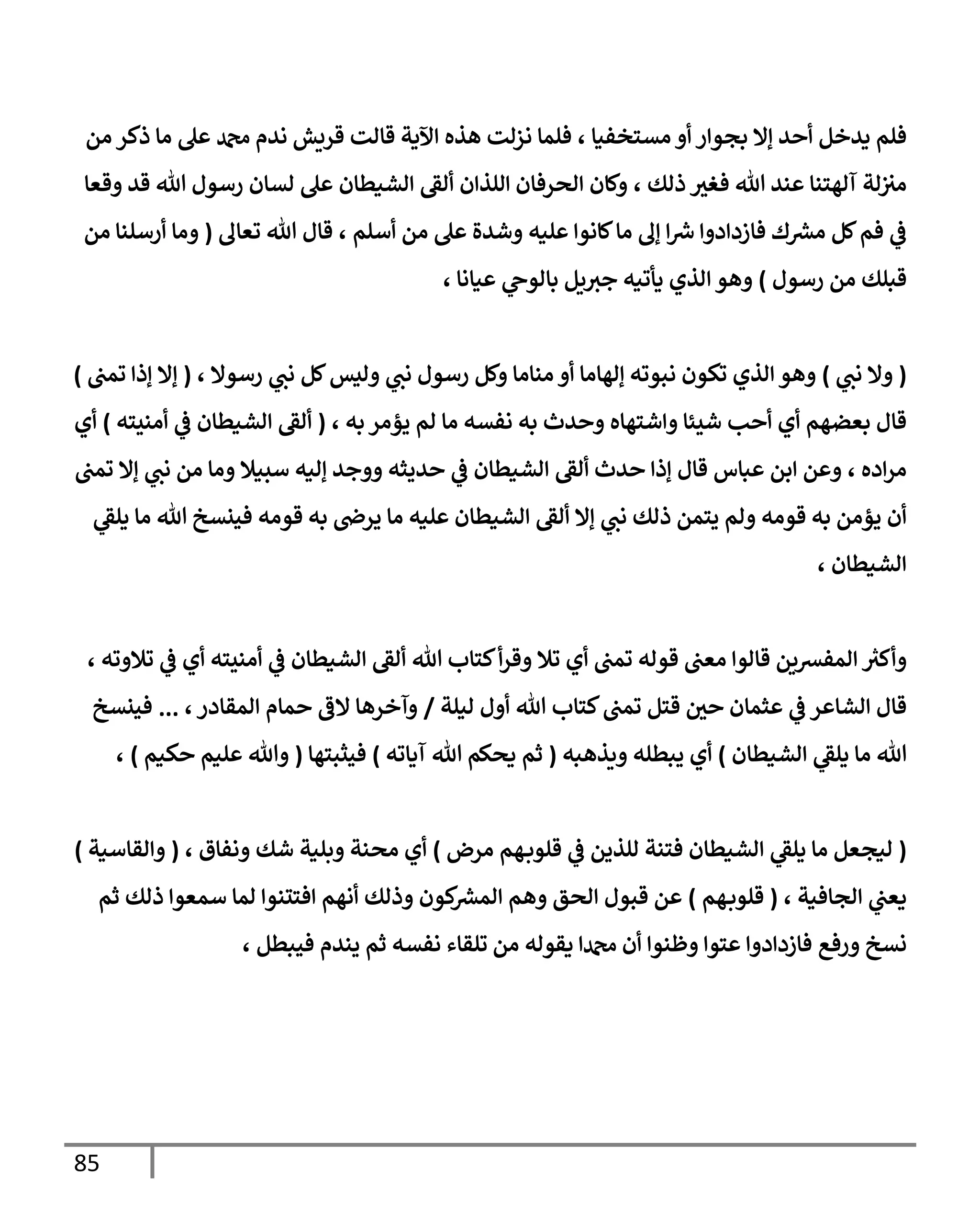 85
‫مستخفيا‬ ‫أو‬ ‫بجوار‬ ‫إال‬ ‫أحد‬ ‫يدخل‬ ‫فلم‬
،
‫من‬ ‫ذكر‬ ‫ما‬ ‫عل‬ ‫دمحم‬ ‫ندم‬ ‫قريش‬ ‫قالت‬ ‫اآلية‬ ‫هذه‬ ‫نزلت‬ ‫فلما‬
‫ذلك‬ ‫فغث‬ ‫هللا‬ ‫عند‬ ‫آلهتنا‬ ‫لة‬‫مث‬
،
‫اللذان‬ ‫الحرفان‬ ‫وكان‬
‫ألق‬
‫الشيطان‬
‫وقعا‬ ‫قد‬ ‫هللا‬ ‫رسول‬ ‫لسان‬ ‫عل‬
‫عليه‬ ‫كانوا‬‫ما‬ ‫إل‬ ‫ا‬ ‫ر‬
‫ش‬ ‫فازدادوا‬ ‫ك‬ ‫ر‬
‫مش‬ ‫كل‬‫فم‬ ‫ي‬
‫ف‬
‫أسلم‬ ‫من‬ ‫عل‬ ‫وشدة‬
،
‫تعال‬ ‫هللا‬ ‫قال‬
(
‫من‬ ‫أرسلنا‬ ‫وما‬
‫رسول‬ ‫من‬ ‫قبلك‬
)
‫عيانا‬ ‫ي‬
‫بالوح‬ ‫يل‬‫جث‬ ‫يأتيه‬ ‫الذي‬ ‫وهو‬
،
(
‫ي‬
‫نب‬ ‫وال‬
)
‫رسوال‬ ‫ي‬
‫نب‬ ‫كل‬‫وليس‬ ‫ي‬
‫نب‬ ‫رسول‬ ‫وكل‬ ‫مناما‬ ‫أو‬ ‫إلهاما‬ ‫نبوته‬ ‫تكون‬ ‫الذي‬ ‫وهو‬
،
(
‫تمب‬ ‫إذا‬ ‫إال‬
)
‫واشت‬ ‫شيئا‬ ‫أحب‬ ‫أي‬ ‫بعضهم‬ ‫قال‬
‫به‬‫يؤمر‬ ‫لم‬ ‫ما‬ ‫نفسه‬ ‫به‬ ‫وحدث‬ ‫هاه‬
،
(
‫ألق‬
‫أمنيته‬ ‫ي‬
‫ف‬ ‫الشيطان‬
)
‫أي‬
‫اده‬‫ر‬‫م‬
،
‫حدث‬ ‫إذا‬ ‫قال‬ ‫عباس‬ ‫ابن‬ ‫وعن‬
‫ألق‬
‫تمب‬ ‫إال‬ ‫ي‬
‫نب‬ ‫من‬ ‫وما‬ ‫سبيال‬ ‫إليه‬ ‫ووجد‬ ‫حديثه‬ ‫ي‬
‫ف‬ ‫الشيطان‬
‫عليه‬ ‫الشيطان‬ ‫ألق‬ ‫إال‬ ‫ي‬
‫نب‬ ‫ذلك‬ ‫يتمن‬ ‫ولم‬ ‫قومه‬ ‫به‬ ‫يؤمن‬ ‫أن‬
‫قومه‬ ‫به‬ ‫يرض‬ ‫ما‬
‫ي‬
‫يلق‬ ‫ما‬ ‫هللا‬ ‫فينسخ‬
‫الشيطان‬
،
‫المفشين‬ ‫ر‬
‫وأكث‬
‫تمب‬ ‫قوله‬ ‫معب‬ ‫قالوا‬
‫أي‬
‫هللا‬ ‫كتاب‬‫أ‬‫ر‬‫وق‬ ‫تال‬
‫تالوته‬ ‫ي‬
‫ف‬ ‫أي‬ ‫أمنيته‬ ‫ي‬
‫ف‬ ‫الشيطان‬ ‫ألق‬
،
‫قتل‬ ‫حي‬ ‫عثمان‬ ‫ي‬
‫ف‬ ‫الشاعر‬ ‫قال‬
‫ليلة‬ ‫أول‬ ‫هللا‬ ‫كتاب‬‫تمب‬
/
‫المقادر‬ ‫حمام‬ ‫الف‬ ‫وآخرها‬
،
...
‫فينسخ‬
‫الشيطان‬ ‫ي‬
‫يلق‬ ‫ما‬ ‫هللا‬
)
‫ويذهبه‬ ‫يبطله‬ ‫أي‬
(
‫آياته‬ ‫هللا‬ ‫يحكم‬ ‫ثم‬
)
‫فيثبتها‬
(
‫حكيم‬ ‫عليم‬ ‫وهللا‬
)
،
(
‫مرض‬ ‫هم‬‫قلوب‬ ‫ي‬
‫ف‬ ‫للذين‬ ‫فتنة‬ ‫الشيطان‬ ‫ي‬
‫يلق‬ ‫ما‬ ‫ليجعل‬
)
‫ونفاق‬ ‫شك‬ ‫وبلية‬ ‫محنة‬ ‫أي‬
،
(
‫والقاسية‬
)
‫الجافية‬ ‫ي‬
‫يعب‬
،
(
‫هم‬‫قلوب‬
)
‫ثم‬ ‫ذلك‬ ‫سمعوا‬ ‫لما‬ ‫افتتنوا‬ ‫أنهم‬ ‫وذلك‬ ‫كون‬ ‫ر‬
‫المش‬ ‫وهم‬ ‫الحق‬ ‫قبول‬ ‫عن‬
‫ورفع‬ ‫نسخ‬
‫فيبطل‬ ‫يندم‬ ‫ثم‬ ‫نفسه‬ ‫تلقاء‬ ‫من‬ ‫يقوله‬ ‫دمحما‬ ‫أن‬ ‫وظنوا‬ ‫عتوا‬ ‫فازدادوا‬
،
 