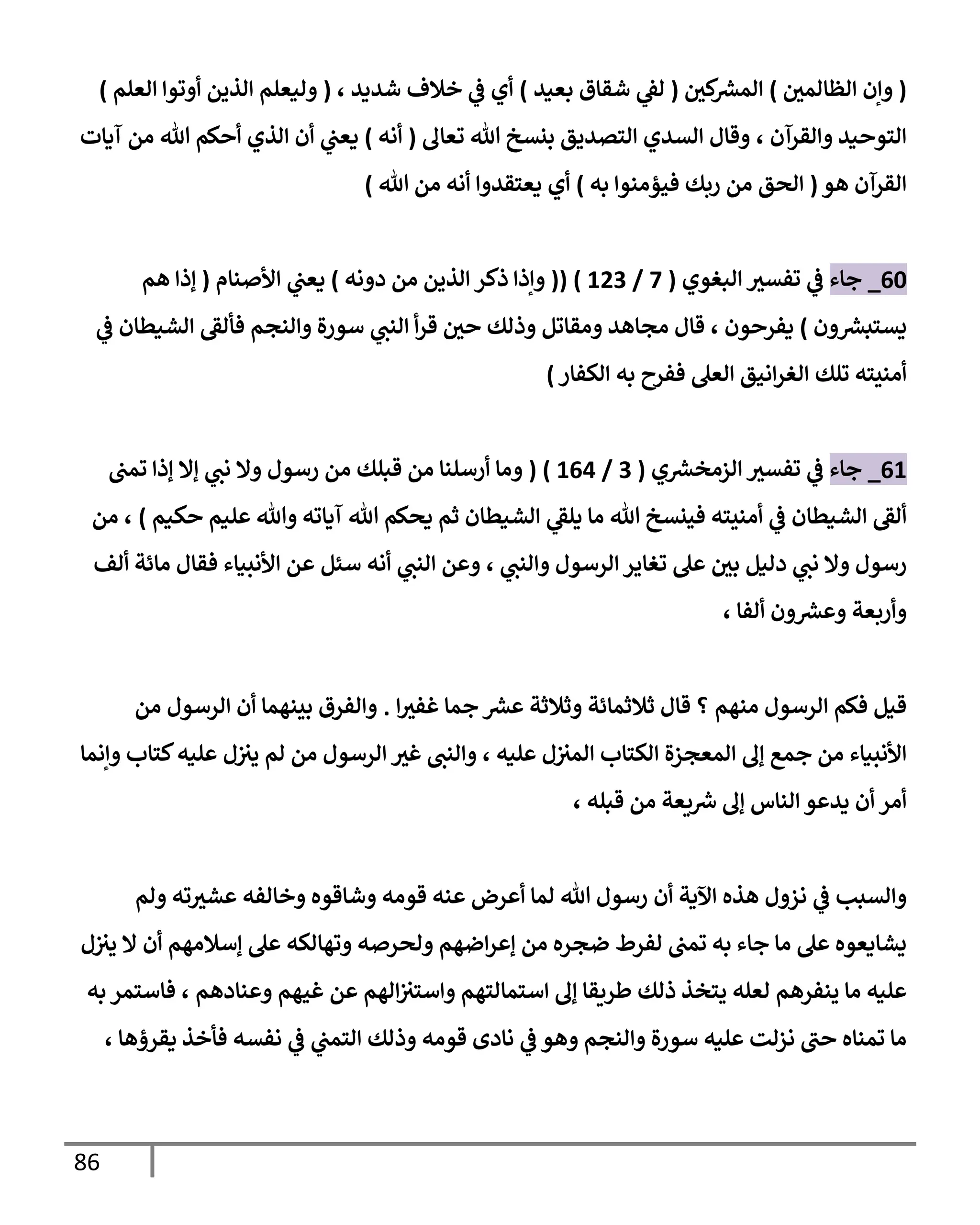 86
(
‫الظالمي‬ ‫وإن‬
)
‫كي‬ ‫ر‬
‫المش‬
(
‫بعيد‬ ‫شقاق‬ ‫ي‬
‫لق‬
)
‫أي‬
‫شديد‬ ‫خالف‬ ‫ي‬
‫ف‬
،
(
‫العلم‬ ‫أوتوا‬ ‫الذين‬ ‫وليعلم‬
)
‫والقرآن‬ ‫التوحيد‬
،
‫تعال‬ ‫هللا‬ ‫بنسخ‬ ‫التصديق‬ ‫السدي‬ ‫وقال‬
(
‫أنه‬
)
‫آيات‬ ‫من‬ ‫هللا‬ ‫أحكم‬ ‫الذي‬ ‫أن‬ ‫ي‬
‫يعب‬
‫هو‬ ‫القرآن‬
(
‫به‬ ‫فيؤمنوا‬ ‫ربك‬ ‫من‬ ‫الحق‬
)
‫يعتقدوا‬ ‫أي‬
‫هللا‬ ‫من‬ ‫أنه‬
)
06
_
‫جاء‬
‫البغوي‬ ‫تفسث‬ ‫ي‬
‫ف‬
(
7
/
043
( )
(
‫دونه‬ ‫من‬ ‫الذين‬ ‫ذكر‬ ‫وإذا‬
)
‫األصنام‬ ‫ي‬
‫يعب‬
(
‫هم‬ ‫إذا‬
‫ون‬ ‫ر‬
‫يستبش‬
)
‫يفرحون‬
،
‫فألق‬ ‫والنجم‬ ‫سورة‬ ‫ي‬
‫النب‬ ‫أ‬‫ر‬‫ق‬ ‫حي‬ ‫وذلك‬ ‫ومقاتل‬ ‫مجاهد‬ ‫قال‬
‫ي‬
‫ف‬ ‫الشيطان‬
‫تلك‬ ‫أمنيته‬
‫العل‬ ‫انيق‬‫ر‬‫الغ‬
‫ففرح‬
‫به‬
‫الكفار‬
)
00
_
‫جاء‬
‫ي‬ ‫ر‬
‫الزمخش‬ ‫تفسث‬ ‫ي‬
‫ف‬
(
3
/
000
( )
‫تمب‬ ‫إذا‬ ‫إال‬ ‫ي‬
‫نب‬ ‫وال‬ ‫رسول‬ ‫من‬ ‫قبلك‬ ‫من‬ ‫أرسلنا‬ ‫وما‬
‫ألق‬
‫يحكم‬ ‫ثم‬ ‫الشيطان‬ ‫ي‬
‫يلق‬ ‫ما‬ ‫هللا‬ ‫فينسخ‬ ‫أمنيته‬ ‫ي‬
‫ف‬ ‫الشيطان‬
‫حكيم‬ ‫عليم‬ ‫وهللا‬ ‫آياته‬ ‫هللا‬
)
،
‫من‬
‫دل‬ ‫ي‬
‫نب‬ ‫وال‬ ‫رسول‬
‫يل‬
‫ي‬
‫والنب‬ ‫الرسول‬‫تغاير‬ ‫عل‬ ‫بي‬
،
‫ألف‬ ‫مائة‬ ‫فقال‬ ‫األنبياء‬ ‫عن‬ ‫سئل‬ ‫أنه‬ ‫ي‬
‫النب‬ ‫وعن‬
‫ألفا‬ ‫ون‬ ‫ر‬
‫وعش‬ ‫وأربعة‬
،
‫منهم‬ ‫الرسول‬ ‫فكم‬ ‫قيل‬
‫ا‬‫غفث‬ ‫جما‬ ‫ر‬
‫عش‬ ‫وثالثة‬ ‫ثالثمائة‬ ‫قال‬ ‫؟‬
.
‫من‬ ‫الرسول‬ ‫أن‬ ‫بينهما‬ ‫والفرق‬
‫جمع‬ ‫من‬ ‫األنبياء‬
‫عليه‬ ‫ل‬‫المث‬ ‫الكتاب‬ ‫المعجزة‬ ‫إل‬
،
‫لم‬ ‫من‬ ‫الرسول‬ ‫غث‬ ‫والنب‬
‫وإنما‬ ‫كتاب‬‫عليه‬ ‫ل‬‫يث‬
‫أ‬ ‫أمر‬
‫قبله‬ ‫من‬ ‫يعة‬ ‫ر‬
‫ش‬ ‫إل‬ ‫الناس‬ ‫يدعو‬ ‫ن‬
،
‫والسبب‬
‫ي‬
‫ف‬
‫اآلية‬ ‫هذه‬ ‫نزول‬
‫أن‬
‫ولم‬ ‫ته‬‫عشث‬ ‫وخالفه‬ ‫وشاقوه‬ ‫قومه‬ ‫عنه‬ ‫أعرض‬ ‫لما‬ ‫هللا‬ ‫رسول‬
‫ل‬‫يث‬ ‫ال‬ ‫أن‬ ‫إسالمهم‬ ‫عل‬ ‫وتهالكه‬ ‫ولحرصه‬ ‫اضهم‬‫ر‬‫إع‬ ‫من‬ ‫ضجره‬ ‫لفرط‬ ‫تمب‬ ‫به‬ ‫جاء‬ ‫ما‬ ‫عل‬ ‫يشايعوه‬
‫ذلك‬ ‫يتخذ‬ ‫لعله‬ ‫ينفرهم‬ ‫ما‬ ‫عليه‬
‫وعنادهم‬ ‫غيهم‬ ‫عن‬ ‫الهم‬‫واستث‬ ‫استمالتهم‬ ‫إل‬ ‫طريقا‬
،
‫به‬ ‫فاستمر‬
‫يقرؤها‬ ‫فأخذ‬ ‫نفسه‬ ‫ي‬
‫ف‬ ‫ي‬
‫التمب‬ ‫وذلك‬ ‫قومه‬ ‫نادى‬ ‫ي‬
‫ف‬ ‫وهو‬ ‫والنجم‬ ‫سورة‬ ‫عليه‬ ‫نزلت‬ ‫حب‬ ‫تمناه‬ ‫ما‬
،
 