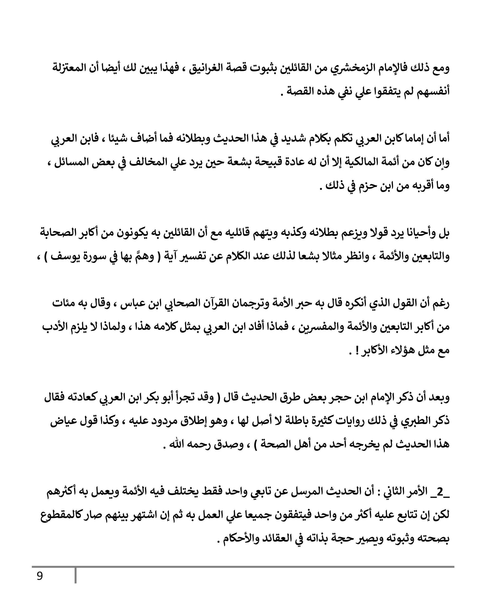 9
‫لة‬‫المعث‬ ‫أن‬ ‫أيضا‬ ‫لك‬ ‫يبي‬ ‫فهذا‬ ، ‫انيق‬‫ر‬‫الغ‬ ‫قصة‬ ‫بثبوت‬ ‫القائلي‬ ‫من‬ ‫ي‬ ‫ر‬
‫الزمخش‬ ‫فاإلمام‬ ‫ذلك‬ ‫ومع‬
‫القصة‬ ‫هذه‬ ‫ي‬
‫نق‬ ‫ي‬
‫عل‬ ‫يتفقوا‬ ‫لم‬ ‫أنفسهم‬
.
‫ي‬
‫العرب‬ ‫فابن‬ ، ‫شيئا‬ ‫أضاف‬ ‫فما‬ ‫وبطالنه‬ ‫الحديث‬ ‫هذا‬ ‫ي‬
‫ف‬ ‫شديد‬ ‫بكالم‬ ‫تكلم‬ ‫ي‬
‫العرب‬ ‫كابن‬‫إماما‬ ‫أن‬ ‫أما‬
، ‫المسائل‬ ‫بعض‬ ‫ي‬
‫ف‬ ‫المخالف‬ ‫ي‬
‫عل‬ ‫يرد‬ ‫حي‬ ‫بشعة‬ ‫قبيحة‬ ‫عادة‬ ‫له‬ ‫أن‬ ‫إال‬ ‫المالكية‬ ‫أئمة‬ ‫من‬ ‫كان‬‫وإن‬
‫ذلك‬ ‫ي‬
‫ف‬ ‫حزم‬ ‫ابن‬ ‫من‬ ‫أقربه‬ ‫وما‬
.
‫ويتهم‬ ‫وكذبه‬ ‫بطالنه‬ ‫ويزعم‬ ‫قوال‬ ‫يرد‬ ‫وأحيانا‬ ‫بل‬
‫الصحابة‬ ‫أكابر‬ ‫من‬ ‫يكونون‬ ‫به‬ ‫القائلي‬ ‫أن‬ ‫مع‬ ‫قائليه‬
‫آية‬ ‫تفسث‬ ‫عن‬ ‫الكالم‬ ‫عند‬ ‫لذلك‬ ‫بشعا‬ ‫مثاال‬ ‫وانظر‬ ، ‫واألئمة‬ ‫والتابعي‬
(
‫يوسف‬ ‫سورة‬ ‫ي‬
‫ف‬ ‫بها‬ ‫ي‬
‫وهم‬
)
،
‫مئات‬ ‫به‬ ‫وقال‬ ، ‫عباس‬ ‫ابن‬ ‫ي‬
‫الصحاب‬ ‫القرآن‬ ‫وترجمان‬ ‫األمة‬ ‫حث‬ ‫به‬ ‫قال‬ ‫أنكره‬ ‫الذي‬ ‫القول‬ ‫أن‬ ‫رغم‬
‫واأل‬ ‫التابعي‬ ‫أكابر‬ ‫من‬
‫األدب‬ ‫يلزم‬ ‫ال‬ ‫ولماذا‬ ، ‫هذا‬ ‫كالمه‬‫بمثل‬ ‫ي‬
‫العرب‬ ‫ابن‬ ‫أفاد‬ ‫فماذا‬ ، ‫والمفشين‬ ‫ئمة‬
‫األكابر‬ ‫هؤالء‬ ‫مثل‬ ‫مع‬
. !
‫قال‬ ‫الحديث‬ ‫طرق‬ ‫بعض‬ ‫حجر‬ ‫ابن‬ ‫اإلمام‬ ‫ذكر‬ ‫أن‬ ‫وبعد‬
(
‫أ‬‫ر‬‫تج‬ ‫وقد‬
‫بكر‬ ‫أبو‬
‫ا‬
‫فقال‬ ‫كعادته‬ ‫ي‬
‫العرب‬ ‫بن‬
‫لها‬ ‫أصل‬ ‫ال‬ ‫باطلة‬ ‫ة‬‫كثث‬‫روايات‬ ‫ذلك‬ ‫ي‬
‫ف‬ ‫ي‬‫الطث‬ ‫ذكر‬
،
‫مردود‬ ‫إطالق‬ ‫وهو‬
‫عليه‬
،
‫عياض‬ ‫قول‬ ‫وكذا‬
‫الصحة‬ ‫أهل‬ ‫من‬ ‫أحد‬ ‫يخرجه‬ ‫لم‬ ‫الحديث‬ ‫هذا‬
)
‫هللا‬ ‫رحمه‬ ‫وصدق‬ ،
.
_
4
_
‫ي‬
‫الثاب‬ ‫األمر‬
:
‫هم‬ ‫ر‬
‫أكث‬ ‫به‬ ‫ويعمل‬ ‫األئمة‬ ‫فيه‬ ‫يختلف‬ ‫فقط‬ ‫واحد‬ ‫ي‬
‫تابغ‬ ‫عن‬ ‫المرسل‬ ‫الحديث‬ ‫أن‬
‫به‬ ‫العمل‬ ‫ي‬
‫عل‬ ‫جميعا‬ ‫فيتفقون‬ ‫واحد‬ ‫من‬ ‫ر‬
‫أكث‬ ‫عليه‬ ‫تتابع‬ ‫إن‬ ‫لكن‬
‫كالمقطوع‬‫صار‬ ‫بينهم‬ ‫اشتهر‬ ‫إن‬ ‫ثم‬
‫واألحكام‬ ‫العقائد‬ ‫ي‬
‫ف‬ ‫بذاته‬ ‫حجة‬‫ويصث‬ ‫وثبوته‬ ‫بصحته‬
.
 