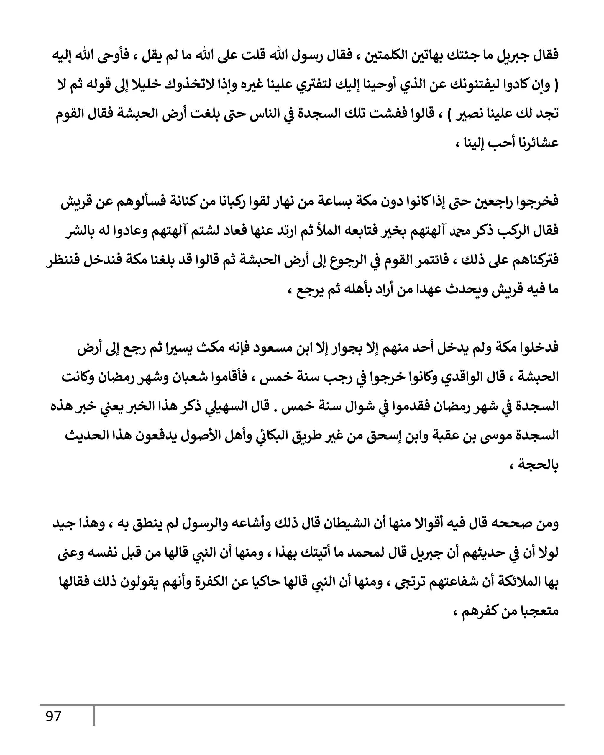97
‫بهات‬ ‫جئتك‬ ‫ما‬ ‫يل‬‫جث‬ ‫فقال‬
‫الكلمتي‬ ‫ي‬
،
‫يقل‬ ‫لم‬ ‫ما‬ ‫هللا‬ ‫عل‬ ‫قلت‬ ‫هللا‬ ‫رسول‬ ‫فقال‬
،
‫إليه‬ ‫هللا‬ ‫فأوح‬
(
‫ق‬ ‫إل‬ ‫خليال‬ ‫التخذوك‬ ‫وإذا‬ ‫ه‬‫غث‬ ‫علينا‬ ‫ي‬‫لتفث‬ ‫إليك‬ ‫أوحينا‬ ‫الذي‬ ‫عن‬ ‫ليفتنونك‬ ‫كادوا‬‫وإن‬
‫ال‬ ‫ثم‬ ‫وله‬
‫نصث‬ ‫علينا‬ ‫لك‬ ‫تجد‬
)
،
‫القوم‬ ‫فقال‬ ‫الحبشة‬ ‫أرض‬ ‫بلغت‬ ‫حب‬ ‫الناس‬ ‫ي‬
‫ف‬ ‫السجدة‬ ‫تلك‬ ‫ففشت‬ ‫قالوا‬
‫إلينا‬ ‫أحب‬ ‫عشائرنا‬
،
‫قريش‬ ‫عن‬ ‫فسألوهم‬ ‫كنانة‬‫من‬ ‫كبانا‬
‫ر‬ ‫لقوا‬ ‫نهار‬ ‫من‬ ‫بساعة‬ ‫مكة‬ ‫دون‬ ‫كانوا‬‫إذا‬ ‫حب‬ ‫اجعي‬‫ر‬ ‫فخرجوا‬
‫له‬ ‫وعادوا‬ ‫آلهتهم‬ ‫لشتم‬ ‫فعاد‬ ‫عنها‬ ‫ارتد‬ ‫ثم‬ ‫المأل‬ ‫فتابعه‬ ‫بخث‬ ‫آلهتهم‬ ‫دمحم‬‫ذكر‬ ‫كب‬
‫الر‬ ‫فقال‬
‫ر‬
‫بالش‬
‫ذلك‬ ‫عل‬ ‫كناهم‬
‫فث‬
،
‫فننظر‬ ‫فندخل‬ ‫مكة‬ ‫بلغنا‬ ‫قد‬ ‫قالوا‬ ‫ثم‬ ‫الحبشة‬ ‫أرض‬ ‫إل‬ ‫الرجوع‬ ‫ي‬
‫ف‬ ‫القوم‬ ‫فائتمر‬
‫يرجع‬ ‫ثم‬ ‫بأهله‬ ‫اد‬‫ر‬‫أ‬ ‫من‬ ‫عهدا‬ ‫ويحدث‬ ‫قريش‬ ‫فيه‬ ‫ما‬
،
‫أرض‬ ‫إل‬ ‫رجع‬ ‫ثم‬ ‫ا‬‫يسث‬ ‫مكث‬ ‫فإنه‬ ‫مسعود‬ ‫ابن‬ ‫إال‬ ‫بجوار‬ ‫إال‬ ‫منهم‬ ‫أحد‬ ‫يدخل‬ ‫ولم‬ ‫مكة‬ ‫فدخلوا‬
‫الحبشة‬
،
‫وكانوا‬ ‫الواقدي‬ ‫قال‬
‫خمس‬ ‫سنة‬ ‫رجب‬ ‫ي‬
‫ف‬ ‫خرجوا‬
،
‫وكانت‬ ‫رمضان‬ ‫وشهر‬ ‫شعبان‬ ‫فأقاموا‬
‫رمضان‬ ‫شهر‬ ‫ي‬
‫ف‬ ‫السجدة‬
‫خمس‬ ‫سنة‬ ‫شوال‬ ‫ي‬
‫ف‬ ‫فقدموا‬
.
‫هذه‬ ‫خث‬ ‫ي‬
‫يعب‬ ‫الخث‬ ‫هذا‬ ‫ذكر‬ ‫ي‬
‫السهيل‬ ‫قال‬
‫الحديث‬ ‫هذا‬ ‫يدفعون‬ ‫األصول‬ ‫وأهل‬ ‫ي‬
‫البكاب‬ ‫طريق‬ ‫غث‬ ‫من‬ ‫إسحق‬ ‫وابن‬ ‫عقبة‬ ‫بن‬ ‫موس‬ ‫السجدة‬
‫بالحجة‬
،
‫أقواال‬ ‫فيه‬ ‫قال‬ ‫صححه‬ ‫ومن‬
‫من‬
‫به‬ ‫ينطق‬ ‫لم‬ ‫والرسول‬ ‫وأشاعه‬ ‫ذلك‬ ‫قال‬ ‫الشيطان‬ ‫أن‬ ‫ها‬
،
‫جيد‬ ‫وهذا‬
‫لمحمد‬ ‫قال‬ ‫يل‬‫جث‬ ‫أن‬ ‫حديثهم‬ ‫ي‬
‫ف‬ ‫أن‬ ‫لوال‬
‫ما‬
‫بهذا‬ ‫أتيتك‬
،
‫ومنها‬
‫ي‬
‫النب‬ ‫أن‬
‫وعب‬ ‫نفسه‬ ‫قبل‬ ‫من‬ ‫قالها‬
‫ترتج‬ ‫شفاعتهم‬ ‫أن‬ ‫المالئكة‬ ‫بها‬
،
‫ومنها‬
‫ي‬
‫النب‬ ‫أن‬
‫فقالها‬ ‫ذلك‬ ‫يقولون‬ ‫وأنهم‬ ‫الكفرة‬ ‫عن‬ ‫حاكيا‬ ‫قالها‬
‫كفر‬‫من‬ ‫متعجبا‬
‫هم‬
،
 