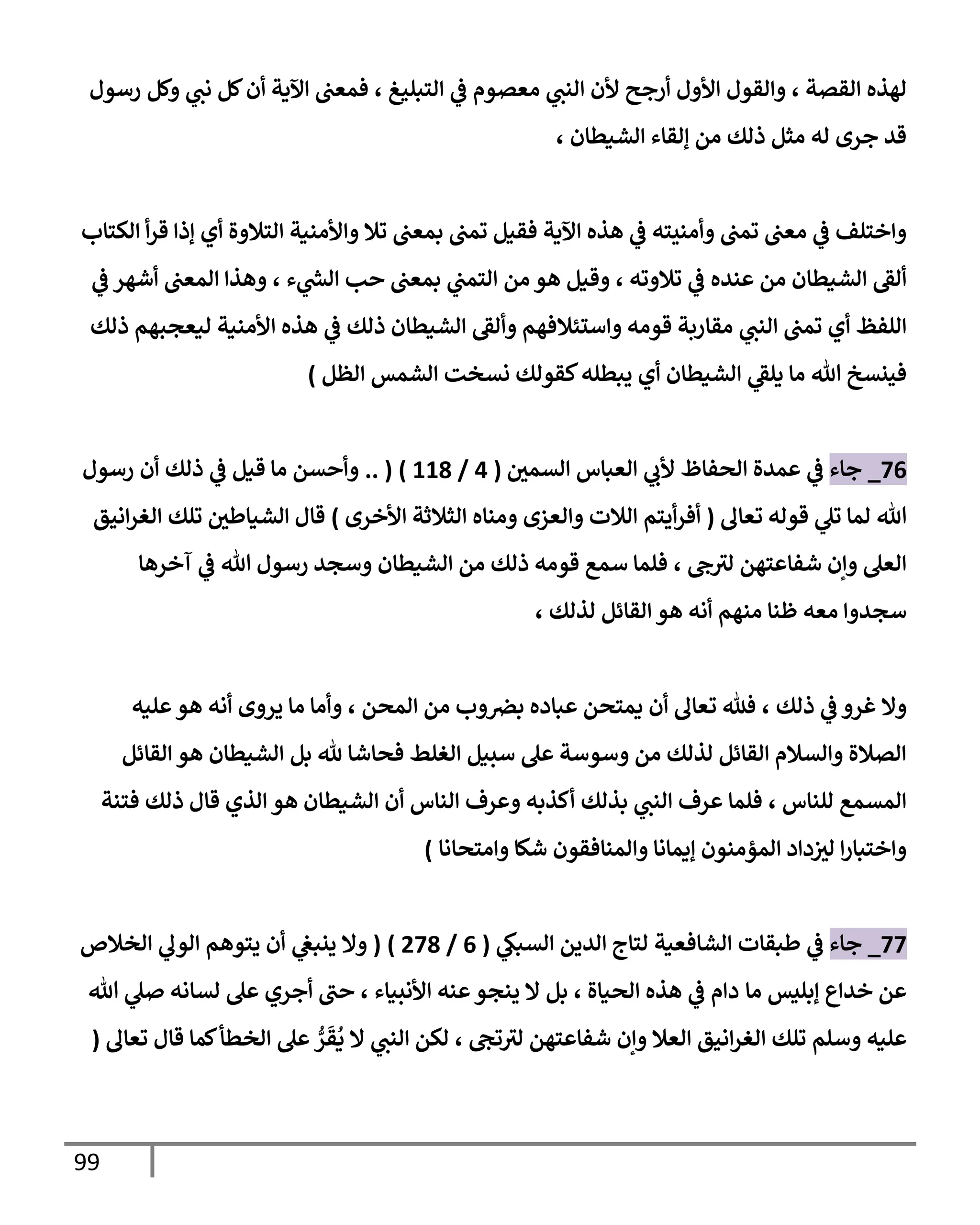 99
‫القصة‬ ‫لهذه‬
،
‫األ‬ ‫والقول‬
‫ي‬
‫النب‬ ‫ألن‬ ‫أرجح‬ ‫ول‬
‫التبليغ‬ ‫ي‬
‫ف‬ ‫معصوم‬
،
‫رسول‬ ‫وكل‬ ‫ي‬
‫نب‬ ‫كل‬‫أن‬ ‫اآلية‬ ‫فمعب‬
‫الشي‬ ‫إلقاء‬ ‫من‬ ‫ذلك‬ ‫مثل‬ ‫له‬ ‫جرى‬ ‫قد‬
‫طان‬
،
‫الكتاب‬ ‫أ‬‫ر‬‫ق‬ ‫إذا‬ ‫أي‬ ‫التالوة‬ ‫واألمنية‬ ‫تال‬ ‫بمعب‬ ‫تمب‬ ‫فقيل‬ ‫اآلية‬ ‫هذه‬ ‫ي‬
‫ف‬ ‫وأمنيته‬ ‫تمب‬ ‫معب‬ ‫ي‬
‫ف‬ ‫واختلف‬
‫تالوته‬ ‫ي‬
‫ف‬ ‫عنده‬ ‫من‬ ‫الشيطان‬ ‫ألق‬
،
‫ء‬ ‫ي‬
‫ر‬
‫الش‬ ‫حب‬ ‫بمعب‬ ‫ي‬
‫التمب‬ ‫من‬ ‫هو‬ ‫وقيل‬
،
‫ي‬
‫ف‬ ‫أشهر‬ ‫المعب‬ ‫وهذا‬
‫ا‬ ‫تمب‬ ‫أي‬ ‫اللفظ‬
‫ي‬
‫لنب‬
‫ي‬
‫ف‬ ‫ذلك‬ ‫الشيطان‬ ‫وألق‬ ‫واستئالفهم‬ ‫قومه‬ ‫مقاربة‬
‫ذلك‬ ‫ليعجبهم‬ ‫األمنية‬ ‫هذه‬
‫الظل‬ ‫الشمس‬ ‫نسخت‬ ‫كقولك‬‫يبطله‬ ‫أي‬ ‫الشيطان‬ ‫ي‬
‫يلق‬ ‫ما‬ ‫هللا‬ ‫فينسخ‬
)
70
_
‫جاء‬
‫ي‬
‫ف‬
‫السمي‬ ‫العباس‬ ‫ي‬
‫ألب‬ ‫الحفاظ‬ ‫عمدة‬
(
0
/
009
)
(
..
‫و‬
‫أحسن‬
‫ما‬
‫قيل‬
‫ي‬
‫ف‬
‫ذلك‬
‫أن‬
‫رسول‬
‫تعال‬ ‫قوله‬ ‫ي‬
‫تل‬ ‫لما‬ ‫هللا‬
(
‫األخرى‬ ‫الثالثة‬ ‫ومناه‬ ‫والعزى‬ ‫الالت‬ ‫أيتم‬‫ر‬‫أف‬
)
‫قال‬
‫الشياطي‬
‫الغر‬ ‫تلك‬
‫انيق‬
‫ح‬‫لث‬ ‫شفاعتهن‬ ‫وإن‬ ‫العل‬
،
‫الشيطان‬ ‫من‬ ‫ذلك‬ ‫قومه‬ ‫سمع‬ ‫فلما‬
‫هللا‬ ‫رسول‬ ‫وسجد‬
‫ي‬
‫ف‬
‫آخرها‬
‫لذلك‬ ‫القائل‬ ‫هو‬ ‫أنه‬ ‫منهم‬ ‫ظنا‬ ‫معه‬ ‫سجدوا‬
،
‫ذلك‬ ‫ي‬
‫ف‬ ‫غرو‬ ‫وال‬
،
‫تعال‬ ‫هللف‬
‫المحن‬ ‫من‬ ‫وب‬‫بص‬ ‫عباده‬ ‫يمتحن‬ ‫أن‬
،
‫عليه‬‫هو‬ ‫أنه‬ ‫يروى‬ ‫ما‬ ‫وأما‬
‫بل‬ ‫هلل‬ ‫فحاشا‬ ‫الغلط‬ ‫سبيل‬ ‫عل‬ ‫وسوسة‬ ‫من‬ ‫لذلك‬ ‫القائل‬ ‫والسالم‬ ‫الصالة‬
‫القائل‬ ‫هو‬ ‫الشيطان‬
‫للناس‬ ‫المسمع‬
،
‫فتنة‬ ‫ذلك‬ ‫قال‬ ‫الذي‬ ‫هو‬ ‫الشيطان‬ ‫أن‬ ‫الناس‬ ‫وعرف‬ ‫أكذبه‬ ‫بذلك‬ ‫ي‬
‫النب‬ ‫عرف‬ ‫فلما‬
‫وامتحانا‬ ‫شكا‬ ‫والمنافقون‬ ‫إيمانا‬ ‫المؤمنون‬ ‫داد‬‫لث‬ ‫ا‬‫ر‬‫واختبا‬
)
77
_
‫ج‬
‫اء‬
‫ي‬
‫ف‬
‫الشافعية‬ ‫طبقات‬
‫ي‬
‫السبك‬ ‫الدين‬ ‫لتاج‬
(
0
/
479
( )
‫الخالص‬ ‫ي‬
‫الول‬ ‫يتوهم‬ ‫أن‬ ‫ي‬
‫ينبغ‬ ‫وال‬
‫ما‬ ‫إبليس‬ ‫خداع‬ ‫عن‬
‫الحياة‬ ‫هذه‬ ‫ي‬
‫ف‬ ‫دام‬
،
‫األنبياء‬ ‫عنه‬‫ينجو‬ ‫ال‬ ‫بل‬
،
‫لسانه‬ ‫عل‬ ‫أجري‬ ‫حب‬
‫هللا‬ ‫ي‬
‫صل‬
‫ع‬
‫وسلم‬ ‫ليه‬
‫الع‬ ‫انيق‬‫ر‬‫الغ‬ ‫تلك‬
‫تج‬‫لث‬ ‫شفاعتهن‬ ‫وإن‬ ‫ال‬
،
ُ
‫ي‬ ‫ال‬ ‫ي‬
‫النب‬ ‫لكن‬
َ
‫ق‬
ُّ
‫ر‬
‫تعال‬ ‫قال‬ ‫كما‬‫الخطأ‬ ‫عل‬
(
 