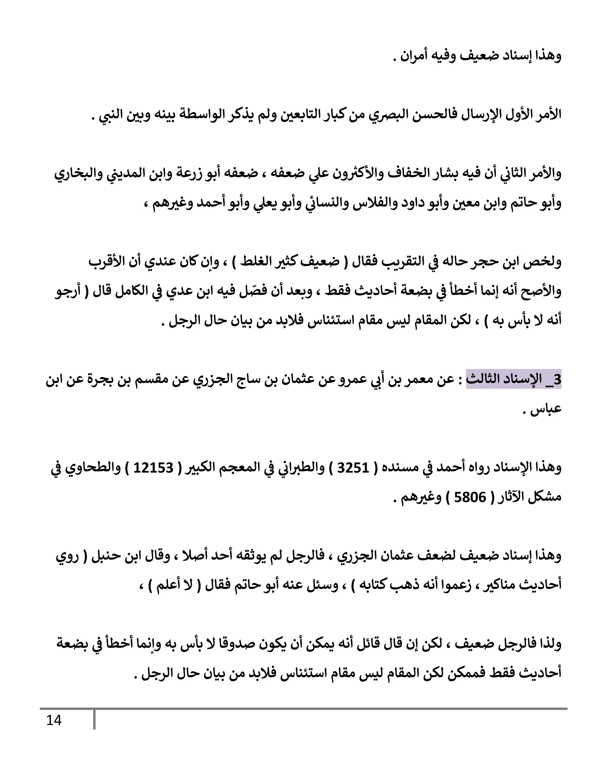 14
‫ان‬‫ر‬‫أم‬ ‫وفيه‬ ‫ضعيف‬ ‫إسناد‬ ‫وهذا‬
.
‫ولم‬ ‫التابعي‬ ‫كبار‬‫من‬ ‫البرصي‬ ‫فالحسن‬ ‫اإلرسال‬ ‫األول‬ ‫األمر‬
‫ي‬
‫النب‬ ‫وبي‬ ‫بينه‬ ‫الواسطة‬ ‫يذكر‬
.
‫والبخاري‬ ‫ي‬
‫المديب‬ ‫وابن‬ ‫زرعة‬ ‫أبو‬ ‫ضعفه‬ ، ‫ضعفه‬ ‫ي‬
‫عل‬ ‫ون‬ ‫ر‬
‫واألكي‬ ‫الخفاف‬ ‫بشار‬ ‫فيه‬ ‫أن‬ ‫ي‬
‫الثاب‬ ‫واألمر‬
، ‫هم‬‫وغي‬ ‫أحمد‬ ‫وأبو‬ ‫ي‬
‫يعل‬ ‫وأبو‬ ‫ي‬
‫ئ‬
‫والنساب‬ ‫والفالس‬ ‫داود‬ ‫وأبو‬ ‫معي‬ ‫وابن‬ ‫حاتم‬ ‫وأبو‬
‫فقال‬ ‫التقريب‬ ‫ي‬
‫ف‬ ‫حاله‬‫حجر‬ ‫ابن‬ ‫ولخص‬
(
‫الغلط‬ ‫كثي‬‫ضعيف‬
)
‫األقرب‬ ‫أن‬ ‫عندي‬ ‫كان‬‫وإن‬ ،
‫قال‬ ‫الكامل‬ ‫ي‬
‫ف‬ ‫عدي‬ ‫ابن‬ ‫فيه‬ ‫ل‬ ّ
‫فص‬ ‫أن‬ ‫وبعد‬ ، ‫فقط‬ ‫أحاديث‬ ‫بضعة‬ ‫ي‬
‫ف‬ ‫أخطأ‬ ‫إنما‬ ‫أنه‬ ‫واألصح‬
(
‫أرجو‬
‫به‬ ‫بأس‬ ‫ال‬ ‫أنه‬
)
‫الرجل‬ ‫حال‬ ‫بيان‬ ‫من‬ ‫فالبد‬ ‫استئناس‬ ‫مقام‬ ‫ليس‬ ‫المقام‬ ‫لكن‬ ،
.
7
_
‫الثالث‬ ‫اإلسناد‬
:
‫ابن‬ ‫عن‬ ‫بجرة‬ ‫بن‬ ‫مقسم‬ ‫عن‬ ‫الجزري‬ ‫ساج‬ ‫بن‬ ‫عثمان‬ ‫عن‬‫عمرو‬ ‫ي‬
‫أب‬ ‫بن‬ ‫معمر‬ ‫عن‬
‫عباس‬
.
‫مسنده‬ ‫ي‬
‫ف‬ ‫أحمد‬ ‫رواه‬ ‫اإلسناد‬ ‫وهذا‬
(
7000
)
‫الكبي‬ ‫المعجم‬ ‫ي‬
‫ف‬ ‫ي‬
‫اب‬‫والطي‬
(
00007
)
‫ي‬
‫ف‬ ‫والطحاوي‬
‫اآلثار‬ ‫مشكل‬
(
0060
)
‫هم‬‫وغي‬
.
‫أحد‬ ‫يوثقه‬ ‫لم‬ ‫فالرجل‬ ، ‫الجزري‬ ‫عثمان‬ ‫لضعف‬ ‫ضعيف‬ ‫إسناد‬ ‫وهذا‬
‫حنبل‬ ‫ابن‬ ‫وقال‬ ، ‫أصال‬
(
‫روي‬
‫كتابه‬‫ذهب‬ ‫أنه‬ ‫زعموا‬ ، ‫مناكي‬ ‫أحاديث‬
)
‫فقال‬ ‫حاتم‬ ‫أبو‬ ‫عنه‬ ‫وسئل‬ ،
(
‫أعلم‬ ‫ال‬
)
،
‫بضعة‬ ‫ي‬
‫ف‬ ‫أخطأ‬ ‫وإنما‬ ‫به‬ ‫بأس‬ ‫ال‬ ‫صدوقا‬ ‫يكون‬ ‫أن‬ ‫يمكن‬ ‫أنه‬ ‫قائل‬ ‫قال‬ ‫إن‬ ‫لكن‬ ، ‫ضعيف‬ ‫فالرجل‬ ‫ولذا‬
‫حال‬ ‫بيان‬ ‫من‬ ‫فالبد‬ ‫استئناس‬ ‫مقام‬ ‫ليس‬ ‫المقام‬ ‫لكن‬ ‫فممكن‬ ‫فقط‬ ‫أحاديث‬
‫الرجل‬
.
 