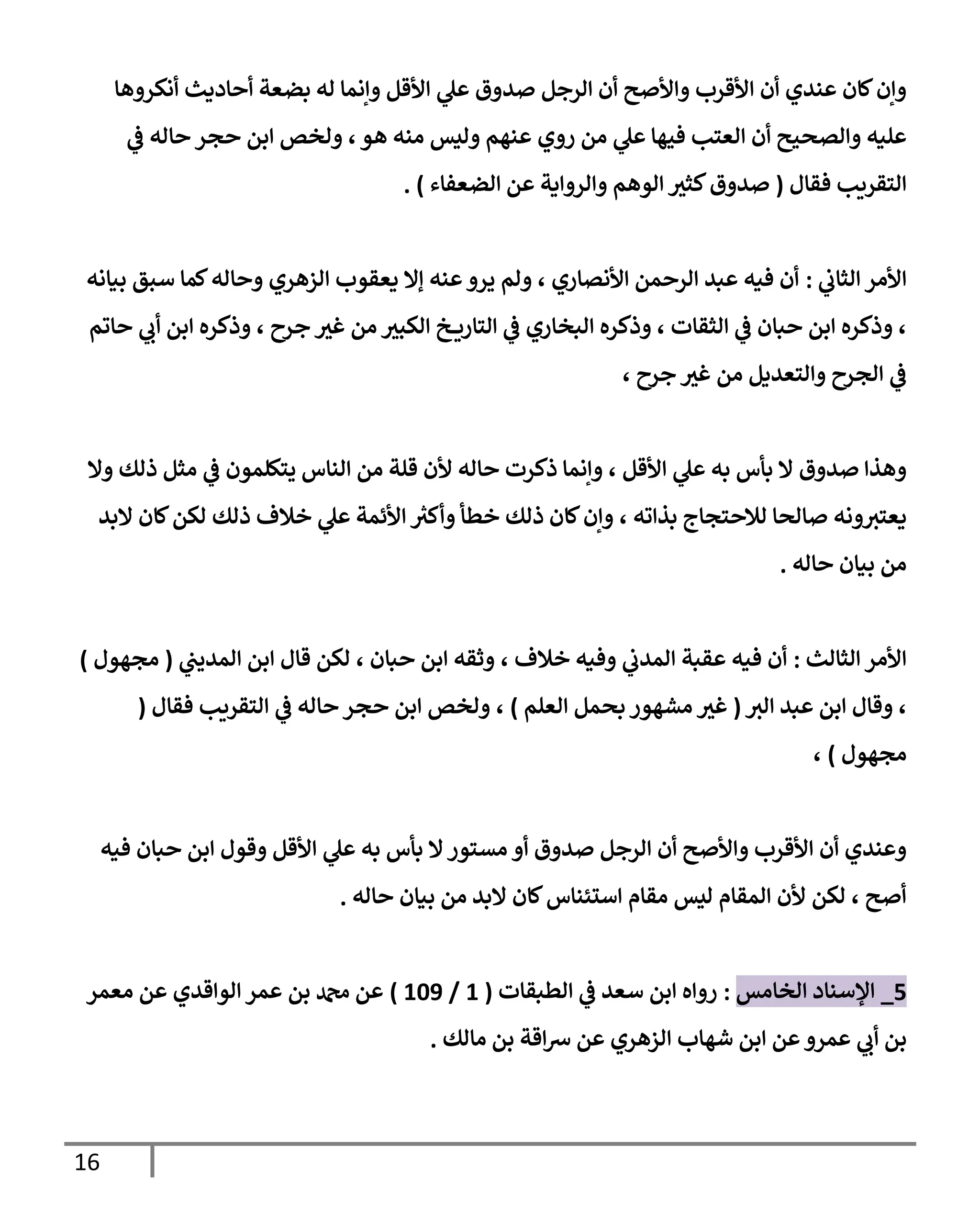 16
‫صدوق‬ ‫الرجل‬ ‫أن‬ ‫واألصح‬ ‫األقرب‬ ‫أن‬ ‫عندي‬ ‫كان‬‫وإن‬
‫أنكروها‬ ‫أحاديث‬ ‫بضعة‬ ‫له‬ ‫وإنما‬ ‫األقل‬ ‫ي‬
‫عل‬
‫ي‬
‫ف‬ ‫حاله‬ ‫حجر‬ ‫ابن‬ ‫ولخص‬ ،‫هو‬ ‫منه‬ ‫وليس‬ ‫عنهم‬ ‫روي‬ ‫من‬ ‫ي‬
‫عل‬ ‫فيها‬ ‫العتب‬ ‫أن‬ ‫والصحيح‬ ‫عليه‬
‫فقال‬ ‫التقريب‬
(
‫الضعفاء‬ ‫عن‬ ‫والرواية‬ ‫الوهم‬ ‫كثي‬‫صدوق‬
. )
‫ي‬
‫الثاب‬ ‫األمر‬
:
‫كما‬‫وحاله‬ ‫الزهري‬ ‫يعقوب‬ ‫إال‬ ‫عنه‬‫يرو‬ ‫ولم‬ ، ‫األنصاري‬ ‫الرحمن‬ ‫عبد‬ ‫فيه‬ ‫أن‬
‫بيانه‬ ‫سبق‬
‫حاتم‬ ‫ي‬
‫أب‬ ‫ابن‬ ‫وذكره‬ ، ‫جرح‬ ‫غي‬ ‫من‬ ‫الكبي‬ ‫خ‬ ‫التاري‬ ‫ي‬
‫ف‬ ‫البخاري‬ ‫وذكره‬ ، ‫الثقات‬ ‫ي‬
‫ف‬ ‫حبان‬ ‫ابن‬ ‫وذكره‬ ،
، ‫جرح‬ ‫غي‬ ‫من‬ ‫والتعديل‬ ‫الجرح‬ ‫ي‬
‫ف‬
‫وال‬ ‫ذلك‬ ‫مثل‬ ‫ي‬
‫ف‬ ‫يتكلمون‬ ‫الناس‬ ‫من‬ ‫قلة‬ ‫ألن‬ ‫حاله‬ ‫ذكرت‬ ‫وإنما‬ ، ‫األقل‬ ‫ي‬
‫عل‬ ‫به‬ ‫بأس‬ ‫ال‬ ‫صدوق‬ ‫وهذا‬
، ‫بذاته‬ ‫لالحتجاج‬ ‫صالحا‬ ‫ونه‬‫يعتي‬
‫البد‬ ‫كان‬‫لكن‬ ‫ذلك‬ ‫خالف‬ ‫ي‬
‫عل‬ ‫األئمة‬ ‫ر‬
‫وأكي‬ ‫خطأ‬ ‫ذلك‬ ‫كان‬‫وإن‬
‫حاله‬ ‫بيان‬ ‫من‬
.
‫الثالث‬ ‫األمر‬
:
‫ي‬
‫المديب‬ ‫ابن‬ ‫قال‬ ‫لكن‬ ، ‫حبان‬ ‫ابن‬ ‫وثقه‬ ، ‫خالف‬ ‫وفيه‬ ‫ي‬
‫المدب‬ ‫عقبة‬ ‫فيه‬ ‫أن‬
(
‫مجهول‬
)
‫الي‬ ‫عبد‬ ‫ابن‬ ‫وقال‬ ،
(
‫العلم‬ ‫بحمل‬ ‫مشهور‬ ‫غي‬
)
‫فقال‬ ‫التقريب‬ ‫ي‬
‫ف‬ ‫حاله‬‫حجر‬ ‫ابن‬ ‫ولخص‬ ،
(
‫مجهول‬
)
،
‫فيه‬ ‫حبان‬ ‫ابن‬ ‫وقول‬ ‫األقل‬ ‫ي‬
‫عل‬ ‫به‬ ‫بأس‬ ‫ال‬‫مستور‬ ‫أو‬ ‫صدوق‬ ‫الرجل‬ ‫أن‬ ‫واألصح‬ ‫األقرب‬ ‫أن‬ ‫وعندي‬
‫حاله‬ ‫بيان‬ ‫من‬ ‫البد‬ ‫كان‬‫استئناس‬ ‫مقام‬ ‫ليس‬ ‫المقام‬ ‫ألن‬ ‫لكن‬ ، ‫أصح‬
.
0
_
‫الخامس‬ ‫اإلسناد‬
:
‫الطبقات‬ ‫ي‬
‫ف‬ ‫سعد‬ ‫ابن‬ ‫رواه‬
(
0
/
069
)
‫معمر‬ ‫عن‬ ‫الواقدي‬ ‫عمر‬ ‫بن‬ ‫دمحم‬ ‫عن‬
‫اب‬ ‫عن‬‫عمرو‬ ‫ي‬
‫أب‬ ‫بن‬
‫مالك‬ ‫بن‬ ‫اقة‬‫ش‬ ‫عن‬ ‫الزهري‬ ‫شهاب‬ ‫ن‬
.
 