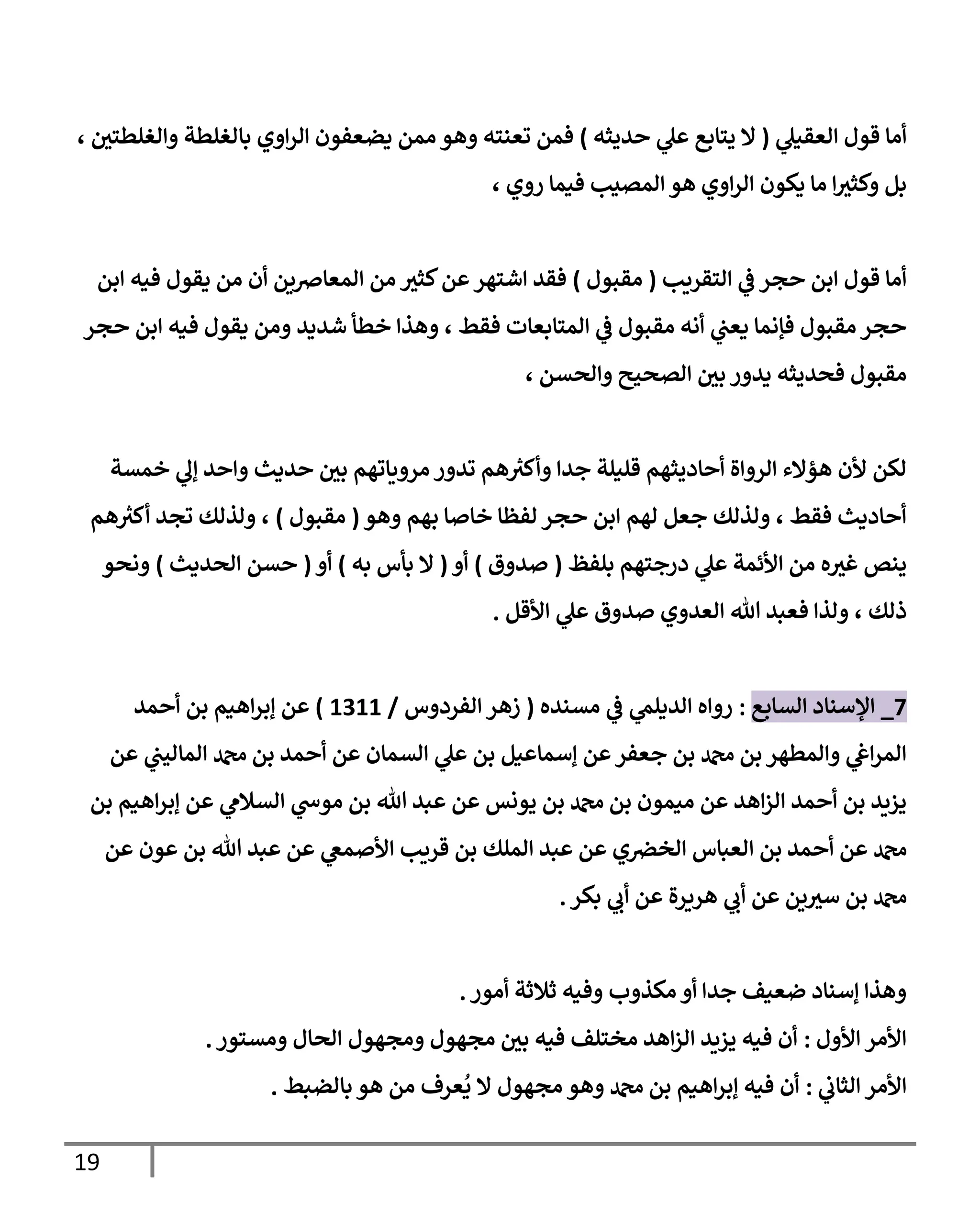 19
‫ي‬
‫العقيل‬ ‫قول‬ ‫أما‬
(
‫حديثه‬ ‫ي‬
‫عل‬ ‫يتابع‬ ‫ال‬
)
‫ي‬ ‫ممن‬ ‫وهو‬ ‫تعنته‬ ‫فمن‬
، ‫والغلطتي‬ ‫بالغلطة‬ ‫اوي‬‫ر‬‫ال‬ ‫ضعفون‬
، ‫روي‬ ‫فيما‬ ‫المصيب‬ ‫هو‬ ‫اوي‬‫ر‬‫ال‬ ‫يكون‬ ‫ما‬ ‫ا‬‫وكثي‬ ‫بل‬
‫التقريب‬ ‫ي‬
‫ف‬ ‫حجر‬ ‫ابن‬ ‫قول‬ ‫أما‬
(
‫مقبول‬
)
‫ابن‬ ‫فيه‬ ‫يقول‬ ‫من‬ ‫أن‬ ‫المعارصين‬ ‫من‬ ‫كثي‬‫عن‬‫اشتهر‬ ‫فقد‬
‫حجر‬ ‫ابن‬ ‫فيه‬ ‫يقول‬ ‫ومن‬ ‫شديد‬ ‫خطأ‬ ‫وهذا‬ ، ‫فقط‬ ‫المتابعات‬ ‫ي‬
‫ف‬ ‫مقبول‬ ‫أنه‬ ‫ي‬
‫يعب‬ ‫فإنما‬ ‫مقبول‬ ‫حجر‬
‫مقب‬
، ‫والحسن‬ ‫الصحيح‬ ‫بي‬ ‫يدور‬ ‫فحديثه‬ ‫ول‬
‫خمسة‬ ‫ي‬
‫إل‬ ‫واحد‬ ‫حديث‬ ‫بي‬ ‫مروياتهم‬ ‫تدور‬ ‫هم‬ ‫ر‬
‫وأكي‬ ‫جدا‬ ‫قليلة‬ ‫أحاديثهم‬ ‫الرواة‬ ‫هؤالء‬ ‫ألن‬ ‫لكن‬
‫وهو‬ ‫بهم‬ ‫خاصا‬ ‫لفظا‬ ‫حجر‬ ‫ابن‬ ‫لهم‬ ‫جعل‬ ‫ولذلك‬ ، ‫فقط‬ ‫أحاديث‬
(
‫مقبول‬
)
‫هم‬ ‫ر‬
‫أكي‬ ‫تجد‬ ‫ولذلك‬ ،
‫بلفظ‬ ‫درجتهم‬ ‫ي‬
‫عل‬ ‫األئمة‬ ‫من‬ ‫ه‬‫غي‬ ‫ينص‬
(
‫صدوق‬
)
‫أو‬
(
‫به‬ ‫بأس‬ ‫ال‬
)
‫أو‬
(
‫الحديث‬ ‫حسن‬
)
‫ونحو‬
، ‫ذلك‬
‫األقل‬ ‫ي‬
‫عل‬ ‫صدوق‬ ‫العدوي‬ ‫هللا‬ ‫فعبد‬ ‫ولذا‬
.
3
_
‫السابع‬ ‫اإلسناد‬
:
‫مسنده‬ ‫ي‬
‫ف‬ ‫ي‬
‫الديلم‬ ‫رواه‬
(
‫الفردوس‬ ‫زهر‬
/
0700
)
‫أحمد‬ ‫بن‬ ‫اهيم‬‫ر‬‫إب‬ ‫عن‬
‫عن‬ ‫ي‬
‫الماليب‬ ‫دمحم‬ ‫بن‬ ‫أحمد‬ ‫عن‬ ‫السمان‬ ‫ي‬
‫عل‬ ‫بن‬ ‫إسماعيل‬ ‫عن‬‫جعفر‬ ‫بن‬ ‫دمحم‬ ‫بن‬ ‫والمطهر‬ ‫ي‬
‫اغ‬‫ر‬‫الم‬
‫بن‬ ‫اهيم‬‫ر‬‫إب‬ ‫عن‬ ‫ي‬
‫السالم‬ ‫ي‬
‫موش‬ ‫بن‬ ‫هللا‬ ‫عبد‬ ‫عن‬ ‫يونس‬ ‫بن‬ ‫دمحم‬ ‫بن‬ ‫ميمون‬ ‫عن‬ ‫اهد‬‫ز‬‫ال‬ ‫أحمد‬ ‫بن‬ ‫يزيد‬
‫ا‬ ‫بن‬ ‫أحمد‬ ‫عن‬ ‫دمحم‬
‫عن‬ ‫عون‬ ‫بن‬ ‫هللا‬ ‫عبد‬ ‫عن‬ ‫ي‬
‫األصمع‬ ‫قريب‬ ‫بن‬ ‫الملك‬ ‫عبد‬ ‫عن‬ ‫ي‬‫الخرص‬ ‫لعباس‬
‫بكر‬ ‫ي‬
‫أب‬ ‫عن‬ ‫هريرة‬ ‫ي‬
‫أب‬ ‫عن‬ ‫ين‬‫سي‬ ‫بن‬ ‫دمحم‬
.
‫وفيه‬ ‫مكذوب‬‫أو‬ ‫جدا‬ ‫ضعيف‬ ‫إسناد‬ ‫وهذا‬
‫ثالثة‬
‫أمور‬
.
‫األول‬ ‫األمر‬
:
‫ومستور‬ ‫الحال‬ ‫ومجهول‬ ‫مجهول‬ ‫بي‬ ‫فيه‬ ‫مختلف‬ ‫اهد‬‫ز‬‫ال‬ ‫يزيد‬ ‫فيه‬ ‫أن‬
.
‫ي‬
‫الثاب‬ ‫األمر‬
:
‫ا‬‫ر‬‫إب‬ ‫فيه‬ ‫أن‬
‫بالضبط‬ ‫هو‬ ‫من‬ ‫عرف‬
ُ
‫ي‬ ‫ال‬ ‫مجهول‬ ‫وهو‬ ‫دمحم‬ ‫بن‬ ‫هيم‬
.
 
