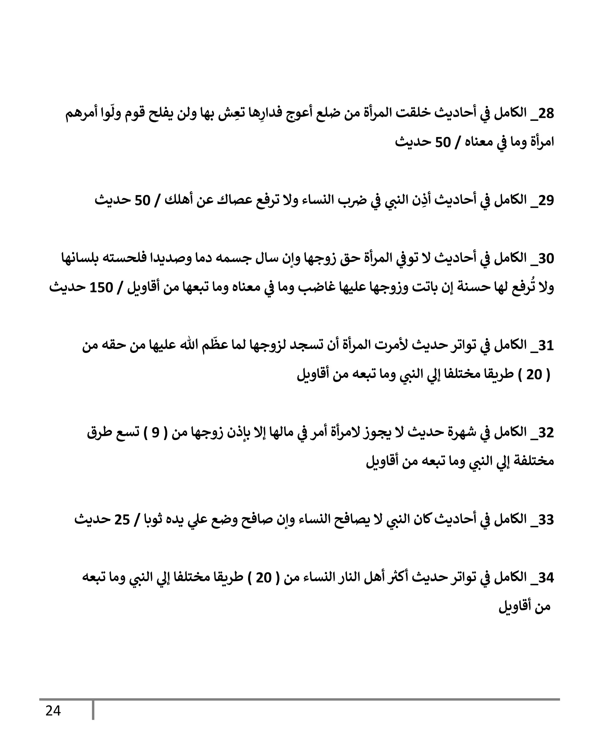 24
00
_
‫أمرهم‬ ‫وا‬
ّ
‫ول‬ ‫قوم‬ ‫يفلح‬ ‫ولن‬ ‫بها‬ ‫ش‬ ِ
‫تع‬ ‫ها‬ِ
‫فدار‬ ‫أعوج‬ ‫ضلع‬ ‫من‬ ‫أة‬‫ر‬‫الم‬ ‫خلقت‬ ‫أحاديث‬ ‫ي‬
‫ف‬ ‫الكامل‬
‫معناه‬ ‫ي‬
‫ف‬ ‫وما‬ ‫أة‬‫ر‬‫ام‬
/
06
‫حديث‬
09
_
‫ي‬
‫النب‬ ‫ن‬ ِ
‫أذ‬ ‫أحاديث‬ ‫ي‬
‫ف‬ ‫الكامل‬
‫أهلك‬ ‫عن‬ ‫عصاك‬ ‫ترفع‬ ‫وال‬ ‫النساء‬ ‫ب‬‫رص‬ ‫ي‬
‫ف‬
/
06
‫حديث‬
76
_
‫بلسانها‬ ‫فلحسته‬ ‫وصديدا‬ ‫دما‬ ‫جسمه‬ ‫سال‬ ‫وإن‬ ‫زوجها‬ ‫حق‬ ‫أة‬‫ر‬‫الم‬ ‫ي‬
‫توف‬ ‫ال‬ ‫أحاديث‬ ‫ي‬
‫ف‬ ‫الكامل‬
‫أقاويل‬ ‫من‬ ‫تبعها‬ ‫وما‬ ‫معناه‬ ‫ي‬
‫ف‬ ‫وما‬ ‫غاضب‬ ‫عليها‬ ‫وزوجها‬ ‫باتت‬ ‫إن‬ ‫حسنة‬ ‫لها‬ ‫رفع‬
ُ
‫ت‬ ‫وال‬
/
006
‫حديث‬
70
_
‫الم‬ ‫ألمرت‬ ‫حديث‬ ‫تواتر‬ ‫ي‬
‫ف‬ ‫الكامل‬
‫من‬ ‫حقه‬ ‫من‬ ‫عليها‬ ‫هللا‬ ‫م‬
ّ
‫عظ‬ ‫لما‬ ‫لزوجها‬ ‫تسجد‬ ‫أن‬ ‫أة‬‫ر‬
(
06
)
‫أقاويل‬ ‫من‬ ‫تبعه‬ ‫وما‬ ‫ي‬
‫النب‬ ‫ي‬
‫إل‬ ‫مختلفا‬ ‫طريقا‬
70
_
‫من‬ ‫زوجها‬ ‫بإذن‬ ‫إال‬ ‫مالها‬ ‫ي‬
‫ف‬ ‫أمر‬ ‫أة‬‫ر‬‫الم‬‫يجوز‬ ‫ال‬ ‫حديث‬ ‫شهرة‬ ‫ي‬
‫ف‬ ‫الكامل‬
(
9
)
‫طرق‬ ‫تسع‬
‫أقاويل‬ ‫من‬ ‫تبعه‬ ‫وما‬ ‫ي‬
‫النب‬ ‫ي‬
‫إل‬ ‫مختلفة‬
77
_
‫ثوبا‬ ‫يده‬ ‫ي‬
‫عل‬ ‫وضع‬ ‫صافح‬ ‫وإن‬ ‫النساء‬ ‫يصافح‬ ‫ال‬ ‫ي‬
‫النب‬ ‫كان‬‫أحاديث‬ ‫ي‬
‫ف‬ ‫الكامل‬
/
00
‫حديث‬
70
_
‫من‬ ‫النساء‬ ‫النار‬ ‫أهل‬ ‫ر‬
‫أكي‬ ‫حديث‬ ‫تواتر‬ ‫ي‬
‫ف‬ ‫الكامل‬
(
06
)
‫تبعه‬ ‫وما‬ ‫ي‬
‫النب‬ ‫ي‬
‫إل‬ ‫مختلفا‬ ‫طريقا‬
‫أقاويل‬ ‫من‬
 