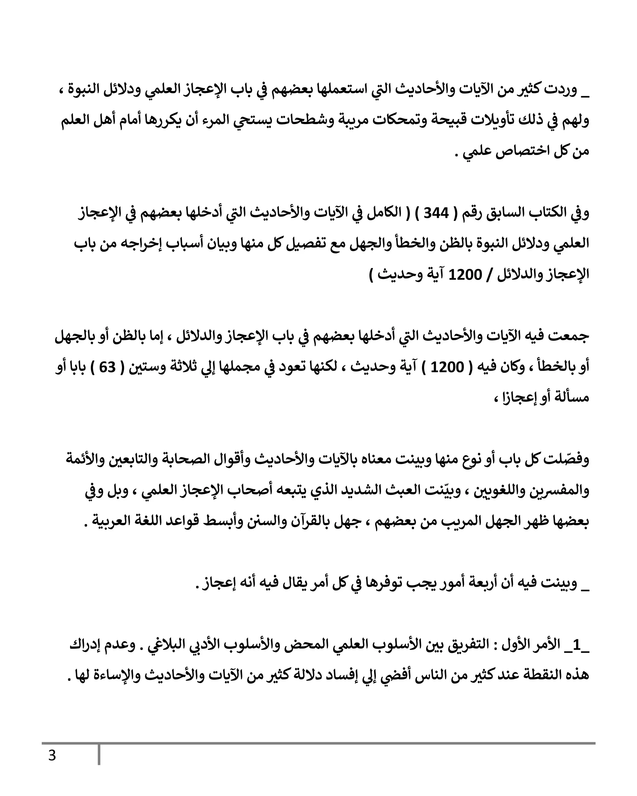 3
_
، ‫النبوة‬ ‫ودالئل‬ ‫ي‬
‫العلم‬ ‫اإلعجاز‬ ‫باب‬ ‫ي‬
‫ف‬ ‫بعضهم‬ ‫استعملها‬ ‫ي‬
‫الب‬ ‫واألحاديث‬ ‫اآليات‬ ‫من‬ ‫كثي‬‫وردت‬
‫العلم‬ ‫أهل‬ ‫أمام‬ ‫يكررها‬ ‫أن‬ ‫المرء‬ ‫ي‬
‫يستح‬ ‫وشطحات‬ ‫مريبة‬ ‫وتمحكات‬ ‫قبيحة‬ ‫تأويالت‬ ‫ذلك‬ ‫ي‬
‫ف‬ ‫ولهم‬
‫ي‬
‫علم‬ ‫اختصاص‬ ‫كل‬‫من‬
.
‫رقم‬ ‫السابق‬ ‫الكتاب‬ ‫ي‬
‫وف‬
(
700
( )
‫اإلعجاز‬ ‫ي‬
‫ف‬ ‫بعضهم‬ ‫أدخلها‬ ‫ي‬
‫الب‬ ‫واألحاديث‬ ‫اآليات‬ ‫ي‬
‫ف‬ ‫الكامل‬
‫باب‬ ‫من‬ ‫اجه‬‫ر‬‫إخ‬ ‫أسباب‬ ‫وبيان‬ ‫منها‬ ‫كل‬‫تفصيل‬ ‫مع‬ ‫والجهل‬ ‫والخطأ‬ ‫بالظن‬ ‫النبوة‬ ‫ودالئل‬ ‫ي‬
‫العلم‬
‫والدالئل‬‫اإلعجاز‬
/
0066
‫وحديث‬ ‫آية‬
)
‫ي‬
‫ف‬ ‫بعضهم‬ ‫أدخلها‬ ‫ي‬
‫الب‬ ‫واألحاديث‬ ‫اآليات‬ ‫فيه‬ ‫جمعت‬
‫بالجهل‬ ‫أو‬ ‫بالظن‬ ‫إما‬ ، ‫والدالئل‬‫اإلعجاز‬ ‫باب‬
‫فيه‬ ‫وكان‬ ، ‫بالخطأ‬ ‫أو‬
(
0066
)
‫وستي‬ ‫ثالثة‬ ‫ي‬
‫إل‬ ‫مجملها‬ ‫ي‬
‫ف‬ ‫تعود‬ ‫لكنها‬ ، ‫وحديث‬ ‫آية‬
(
07
)
‫أو‬ ‫بابا‬
، ‫ا‬‫ز‬‫إعجا‬ ‫أو‬ ‫مسألة‬
‫واألئمة‬ ‫والتابعي‬ ‫الصحابة‬ ‫وأقوال‬ ‫واألحاديث‬ ‫باآليات‬ ‫معناه‬ ‫وبينت‬ ‫منها‬ ‫نوع‬ ‫أو‬ ‫باب‬ ‫كل‬‫لت‬ ّ
‫وفص‬
‫والمفرسين‬
‫ي‬
‫وف‬ ‫وبل‬ ، ‫ي‬
‫العلم‬ ‫اإلعجاز‬ ‫أصحاب‬ ‫يتبعه‬ ‫الذي‬ ‫الشديد‬ ‫العبث‬ ‫نت‬
ّ
‫وبي‬ ، ‫واللغويي‬
‫العربية‬ ‫اللغة‬ ‫قواعد‬ ‫وأبسط‬ ‫والسي‬ ‫بالقرآن‬ ‫جهل‬ ، ‫بعضهم‬ ‫من‬ ‫المريب‬ ‫الجهل‬ ‫ظهر‬ ‫بعضها‬
.
_
‫إعجاز‬ ‫أنه‬ ‫فيه‬ ‫يقال‬ ‫أمر‬ ‫كل‬ ‫ي‬
‫ف‬ ‫توفرها‬ ‫يجب‬ ‫أمور‬ ‫أربعة‬ ‫أن‬ ‫فيه‬ ‫وبينت‬
.
_
0
_
‫األول‬ ‫األمر‬
:
‫ي‬
‫البالغ‬ ‫ي‬
‫األدب‬ ‫واألسلوب‬ ‫المحض‬ ‫ي‬
‫العلم‬ ‫األسلوب‬ ‫بي‬ ‫التفريق‬
.
‫اك‬‫ر‬‫إد‬ ‫وعدم‬
‫لها‬ ‫واإلساءة‬ ‫واألحاديث‬ ‫اآليات‬ ‫من‬ ‫كثي‬‫داللة‬ ‫إفساد‬ ‫ي‬
‫إل‬ ‫ي‬
‫أفض‬ ‫الناس‬ ‫من‬ ‫كثي‬‫عند‬ ‫النقطة‬ ‫هذه‬
.
 