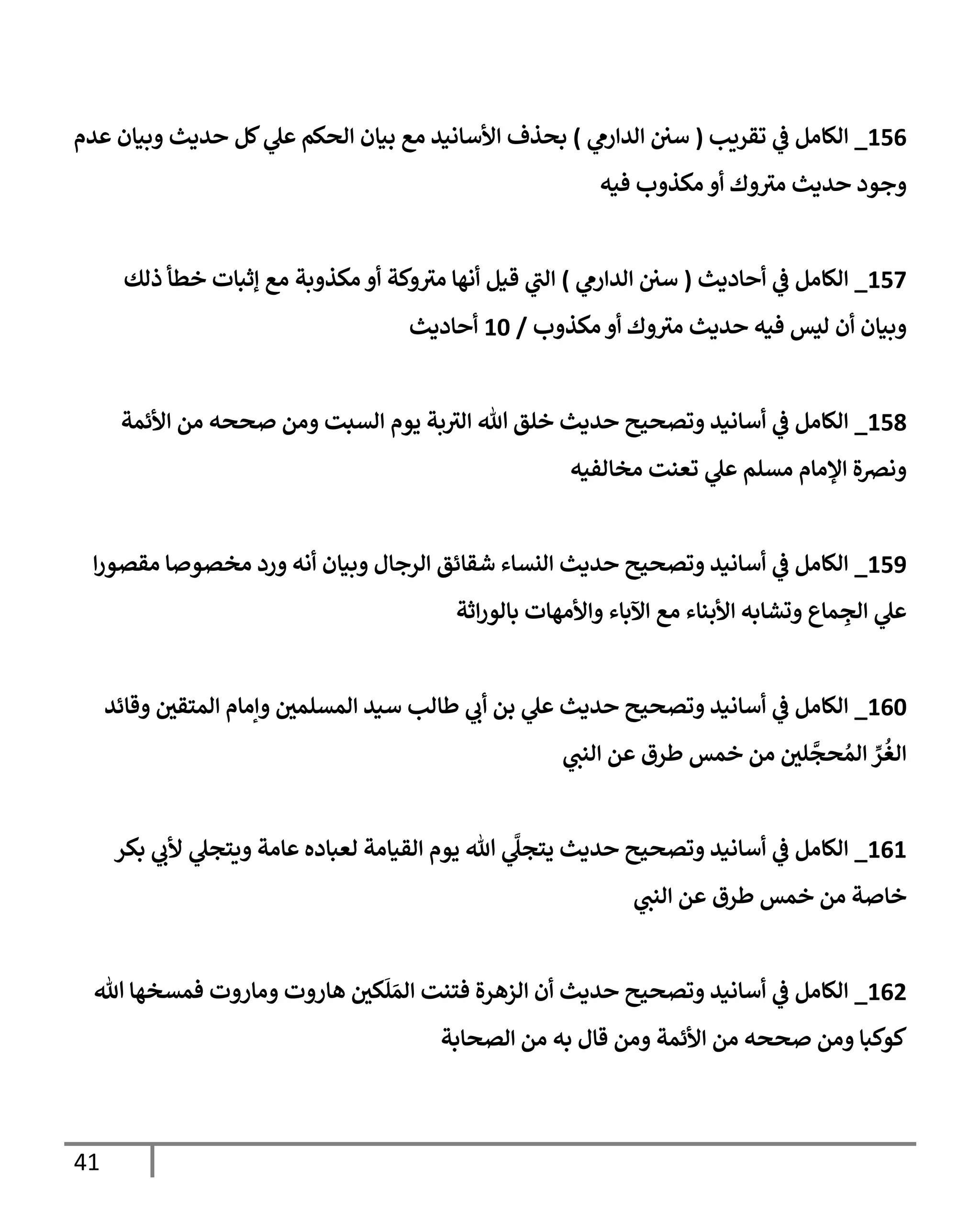 41
000
_
‫تقريب‬ ‫ي‬
‫ف‬ ‫الكامل‬
(
‫ي‬
‫الدارم‬ ‫سي‬
)
‫عدم‬ ‫وبيان‬ ‫حديث‬ ‫كل‬ ‫ي‬
‫عل‬ ‫الحكم‬ ‫بيان‬ ‫مع‬ ‫األسانيد‬ ‫بحذف‬
‫فيه‬ ‫مكذوب‬ ‫أو‬ ‫وك‬‫مي‬ ‫حديث‬ ‫وجود‬
003
_
‫أحاديث‬ ‫ي‬
‫ف‬ ‫الكامل‬
(
‫ي‬
‫الدارم‬ ‫سي‬
)
‫وكة‬‫مي‬ ‫أنها‬ ‫قيل‬ ‫ي‬
‫الب‬
‫ذلك‬ ‫خطأ‬ ‫إثبات‬ ‫مع‬ ‫مكذوبة‬ ‫أو‬
‫مكذوب‬ ‫أو‬ ‫وك‬‫مي‬ ‫حديث‬ ‫فيه‬ ‫ليس‬ ‫أن‬ ‫وبيان‬
/
06
‫أحاديث‬
000
_
‫األئمة‬ ‫من‬ ‫صححه‬ ‫ومن‬ ‫السبت‬ ‫يوم‬ ‫بة‬‫الي‬ ‫هللا‬ ‫خلق‬ ‫حديث‬ ‫وتصحيح‬ ‫أسانيد‬ ‫ي‬
‫ف‬ ‫الكامل‬
‫مخالفيه‬ ‫تعنت‬ ‫ي‬
‫عل‬ ‫مسلم‬ ‫اإلمام‬ ‫ونرصة‬
009
_
‫ا‬‫ر‬‫مقصو‬ ‫مخصوصا‬ ‫ورد‬ ‫أنه‬ ‫وبيان‬ ‫الرجال‬ ‫شقائق‬ ‫النساء‬ ‫حديث‬ ‫وتصحيح‬ ‫أسانيد‬ ‫ي‬
‫ف‬ ‫الكامل‬
‫اثة‬‫ر‬‫بالو‬ ‫واألمهات‬ ‫اآلباء‬ ‫مع‬ ‫األبناء‬ ‫وتشابه‬ ‫ماع‬ ِ
‫الج‬ ‫ي‬
‫عل‬
006
_
‫وقائد‬ ‫المتقي‬ ‫وإمام‬ ‫المسلمي‬ ‫سيد‬ ‫طالب‬ ‫ي‬
‫أب‬ ‫بن‬ ‫ي‬
‫عل‬ ‫حديث‬ ‫وتصحيح‬ ‫أسانيد‬ ‫ي‬
‫ف‬ ‫الكامل‬
‫عن‬ ‫طرق‬ ‫خمس‬ ‫من‬ ‫لي‬
‫ي‬
‫حج‬ ُ‫الم‬ ِّ
‫ر‬
ُ
‫الغ‬
‫ي‬
‫النب‬
000
_
‫بكر‬ ‫ي‬
‫ألب‬ ‫ي‬
‫ويتجل‬ ‫عامة‬ ‫لعباده‬ ‫القيامة‬ ‫يوم‬ ‫هللا‬ ‫ي‬
َّ
‫يتجل‬ ‫حديث‬ ‫وتصحيح‬ ‫أسانيد‬ ‫ي‬
‫ف‬ ‫الكامل‬
‫ي‬
‫النب‬ ‫عن‬ ‫طرق‬ ‫خمس‬ ‫من‬ ‫خاصة‬
000
_
‫هللا‬ ‫فمسخها‬ ‫وماروت‬ ‫هاروت‬ ‫كي‬
َ
‫ل‬ َ‫الم‬ ‫فتنت‬ ‫الزهرة‬ ‫أن‬ ‫حديث‬ ‫وتصحيح‬ ‫أسانيد‬ ‫ي‬
‫ف‬ ‫الكامل‬
‫الصحابة‬ ‫من‬ ‫به‬ ‫قال‬ ‫ومن‬ ‫األئمة‬ ‫من‬ ‫صححه‬ ‫ومن‬ ‫كوكبا‬
 