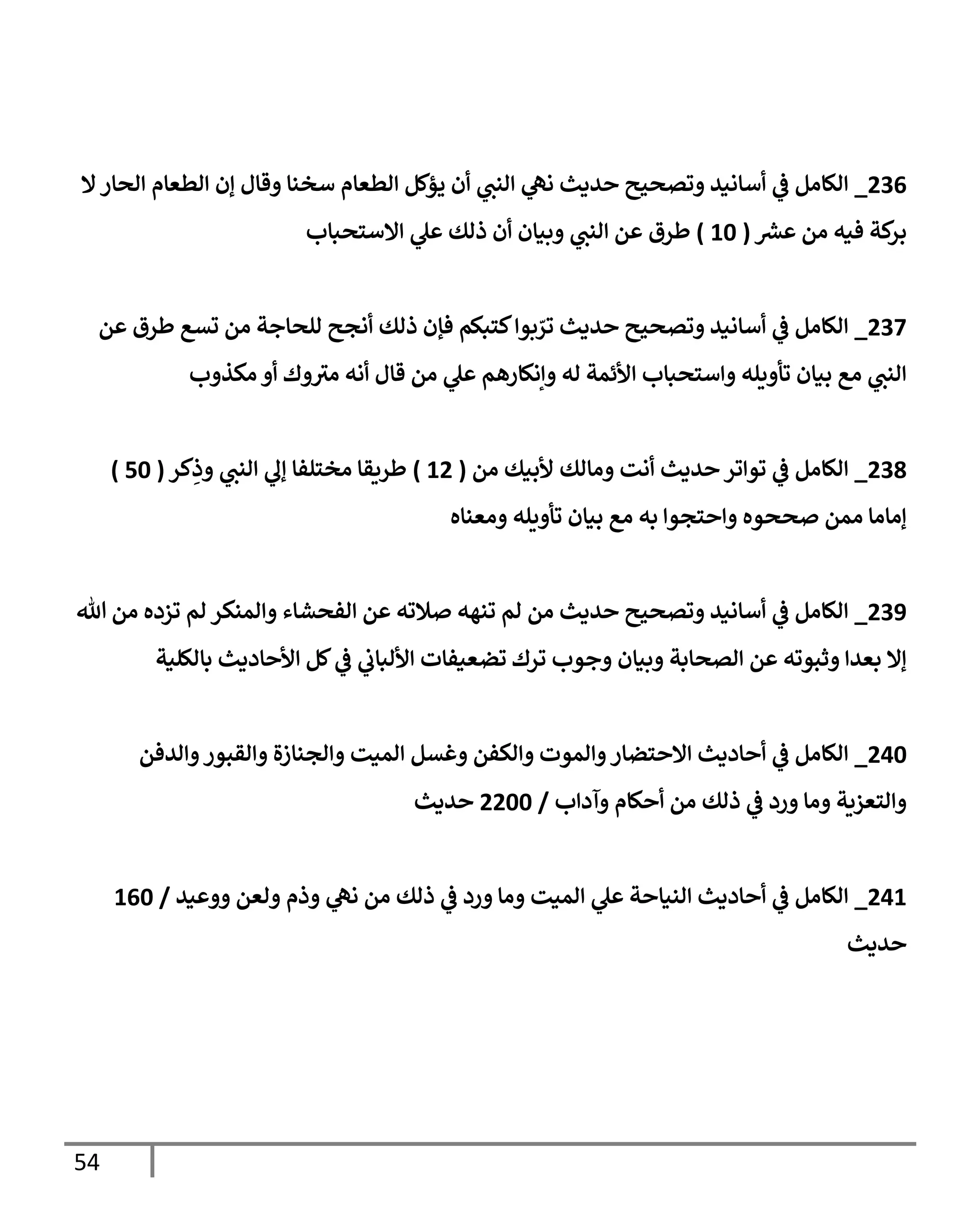 54
070
_
‫إن‬ ‫وقال‬ ‫سخنا‬ ‫الطعام‬ ‫يؤكل‬ ‫أن‬ ‫ي‬
‫النب‬ ‫ي‬
‫نه‬ ‫حديث‬ ‫وتصحيح‬ ‫أسانيد‬ ‫ي‬
‫ف‬ ‫الكامل‬
‫ال‬‫الحار‬ ‫الطعام‬
‫ر‬
‫عرس‬ ‫من‬ ‫فيه‬ ‫كة‬
‫بر‬
(
06
)
‫االستحباب‬ ‫ي‬
‫عل‬ ‫ذلك‬ ‫أن‬ ‫وبيان‬ ‫ي‬
‫النب‬ ‫عن‬ ‫طرق‬
073
_
‫عن‬ ‫طرق‬ ‫تسع‬ ‫من‬ ‫للحاجة‬ ‫أنجح‬ ‫ذلك‬ ‫فإن‬ ‫كتبكم‬‫بوا‬ ّ
‫تر‬ ‫حديث‬ ‫وتصحيح‬ ‫أسانيد‬ ‫ي‬
‫ف‬ ‫الكامل‬
‫مكذوب‬ ‫أو‬ ‫وك‬‫مي‬ ‫أنه‬ ‫قال‬ ‫من‬ ‫ي‬
‫عل‬ ‫وإنكارهم‬ ‫له‬ ‫األئمة‬ ‫واستحباب‬ ‫تأويله‬ ‫بيان‬ ‫مع‬ ‫ي‬
‫النب‬
070
_
‫من‬ ‫ألبيك‬ ‫ومالك‬ ‫أنت‬ ‫حديث‬‫تواتر‬ ‫ي‬
‫ف‬ ‫الكامل‬
(
00
)
‫كر‬ِ
‫وذ‬ ‫ي‬
‫النب‬ ‫ي‬
‫إل‬ ‫مختلفا‬ ‫طريقا‬
(
06
)
‫ومعناه‬ ‫تأويله‬ ‫بيان‬ ‫مع‬ ‫به‬ ‫واحتجوا‬ ‫صححوه‬ ‫ممن‬ ‫إماما‬
079
_
‫هللا‬ ‫من‬ ‫تزده‬ ‫لم‬ ‫والمنكر‬ ‫الفحشاء‬ ‫عن‬ ‫صالته‬ ‫تنهه‬ ‫لم‬ ‫من‬ ‫حديث‬ ‫وتصحيح‬ ‫أسانيد‬ ‫ي‬
‫ف‬ ‫الكامل‬
‫وبيا‬ ‫الصحابة‬ ‫عن‬ ‫وثبوته‬ ‫بعدا‬ ‫إال‬
‫بالكلية‬ ‫األحاديث‬ ‫كل‬ ‫ي‬
‫ف‬ ‫ي‬
‫األلباب‬ ‫تضعيفات‬ ‫ترك‬ ‫وجوب‬ ‫ن‬
006
_
‫والدفن‬‫والقبور‬ ‫والجنازة‬ ‫الميت‬ ‫وغسل‬ ‫والكفن‬ ‫والموت‬‫االحتضار‬ ‫أحاديث‬ ‫ي‬
‫ف‬ ‫الكامل‬
‫وآداب‬ ‫أحكام‬ ‫من‬ ‫ذلك‬ ‫ي‬
‫ف‬ ‫ورد‬ ‫وما‬ ‫والتعزية‬
/
0066
‫حديث‬
000
_
‫ولعن‬ ‫وذم‬ ‫ي‬
‫نه‬ ‫من‬ ‫ذلك‬ ‫ي‬
‫ف‬ ‫ورد‬ ‫وما‬ ‫الميت‬ ‫ي‬
‫عل‬ ‫النياحة‬ ‫أحاديث‬ ‫ي‬
‫ف‬ ‫الكامل‬
‫ووعيد‬
/
006
‫حديث‬
 