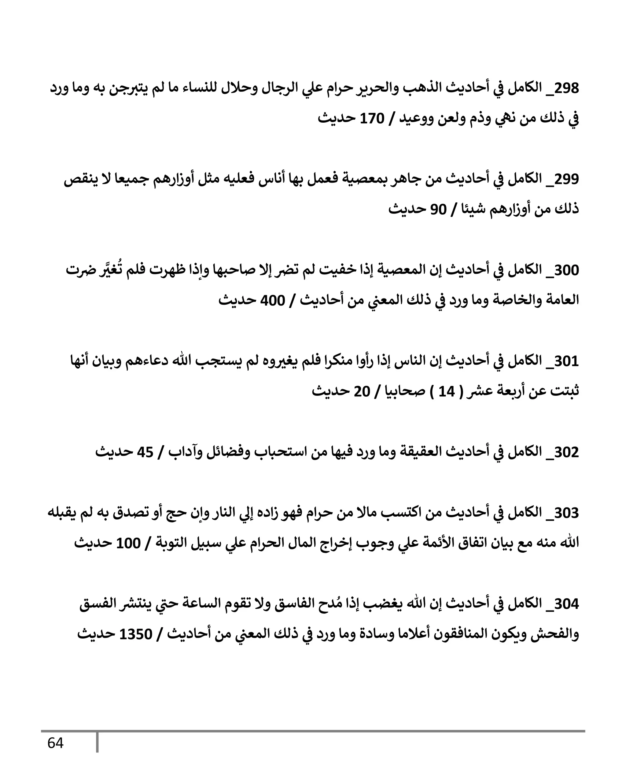 64
090
_
‫ورد‬ ‫وما‬ ‫به‬ ‫جن‬‫يتي‬ ‫لم‬ ‫ما‬ ‫للنساء‬ ‫وحالل‬ ‫الرجال‬ ‫ي‬
‫عل‬ ‫ام‬‫ر‬‫ح‬ ‫والحرير‬ ‫الذهب‬ ‫أحاديث‬ ‫ي‬
‫ف‬ ‫الكامل‬
‫ي‬
‫ف‬
‫ووعيد‬ ‫ولعن‬ ‫وذم‬ ‫ي‬
‫نه‬ ‫من‬ ‫ذلك‬
/
036
‫حديث‬
099
_
‫ينقص‬ ‫ال‬ ‫جميعا‬ ‫ارهم‬‫ز‬‫أو‬ ‫مثل‬ ‫فعليه‬ ‫أناس‬ ‫بها‬ ‫فعمل‬ ‫بمعصية‬ ‫جاهر‬ ‫من‬ ‫أحاديث‬ ‫ي‬
‫ف‬ ‫الكامل‬
‫شيئا‬ ‫ارهم‬‫ز‬‫أو‬ ‫من‬ ‫ذلك‬
/
96
‫حديث‬
766
_
‫ت‬‫رص‬ ‫ي‬
‫غي‬
ُ
‫ت‬ ‫فلم‬ ‫ظهرت‬ ‫وإذا‬ ‫صاحبها‬ ‫إال‬ ‫ترص‬ ‫لم‬ ‫خفيت‬ ‫إذا‬ ‫المعصية‬ ‫إن‬ ‫أحاديث‬ ‫ي‬
‫ف‬ ‫الكامل‬
‫والخاصة‬ ‫العامة‬
‫أحاديث‬ ‫من‬ ‫ي‬
‫المعب‬ ‫ذلك‬ ‫ي‬
‫ف‬ ‫ورد‬ ‫وما‬
/
066
‫حديث‬
760
_
‫أنها‬ ‫وبيان‬ ‫دعاءهم‬ ‫هللا‬ ‫يستجب‬ ‫لم‬ ‫وه‬‫يغي‬ ‫فلم‬ ‫ا‬‫ر‬‫منك‬ ‫أوا‬‫ر‬ ‫إذا‬ ‫الناس‬ ‫إن‬ ‫أحاديث‬ ‫ي‬
‫ف‬ ‫الكامل‬
‫ر‬
‫عرس‬ ‫أربعة‬ ‫عن‬ ‫ثبتت‬
(
00
)
‫صحابيا‬
/
06
‫حديث‬
760
_
‫وآداب‬ ‫وفضائل‬ ‫استحباب‬ ‫من‬ ‫فيها‬ ‫ورد‬ ‫وما‬ ‫العقيقة‬ ‫أحاديث‬ ‫ي‬
‫ف‬ ‫الكامل‬
/
00
‫حديث‬
767
_
‫يقبله‬ ‫لم‬ ‫به‬ ‫تصدق‬ ‫أو‬ ‫حج‬ ‫وإن‬‫النار‬ ‫ي‬
‫إل‬ ‫اده‬‫ز‬ ‫فهو‬ ‫ام‬‫ر‬‫ح‬ ‫من‬ ‫ماال‬ ‫اكتسب‬ ‫من‬ ‫أحاديث‬ ‫ي‬
‫ف‬ ‫الكامل‬
‫التوبة‬ ‫سبيل‬ ‫ي‬
‫عل‬ ‫ام‬‫ر‬‫الح‬ ‫المال‬ ‫اج‬‫ر‬‫إخ‬ ‫وجوب‬ ‫ي‬
‫عل‬ ‫األئمة‬ ‫اتفاق‬ ‫بيان‬ ‫مع‬ ‫منه‬ ‫هللا‬
/
066
‫حديث‬
760
_
‫الفسق‬ ‫ر‬
‫ينترس‬ ‫ي‬
‫حب‬ ‫الساعة‬ ‫تقوم‬ ‫وال‬ ‫الفاسق‬ ‫دح‬ ُ‫م‬ ‫إذا‬ ‫يغضب‬ ‫هللا‬ ‫إن‬ ‫أحاديث‬ ‫ي‬
‫ف‬ ‫الكامل‬
‫أحاديث‬ ‫من‬ ‫ي‬
‫المعب‬ ‫ذلك‬ ‫ي‬
‫ف‬ ‫ورد‬ ‫وما‬ ‫وسادة‬ ‫أعالما‬ ‫المنافقون‬ ‫ويكون‬ ‫والفحش‬
/
0706
‫حديث‬
 