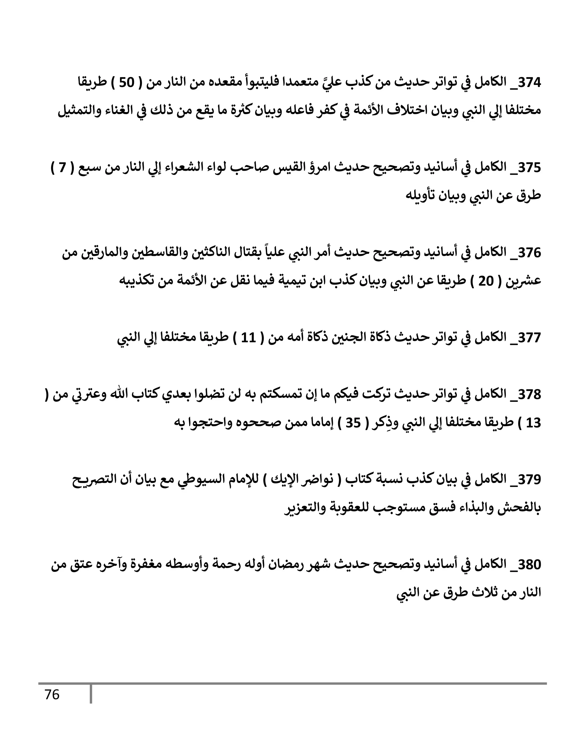 76
730
_
‫من‬ ‫النار‬ ‫من‬ ‫مقعده‬ ‫فليتبوأ‬ ‫متعمدا‬ ‫ي‬
‫ي‬
‫عل‬ ‫كذب‬‫من‬ ‫حديث‬‫تواتر‬ ‫ي‬
‫ف‬ ‫الكامل‬
(
06
)
‫طريقا‬
‫والتمثيل‬ ‫الغناء‬ ‫ي‬
‫ف‬ ‫ذلك‬ ‫من‬ ‫يقع‬ ‫ما‬ ‫ة‬ ‫ر‬
‫كي‬‫وبيان‬ ‫فاعله‬ ‫كفر‬ ‫ي‬
‫ف‬ ‫األئمة‬ ‫اختالف‬ ‫وبيان‬ ‫ي‬
‫النب‬ ‫ي‬
‫إل‬ ‫مختلفا‬
730
_
‫أساني‬ ‫ي‬
‫ف‬ ‫الكامل‬
‫سبع‬ ‫من‬ ‫النار‬ ‫ي‬
‫إل‬ ‫اء‬‫ر‬‫الشع‬ ‫لواء‬ ‫صاحب‬ ‫القيس‬‫امرؤ‬ ‫حديث‬ ‫وتصحيح‬ ‫د‬
(
3
)
‫تأويله‬ ‫وبيان‬ ‫ي‬
‫النب‬ ‫عن‬ ‫طرق‬
730
_
‫من‬ ‫والمارقي‬ ‫والقاسطي‬ ‫الناكثي‬ ‫بقتال‬
ً
‫عليا‬ ‫ي‬
‫النب‬‫أمر‬ ‫حديث‬ ‫وتصحيح‬ ‫أسانيد‬ ‫ي‬
‫ف‬ ‫الكامل‬
‫ين‬ ‫ر‬
‫عرس‬
(
06
)
‫تكذي‬ ‫من‬ ‫األئمة‬ ‫عن‬ ‫نقل‬ ‫فيما‬ ‫تيمية‬ ‫ابن‬ ‫كذب‬‫وبيان‬ ‫ي‬
‫النب‬ ‫عن‬ ‫طريقا‬
‫به‬
733
_
‫من‬ ‫أمه‬ ‫ذكاة‬ ‫الجني‬ ‫ذكاة‬ ‫حديث‬‫تواتر‬ ‫ي‬
‫ف‬ ‫الكامل‬
(
00
)
‫ي‬
‫النب‬ ‫ي‬
‫إل‬ ‫مختلفا‬ ‫طريقا‬
730
_
‫من‬ ‫ي‬
‫ب‬‫وعي‬ ‫هللا‬ ‫كتاب‬‫بعدي‬ ‫تضلوا‬ ‫لن‬ ‫به‬ ‫تمسكتم‬ ‫إن‬ ‫ما‬ ‫فيكم‬ ‫كت‬
‫تر‬ ‫حديث‬‫تواتر‬ ‫ي‬
‫ف‬ ‫الكامل‬
(
07
)
‫كر‬ِ
‫وذ‬ ‫ي‬
‫النب‬ ‫ي‬
‫إل‬ ‫مختلفا‬ ‫طريقا‬
(
70
)
‫به‬ ‫واحتجوا‬ ‫صححوه‬ ‫ممن‬ ‫إماما‬
739
_
‫الكامل‬
‫كتاب‬‫نسبة‬ ‫كذب‬‫بيان‬ ‫ي‬
‫ف‬
(
‫اإليك‬‫نوارص‬
)
‫ح‬ ‫الترصي‬ ‫أن‬ ‫بيان‬ ‫مع‬ ‫ي‬
‫السيوط‬ ‫لإلمام‬
‫والتعزير‬ ‫للعقوبة‬ ‫مستوجب‬ ‫فسق‬ ‫والبذاء‬ ‫بالفحش‬
706
_
‫من‬ ‫عتق‬ ‫وآخره‬ ‫مغفرة‬ ‫وأوسطه‬ ‫رحمة‬ ‫أوله‬ ‫رمضان‬‫شهر‬ ‫حديث‬ ‫وتصحيح‬ ‫أسانيد‬ ‫ي‬
‫ف‬ ‫الكامل‬
‫ي‬
‫النب‬ ‫عن‬ ‫طرق‬ ‫ثالث‬ ‫من‬ ‫النار‬
 