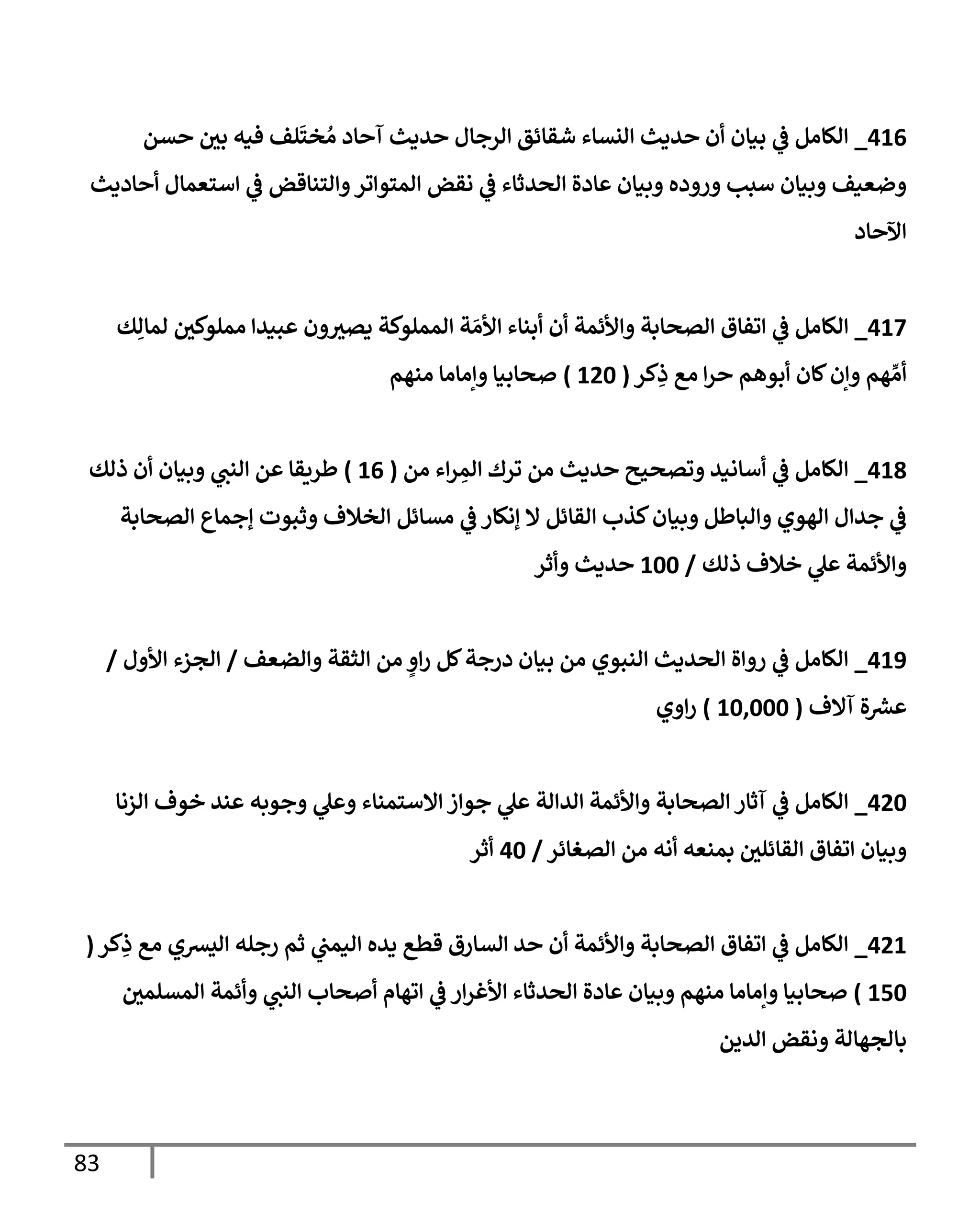 83
000
_
‫حسن‬ ‫بي‬ ‫فيه‬ ‫لف‬
َ
‫خت‬ ُ‫م‬ ‫آحاد‬ ‫حديث‬ ‫الرجال‬ ‫شقائق‬ ‫النساء‬ ‫حديث‬ ‫أن‬ ‫بيان‬ ‫ي‬
‫ف‬ ‫الكامل‬
‫أحاديث‬ ‫استعمال‬ ‫ي‬
‫ف‬ ‫والتناقض‬‫المتواتر‬ ‫نقض‬ ‫ي‬
‫ف‬ ‫الحدثاء‬ ‫عادة‬ ‫وبيان‬ ‫وروده‬ ‫سبب‬ ‫وبيان‬ ‫وضعيف‬
‫اآلحاد‬
003
_
‫ي‬
‫ف‬ ‫الكامل‬
‫ك‬ِ‫لمال‬ ‫مملوكي‬ ‫عبيدا‬ ‫ون‬‫يصي‬ ‫المملوكة‬ ‫ة‬ َ‫األم‬ ‫أبناء‬ ‫أن‬ ‫واألئمة‬ ‫الصحابة‬ ‫اتفاق‬
‫كر‬ِ
‫ذ‬ ‫مع‬ ‫ا‬‫ر‬‫ح‬ ‫أبوهم‬ ‫كان‬‫وإن‬ ‫هم‬ ِّ‫أم‬
(
006
)
‫منهم‬ ‫وإماما‬ ‫صحابيا‬
000
_
‫من‬ ‫اء‬‫ر‬ ِ
‫الم‬ ‫ترك‬ ‫من‬ ‫حديث‬ ‫وتصحيح‬ ‫أسانيد‬ ‫ي‬
‫ف‬ ‫الكامل‬
(
00
)
‫ذلك‬ ‫أن‬ ‫وبيان‬ ‫ي‬
‫النب‬ ‫عن‬ ‫طريقا‬
‫كذب‬‫وبيان‬ ‫والباطل‬ ‫الهوي‬ ‫جدال‬ ‫ي‬
‫ف‬
‫الصحابة‬ ‫إجماع‬ ‫وثبوت‬ ‫الخالف‬ ‫مسائل‬ ‫ي‬
‫ف‬ ‫إنكار‬ ‫ال‬ ‫القائل‬
‫ذلك‬ ‫خالف‬ ‫ي‬
‫عل‬ ‫واألئمة‬
/
066
‫وأثر‬ ‫حديث‬
009
_
‫والضعف‬ ‫الثقة‬ ‫من‬ ٍ
‫او‬‫ر‬ ‫كل‬‫درجة‬ ‫بيان‬ ‫من‬ ‫النبوي‬ ‫الحديث‬ ‫رواة‬ ‫ي‬
‫ف‬ ‫الكامل‬
/
‫األول‬ ‫الجزء‬
/
‫آالف‬ ‫ة‬ ‫ر‬
‫عرس‬
(
060666
)
‫اوي‬‫ر‬
006
_
‫جوا‬ ‫ي‬
‫عل‬ ‫الدالة‬ ‫واألئمة‬ ‫الصحابة‬ ‫آثار‬ ‫ي‬
‫ف‬ ‫الكامل‬
‫الزنا‬ ‫خوف‬ ‫عند‬ ‫وجوبه‬ ‫ي‬
‫وعل‬ ‫االستمناء‬ ‫ز‬
‫الصغائر‬ ‫من‬ ‫أنه‬ ‫بمنعه‬ ‫القائلي‬ ‫اتفاق‬ ‫وبيان‬
/
06
‫أثر‬
000
_
‫كر‬ِ
‫ذ‬ ‫مع‬ ‫اليرسي‬ ‫رجله‬ ‫ثم‬ ‫ي‬
‫اليمب‬ ‫يده‬ ‫قطع‬ ‫السارق‬ ‫حد‬ ‫أن‬ ‫واألئمة‬ ‫الصحابة‬ ‫اتفاق‬ ‫ي‬
‫ف‬ ‫الكامل‬
(
006
)
‫وأئ‬ ‫ي‬
‫النب‬ ‫أصحاب‬ ‫اتهام‬ ‫ي‬
‫ف‬ ‫ار‬‫ر‬‫األغ‬ ‫الحدثاء‬ ‫عادة‬ ‫وبيان‬ ‫منهم‬ ‫وإماما‬ ‫صحابيا‬
‫المسلمي‬ ‫مة‬
‫الدين‬ ‫ونقض‬ ‫بالجهالة‬
 