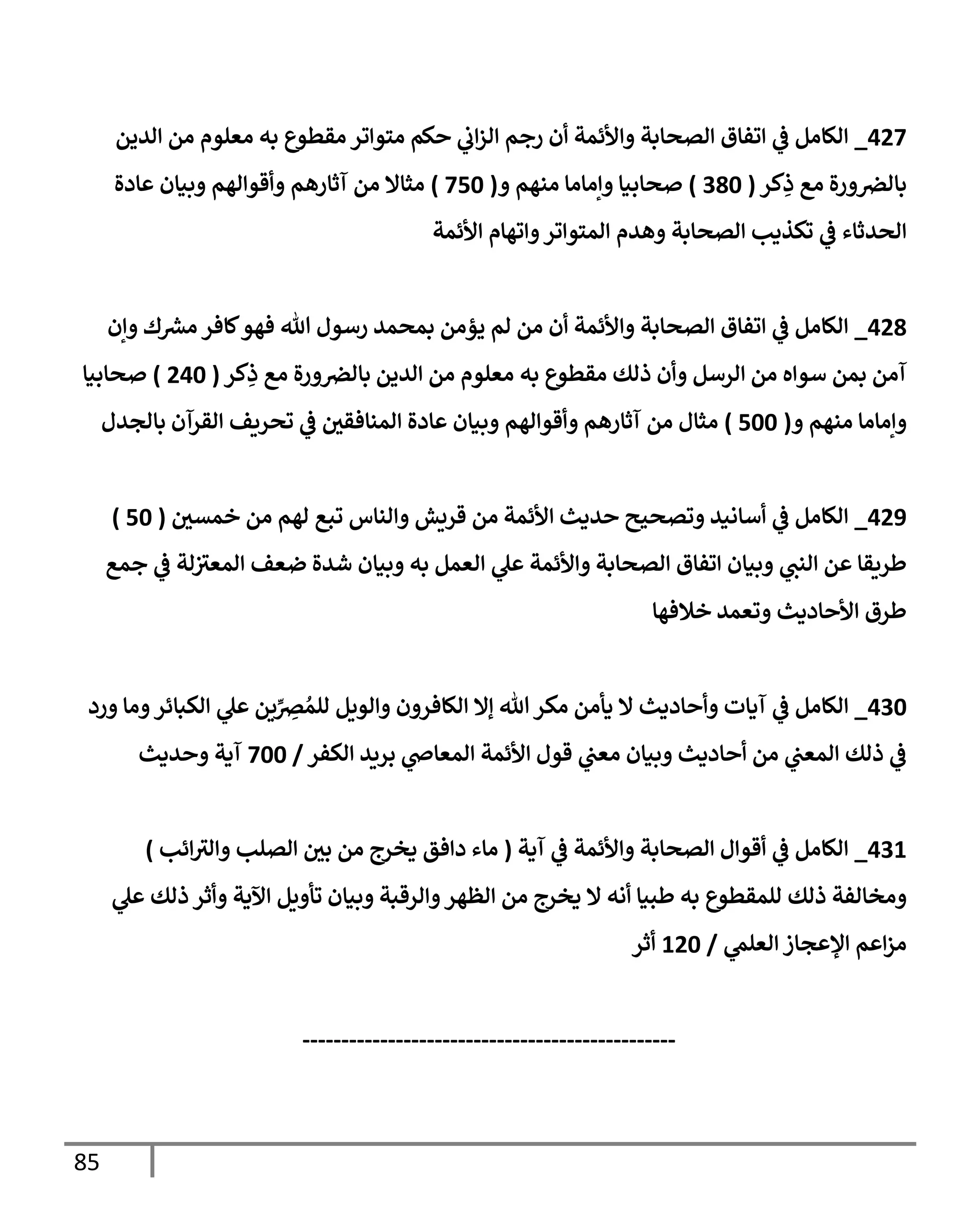 85
003
_
‫الدين‬ ‫من‬ ‫معلوم‬ ‫به‬ ‫مقطوع‬ ‫متواتر‬ ‫حكم‬ ‫ي‬
‫اب‬‫ز‬‫ال‬ ‫رجم‬ ‫أن‬ ‫واألئمة‬ ‫الصحابة‬ ‫اتفاق‬ ‫ي‬
‫ف‬ ‫الكامل‬
‫كر‬ِ
‫ذ‬ ‫مع‬ ‫ورة‬‫بالرص‬
(
706
)
‫و‬ ‫منهم‬ ‫وإماما‬ ‫صحابيا‬
(
306
)
‫عادة‬ ‫وبيان‬ ‫وأقوالهم‬ ‫آثارهم‬ ‫من‬ ‫مثاال‬
‫تكذي‬ ‫ي‬
‫ف‬ ‫الحدثاء‬
‫األئمة‬ ‫واتهام‬‫المتواتر‬ ‫وهدم‬ ‫الصحابة‬ ‫ب‬
000
_
‫وإن‬ ‫ك‬ ‫ر‬
‫مرس‬ ‫كافر‬‫فهو‬ ‫هللا‬ ‫رسول‬ ‫بمحمد‬ ‫يؤمن‬ ‫لم‬ ‫من‬ ‫أن‬ ‫واألئمة‬ ‫الصحابة‬ ‫اتفاق‬ ‫ي‬
‫ف‬ ‫الكامل‬
‫كر‬ِ
‫ذ‬ ‫مع‬ ‫ورة‬‫بالرص‬ ‫الدين‬ ‫من‬ ‫معلوم‬ ‫به‬ ‫مقطوع‬ ‫ذلك‬ ‫وأن‬ ‫الرسل‬ ‫من‬ ‫سواه‬ ‫بمن‬ ‫آمن‬
(
006
)
‫صحابيا‬
‫و‬ ‫منهم‬ ‫وإماما‬
(
066
)
‫وأقوالهم‬ ‫آثارهم‬ ‫من‬ ‫مثال‬
‫بالجدل‬ ‫القرآن‬ ‫تحريف‬ ‫ي‬
‫ف‬ ‫المنافقي‬ ‫عادة‬ ‫وبيان‬
009
_
‫خمسي‬ ‫من‬ ‫لهم‬ ‫تبع‬ ‫والناس‬ ‫قريش‬ ‫من‬ ‫األئمة‬ ‫حديث‬ ‫وتصحيح‬ ‫أسانيد‬ ‫ي‬
‫ف‬ ‫الكامل‬
(
06
)
‫جمع‬ ‫ي‬
‫ف‬ ‫لة‬‫المعي‬ ‫ضعف‬ ‫شدة‬ ‫وبيان‬ ‫به‬ ‫العمل‬ ‫ي‬
‫عل‬ ‫واألئمة‬ ‫الصحابة‬ ‫اتفاق‬ ‫وبيان‬ ‫ي‬
‫النب‬ ‫عن‬ ‫طريقا‬
‫خالفها‬ ‫وتعمد‬ ‫األحاديث‬ ‫طرق‬
076
_
‫آ‬ ‫ي‬
‫ف‬ ‫الكامل‬
‫ورد‬ ‫وما‬‫الكبائر‬ ‫ي‬
‫عل‬ ‫ين‬ِّ
ِ
‫رص‬ ُ‫للم‬ ‫والويل‬ ‫الكافرون‬ ‫إال‬ ‫هللا‬‫مكر‬ ‫يأمن‬ ‫ال‬ ‫وأحاديث‬ ‫يات‬
‫الكفر‬ ‫بريد‬ ‫ي‬
‫المعاض‬ ‫األئمة‬ ‫قول‬ ‫ي‬
‫معب‬ ‫وبيان‬ ‫أحاديث‬ ‫من‬ ‫ي‬
‫المعب‬ ‫ذلك‬ ‫ي‬
‫ف‬
/
366
‫وحديث‬ ‫آية‬
070
_
‫آية‬ ‫ي‬
‫ف‬ ‫واألئمة‬ ‫الصحابة‬ ‫أقوال‬ ‫ي‬
‫ف‬ ‫الكامل‬
(
‫ائب‬‫والي‬ ‫الصلب‬ ‫بي‬ ‫من‬ ‫يخرج‬ ‫دافق‬ ‫ماء‬
)
‫ومخالفة‬
‫ي‬
‫عل‬ ‫ذلك‬ ‫وأثر‬ ‫اآلية‬ ‫تأويل‬ ‫وبيان‬ ‫والرقبة‬‫الظهر‬ ‫من‬ ‫يخرج‬ ‫ال‬ ‫أنه‬ ‫طبيا‬ ‫به‬ ‫للمقطوع‬ ‫ذلك‬
‫ي‬
‫العلم‬ ‫اإلعجاز‬ ‫اعم‬‫ز‬‫م‬
/
006
‫أثر‬
------------------------------------------------
 