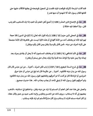 124
‫حب‬ ‫عليها‬ ‫فاتكأت‬ ‫بطنها‬ ‫ي‬
‫ف‬ ‫فوضعته‬ ‫المعول‬ ‫إل‬ ‫فقمت‬ ‫فيك‬ ‫فوقعت‬ ‫ذكرتك‬ ‫البارحة‬ ‫كانت‬‫فلما‬
‫قتلتها‬
‫هللا‬ ‫رسول‬ ‫فقال‬
‫اشهدوا‬ ‫أال‬
‫هدر‬ ‫دمها‬ ‫أن‬
)
14
_
‫جاء‬
‫المنذر‬ ‫البن‬ ‫اإلجماع‬ ‫ي‬
‫ف‬
(
021
( )
‫يتب‬ ‫فلم‬ ‫فاستتيب‬ ‫ارتد‬ ‫إذا‬ ‫العبد‬ ‫بأن‬ ‫العلم‬ ‫أهل‬ ‫أجمع‬
‫قتل‬
،
‫خالفا‬ ‫فيه‬ ‫أحفظ‬ ‫وال‬
)
10
_
‫جاء‬
‫حزم‬ ‫البن‬ ‫ي‬
‫المحل‬ ‫ي‬
‫ف‬
(
02
/
041
( )
‫تعال‬ ‫هللا‬ ‫قول‬ ‫وأما‬
(
‫الدين‬ ‫ي‬
‫ف‬ ‫اه‬‫ر‬‫إك‬ ‫ال‬
)
‫حجة‬ ‫فال‬
‫أحد‬ ‫يختلف‬ ‫لم‬ ‫ألنه‬ ‫فيه‬ ‫لهم‬
‫عل‬ ‫ليست‬ ‫اآلية‬ ‫هذه‬ ‫أن‬ ‫ي‬
‫ف‬ ‫كلها‬‫األمة‬ ‫من‬
‫مجمعة‬ ‫األمة‬ ‫ألن‬ ‫ظاهرها‬
‫دينه‬ ‫عن‬ ‫المرتد‬ ‫اه‬‫ر‬‫إك‬ ‫عل‬
،
‫قائل‬ ‫ومن‬ ‫يقتل‬ ‫وال‬ ‫يكره‬ ‫قائل‬ ‫فمن‬
‫ويقتل‬ ‫يكره‬
)
18
_
‫جاء‬
‫ي‬
‫للشافع‬ ‫األم‬ ‫ي‬
‫ف‬
(
0
/
000
( )
‫المسلمون‬ ‫يختلف‬ ‫لم‬
‫أنه‬
‫ال‬
‫يحل‬
‫أن‬
‫بعد‬ ‫بمرتد‬ ‫يفادى‬
‫تؤخذ‬ ‫وال‬ ‫عليه‬ ‫يمن‬ ‫وال‬ ‫إيمانه‬
‫يقتل‬ ‫أو‬ ‫يسلم‬ ‫حب‬ ‫بحال‬ ‫ك‬‫يب‬ ‫وال‬ ‫فدية‬ ‫منه‬
)
11
_
‫جاء‬
‫للبغوي‬ ‫السنة‬ ‫ح‬ ‫ر‬
‫ش‬ ‫ي‬
‫ف‬
(
04
/
238
( )
‫قتل‬ ‫باب‬
‫المرتد‬
،
‫نا‬‫أخب‬
..
‫قال‬ ‫قال‬ ‫عباس‬ ‫ابن‬ ‫عن‬
‫هللا‬ ‫رسول‬
‫فاقتلوه‬ ‫دينه‬ ‫بدل‬ ‫من‬
.
‫نا‬‫أخب‬
..
‫حرق‬ ‫عليا‬ ‫أن‬ ‫عباس‬ ‫ابن‬ ‫بلغ‬ ‫لما‬ ‫قال‬ ‫عكرمة‬ ‫عن‬
‫هللا‬ ‫رسول‬ ‫لقول‬ ‫ولقتلتهم‬ ‫أحرقهم‬ ‫لم‬ ‫أنا‬ ‫كنت‬‫لو‬ ‫قال‬ ‫الزنادقة‬ ‫أو‬ ‫المرتدين‬
‫فاقتلوه‬ ‫دينه‬ ‫بدل‬ ‫من‬
‫هللا‬ ‫رسول‬ ‫لقول‬ ‫أحرقهم‬ ‫ولم‬
‫ال‬
‫هللا‬ ‫بعذاب‬ ‫يعذب‬ ‫أن‬ ‫ألحد‬ ‫ي‬
‫ينبع‬
.
‫صحيح‬ ‫حديث‬ ‫هذا‬
.
‫ا‬ ‫إذا‬ ‫المسلم‬ ‫أن‬ ‫العلم‬ ‫أهل‬ ‫عند‬ ‫هذا‬ ‫عل‬ ‫والعمل‬
‫يقتل‬ ‫دينه‬ ‫عن‬ ‫رتد‬
،
‫استتابته‬ ‫ي‬
‫ف‬ ‫واختلفوا‬
،
‫فذهب‬
‫يستتاب‬ ‫ال‬ ‫أنه‬ ‫إل‬ ‫بعضهم‬
،
‫عطاء‬ ‫وقال‬ ‫عمب‬ ‫بن‬ ‫عبيد‬ ‫ذهب‬ ‫وإليه‬ ‫وطاوس‬ ‫الحسن‬ ‫عن‬ ‫ذلك‬ ‫يروى‬
‫كان‬‫وإن‬ ‫يستتاب‬ ‫ال‬ ‫فارتد‬ ‫مسلما‬ ‫أصله‬ ‫كان‬‫إن‬
‫يستتاب‬ ‫فإنه‬ ‫ارتد‬ ‫ثم‬ ‫فأسلم‬ ‫كا‬ ‫ر‬
‫مش‬
.
 