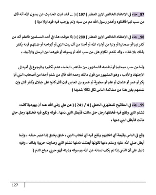 127
08
_
‫جاء‬
‫العطار‬ ‫البن‬ ‫الخالص‬ ‫االعتقاد‬ ‫ي‬
‫ف‬
(
008
... ( )
‫ثبت‬ ‫فقد‬
‫ال‬
‫هللا‬ ‫رسول‬ ‫عن‬ ‫حديث‬
‫قال‬ ‫أنه‬
‫من‬
‫سب‬
‫فاقتلوه‬ ‫نبيا‬
‫هللا‬ ‫رسول‬ ‫وأهدر‬
‫ولم‬ ‫سبه‬ ‫من‬ ‫دم‬
‫قودا‬ ‫فيه‬ ‫يوجب‬
‫دية‬ ‫وال‬
)
01
_
‫جاء‬
‫العطار‬ ‫البن‬ ‫الخالص‬ ‫االعتقاد‬ ‫ي‬
‫ف‬
(
214
( )
‫من‬ ‫أنه‬ ‫فاعلم‬ ‫المسلمن‬ ‫أحد‬ ‫ي‬
‫ف‬ ‫هذا‬ ‫عرفت‬ ‫إذا‬
‫هللا‬ ‫أولياء‬ ‫من‬ ‫وليا‬‫أو‬ ‫صحابيا‬ ‫أو‬ ‫نبيا‬ ‫كفر‬
‫ي‬
‫النب‬ ‫بيت‬ ‫آل‬ ‫من‬ ‫أحدا‬ ‫أو‬
‫أزواجه‬ ‫أو‬
‫ضللهم‬ ‫أو‬
‫يكفر‬ ‫فإنه‬
‫بذلك‬
، ‫شك‬ ‫بال‬
‫الكالم‬ ‫تقدم‬ ‫وقد‬
‫هللا‬ ‫سب‬ ‫من‬ ‫عل‬
‫واألنبياء‬ ‫الرسل‬ ‫من‬ ‫هما‬‫غب‬‫أو‬ ‫رسوله‬ ‫أو‬
،
‫تنقصه‬‫أو‬ ‫صحابيا‬ ‫سب‬ ‫من‬ ‫وأما‬
‫إل‬ ‫أمره‬ ‫ي‬
‫ف‬ ‫والرجوع‬ ‫ه‬‫تكفب‬ ‫عدم‬ ‫العلماء‬ ‫مذاهب‬ ‫من‬ ‫فالمشهور‬
‫واألدب‬ ‫االجتهاد‬
،
‫هللا‬ ‫رحمه‬ ‫مالك‬ ‫قول‬ ‫من‬ ‫المشهور‬‫وهو‬
‫قال‬
‫أ‬ ‫شتم‬ ‫من‬
‫ي‬
‫النب‬ ‫أصحاب‬ ‫من‬ ‫حدا‬
‫أبا‬
‫أو‬ ‫معاوية‬ ‫أو‬ ‫عليا‬ ‫أو‬ ‫عثمان‬ ‫أو‬ ‫عمر‬‫أو‬ ‫بكر‬
‫وإن‬ ‫قتل‬ ‫وكفر‬ ‫ضالل‬ ‫عل‬ ‫كانوا‬‫قال‬ ‫فإن‬ ‫العاص‬ ‫بن‬ ‫عمرو‬
‫شديدا‬ ‫نكاال‬ ‫نكل‬ ‫الناس‬ ‫مشاتمة‬ ‫من‬ ‫هذا‬ ‫بغب‬ ‫شتمهم‬
)
00
_
‫جاء‬
‫للمظهري‬ ‫المفاتيح‬ ‫ي‬
‫ف‬
‫ي‬
‫الحنف‬
(
0
/
200
( )
‫ع‬ ‫عن‬
‫كانت‬‫يهودية‬ ‫أن‬ ‫عنه‬ ‫هللا‬ ‫ي‬
‫رض‬ ‫ي‬
‫ل‬
‫ي‬
‫النب‬ ‫تشتم‬
‫ماتت‬ ‫حب‬ ‫رجل‬ ‫فخنقها‬ ‫فيه‬ ‫وتقع‬
‫فأبطل‬
‫ي‬
‫النب‬
‫دمها‬
.
‫وتقع‬ ‫قوله‬
‫حب‬ ‫رجل‬ ‫فخنقها‬ ‫فيه‬
‫ماتت‬
‫فأبطل‬
‫ي‬
‫النب‬
‫دمها‬
،
‫وقع‬
‫ي‬
‫ف‬
‫اغتابهم‬ ‫أي‬ ‫وقيعة‬ ‫الناس‬
‫و‬
‫أي‬ ‫فيه‬ ‫تقع‬
‫ي‬
‫النب‬ ‫تغتاب‬
،
‫يخنق‬ ‫خنق‬
‫حلقه‬ ‫عض‬ ‫إذا‬
،
‫وإنما‬
‫أبطل‬
‫وسلم‬ ‫عليه‬ ‫هللا‬ ‫ي‬
‫صل‬
‫دمها‬
‫ي‬
‫النب‬ ‫لشتم‬ ‫ذمتها‬ ‫أبطلت‬ ‫لكونها‬
‫بذلك‬ ‫حربية‬ ‫وصارت‬
،
‫وفيه‬
‫عن‬ ‫لسانه‬ ‫يكف‬ ‫لم‬ ‫إذا‬ ‫ي‬
‫الذم‬ ‫أن‬ ‫عل‬ ‫دليل‬
‫الدم‬ ‫مباح‬ ‫ي‬
‫حرب‬ ‫فهو‬ ‫ودينه‬ ‫ورسوله‬ ‫هللا‬
)
 