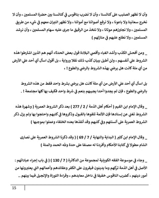 15
‫ال‬ ‫وأن‬ ، ‫المسلمن‬ ‫ة‬‫حض‬ ‫بن‬ ‫كنائسنا‬ ‫ي‬
‫ف‬ ‫بناقوس‬ ‫ب‬‫نض‬ ‫ال‬ ‫وأن‬ ، ‫كنائسنا‬‫عل‬ ‫الصليب‬ ‫نظهر‬ ‫ال‬ ‫وأن‬
‫طريق‬ ‫من‬ ‫ء‬ ‫ي‬
‫ر‬
‫س‬ ‫ي‬
‫ف‬ ‫معهم‬ ‫ان‬‫النب‬ ‫نظهر‬ ‫وال‬ ، ‫أمواتنا‬ ‫مع‬ ‫أصواتنا‬ ‫نرفع‬ ‫وال‬ ، ‫باعونا‬ ‫وال‬ ‫سعانينا‬ ‫نخرج‬
‫وال‬ ، ‫المسلمن‬
‫نرشد‬ ‫وأن‬ ، ‫المسلمن‬ ‫سهام‬ ‫عليه‬ ‫جرى‬ ‫ما‬ ‫الرقيق‬ ‫من‬ ‫نتخذ‬ ‫وال‬ ، ‫موتانا‬ ‫نجاوزهم‬
‫منازلهم‬ ‫ي‬
‫ف‬ ‫عليهم‬ ‫نطلع‬ ‫وال‬ ، ‫المسلمن‬
)
_
‫هذه‬ ‫طوا‬‫اشب‬ ‫الذين‬ ‫هم‬ ‫أنهم‬ ‫الحدثاء‬ ‫بعض‬ ‫قول‬ ‫البالدة‬ ‫ي‬
‫وأقض‬ ‫الغباء‬ ‫وأشد‬ ‫الكذب‬ ‫أفحش‬ ‫ومن‬
، ‫ورواية‬ ‫نقال‬ ‫ذلك‬ ‫كذب‬‫ببيان‬ ‫أطيل‬ ‫ولن‬ ، ‫أنفسهم‬ ‫ي‬
‫عل‬ ‫وط‬ ‫ر‬
‫الش‬
‫األرض‬ ‫ي‬
‫عل‬ ‫أحد‬ ‫أي‬ ‫اسأل‬ ‫أقول‬ ‫بل‬
‫والطوع‬ ‫ي‬
‫بالرض‬ ‫وط‬ ‫ر‬
‫الش‬ ‫بهذه‬ ‫ي‬
‫يرض‬ ‫هل‬ ‫كانت‬‫ملة‬ ‫أي‬ ‫من‬
!
،
‫وط‬ ‫ر‬
‫الش‬ ‫هذه‬ ‫من‬ ‫فقط‬ ‫واحد‬ ‫ط‬ ‫ر‬
‫بش‬ ‫ي‬
‫يرض‬ ‫هل‬ ‫كانت‬‫ملة‬ ‫أي‬ ‫من‬ ‫األرض‬ ‫ي‬
‫عل‬ ‫أحد‬ ‫أي‬ ‫اسأل‬ ‫بل‬
‫مجتمعة‬ ‫كلها‬‫بها‬ ‫فكيف‬ ‫واحد‬ ‫ط‬ ‫ر‬
‫ش‬ ‫ي‬
‫ف‬ ‫بنعم‬ ‫يجيبهم‬ ‫أحدا‬ ‫يجدوا‬ ‫لم‬ ‫فإن‬ ، ‫والطوع‬ ‫ي‬
‫بالرض‬
. !
_
‫اإل‬ ‫وقال‬
‫القيم‬ ‫ابن‬ ‫مام‬
(
‫الذمة‬ ‫أهل‬ ‫أحكام‬
/
2
/
288
)
‫العمرية‬ ‫وط‬ ‫ر‬
‫الش‬ ‫ذكر‬ ‫بعد‬
(
‫هذه‬ ‫وشهرة‬
‫ذكر‬ ‫يزل‬ ‫ولم‬ ‫بها‬ ‫واحتجوا‬ ‫كتبهم‬ ‫ي‬
‫ف‬ ‫وذكروها‬ ‫بالقبول‬ ‫تلقوها‬ ‫األئمة‬ ‫فإن‬ ‫إسنادها‬ ‫عن‬ ‫ي‬
‫تغب‬ ‫وط‬ ‫ر‬
‫الش‬
‫وط‬ ‫ر‬
‫الش‬
‫بموجبها‬ ‫وعملوا‬ ‫الخلفاء‬ ‫بعده‬ ‫أنفذها‬ ‫وقد‬ ‫كتبهم‬ ‫ي‬
‫وف‬ ‫ألسنتهم‬ ‫عل‬ ‫العمرية‬
)
_
‫وقا‬
‫كثب‬‫ابن‬ ‫اإلمام‬ ‫ل‬
(
‫والنهاية‬ ‫البداية‬
/
8
/
00
( )
‫ذكرنا‬ ‫وقد‬
‫وط‬ ‫ر‬
‫الش‬
‫نصارى‬ ‫عل‬ ‫العمرية‬
‫كتابنا‬ ‫ي‬
‫ف‬ ‫مطوال‬ ‫الشام‬
‫األحكام‬
‫والمنة‬ ‫الحمد‬ ‫وهلل‬ ‫حدة‬ ‫عل‬ ‫مصنفا‬ ‫له‬ ‫وأفردنا‬
)
_
‫و‬
‫ي‬
‫ف‬ ‫جاء‬
‫الكويتية‬ ‫الفقه‬ ‫موسوعة‬
‫الدكاترة‬ ‫من‬ ‫لمجموعة‬
(
8
/
034
)
(
‫عباداتهم‬ ‫اء‬‫ر‬‫إج‬ ‫باب‬ ‫ي‬
‫ف‬
:
‫من‬ ‫ونها‬‫يعتب‬ ‫ي‬
‫الب‬ ‫وأعمالهم‬ ‫وعقائدهم‬‫الكفر‬ ‫عل‬ ‫فيقرون‬ ‫يدينون‬ ‫وما‬ ‫كهم‬
‫تر‬ ‫الذمة‬ ‫أهل‬ ‫ي‬
‫ف‬ ‫األصل‬
‫دينهم‬ ‫أمور‬
‫معابدهم‬ ‫داخل‬ ‫ي‬
‫ف‬ ‫خفيفا‬ ‫الناقوس‬ ‫ب‬‫كض‬،
‫بينهم‬ ‫فيما‬ ‫واإلنجيل‬ ‫اة‬‫ر‬‫التو‬ ‫اءة‬‫ر‬‫وق‬ ،
..
 