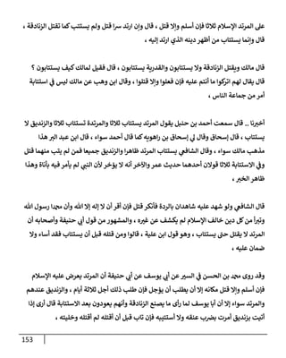 153
‫قتل‬ ‫وإال‬ ‫أسلم‬ ‫فإن‬ ‫ثالثا‬ ‫اإلسالم‬ ‫المرتد‬ ‫عل‬
،
‫كما‬‫يستتب‬ ‫ولم‬ ‫قتل‬ ‫ا‬‫ش‬ ‫ارتد‬ ‫وإن‬ ‫قال‬
‫الزنادقة‬ ‫تقتل‬
،
‫إليه‬ ‫ارتد‬ ‫الذي‬ ‫دينه‬ ‫أظهر‬ ‫من‬ ‫يستتاب‬ ‫وإنما‬ ‫قال‬
،
‫يستتابون‬ ‫والقدرية‬ ‫يستتابون‬ ‫وال‬ ‫الزنادقة‬ ‫ويقتل‬ ‫مالك‬ ‫قال‬
،
‫يستتابون‬ ‫كيف‬‫لمالك‬ ‫فقيل‬ ‫قال‬
‫؟‬
‫قتلوا‬ ‫وإال‬ ‫فعلوا‬ ‫فإن‬ ‫عليه‬ ‫أنتم‬ ‫ما‬ ‫كوا‬
‫اتر‬ ‫لهم‬ ‫يقال‬ ‫قال‬
،
‫استتابة‬ ‫ي‬
‫ف‬ ‫ليس‬ ‫مالك‬ ‫عن‬ ‫وهب‬ ‫ابن‬ ‫وقال‬
‫جماع‬ ‫من‬ ‫أمر‬
‫الناس‬ ‫ة‬
،
‫نا‬‫أخب‬
..
‫ال‬ ‫والزنديق‬ ‫ثالثا‬ ‫تستتاب‬ ‫والمرتدة‬ ‫ثالثا‬ ‫يستتاب‬ ‫المرتد‬ ‫يقول‬ ‫حنبل‬ ‫بن‬ ‫أحمد‬ ‫سمعت‬ ‫قال‬
‫يستتاب‬
،
‫سواء‬ ‫أحمد‬ ‫قال‬ ‫كما‬‫اهويه‬‫ر‬ ‫بن‬ ‫إسحاق‬ ‫ي‬
‫ل‬ ‫وقال‬ ‫إسحاق‬ ‫قال‬
،
‫قال‬
‫الب‬ ‫عبد‬ ‫ابن‬
‫هذا‬
‫سواء‬ ‫مالك‬ ‫مذهب‬
،
‫فمن‬ ‫جميعا‬ ‫والزنديق‬ ‫ا‬‫ر‬‫ظاه‬ ‫المرتد‬ ‫يستتاب‬ ‫ي‬
‫الشافع‬ ‫وقال‬
‫قتل‬ ‫منهما‬ ‫يتب‬ ‫لم‬
‫ي‬
‫النب‬ ‫ألن‬ ‫يؤخر‬ ‫ال‬ ‫أنه‬ ‫واآلخر‬‫عمر‬ ‫حديث‬ ‫أحدهما‬ ‫قوالن‬ ‫ثالثا‬ ‫االستتابة‬ ‫ي‬
‫وف‬
‫وهذا‬ ‫بأناة‬ ‫فيه‬ ‫يأمر‬ ‫لم‬
‫الخب‬ ‫ظاهر‬
،
‫هللا‬ ‫رسول‬ ‫دمحما‬ ‫وأن‬ ‫هللا‬ ‫إال‬ ‫إله‬ ‫ال‬ ‫أن‬ ‫أقر‬ ‫فإن‬ ‫قتل‬‫فأنكر‬ ‫بالردة‬ ‫شاهدان‬ ‫عليه‬ ‫شهد‬ ‫ولو‬ ‫ي‬
‫الشافع‬ ‫قال‬
‫يك‬ ‫لم‬ ‫اإلسالم‬ ‫خالف‬ ‫دين‬ ‫كل‬‫من‬ ‫أ‬‫وتب‬
‫ه‬‫غب‬ ‫عن‬ ‫شف‬
،
‫أن‬ ‫وأصحابه‬ ‫حنيفة‬ ‫ي‬
‫أب‬ ‫قول‬ ‫من‬ ‫والمشهور‬
‫يستتاب‬ ‫حب‬ ‫يقتل‬ ‫ال‬ ‫المرتد‬
،
‫علية‬ ‫ابن‬ ‫قول‬ ‫وهو‬
،
‫وال‬ ‫أساء‬ ‫فقد‬ ‫يستتاب‬ ‫أن‬ ‫قبل‬ ‫قتله‬ ‫ومن‬ ‫قالوا‬
‫عليه‬ ‫ضمان‬
،
‫اإلسالم‬ ‫عليه‬ ‫يعرض‬ ‫المرتد‬ ‫أن‬ ‫حنيفة‬ ‫ي‬
‫أب‬ ‫عن‬ ‫يوسف‬ ‫ي‬
‫أب‬ ‫عن‬‫السب‬ ‫ي‬
‫ف‬ ‫الحسن‬ ‫بن‬ ‫دمحم‬ ‫روى‬ ‫وقد‬
‫م‬ ‫قتل‬ ‫وإال‬ ‫أسلم‬ ‫فإن‬
‫أيام‬ ‫ثالثة‬ ‫أجل‬ ‫ذلك‬ ‫طلب‬ ‫فإن‬ ‫يؤجل‬ ‫أن‬ ‫يطلب‬ ‫أن‬ ‫إال‬ ‫كانه‬
،
‫عندهم‬ ‫والزنديق‬
‫إذا‬ ‫أرى‬ ‫قال‬ ‫االستتابة‬ ‫بعد‬ ‫يعودون‬ ‫وأنهم‬ ‫الزنادقة‬ ‫يصنع‬ ‫ما‬ ‫أى‬‫ر‬ ‫لما‬ ‫يوسف‬ ‫أبا‬ ‫أن‬ ‫إال‬ ‫سواء‬ ‫والمرتد‬
‫وخليته‬ ‫أقتله‬ ‫لم‬ ‫أقتله‬ ‫أن‬ ‫قبل‬ ‫تاب‬ ‫فإن‬ ‫أستتيبه‬ ‫وال‬ ‫عنقه‬ ‫ب‬‫بض‬ ‫أمرت‬ ‫بزنديق‬ ‫أتيت‬
،
 