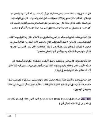 158
‫ي‬
‫الشافع‬ ‫قال‬
‫عن‬ ‫ارتددن‬ ‫نسوة‬ ‫قتل‬ ‫أنه‬ ‫الصديق‬ ‫بكر‬ ‫ي‬
‫أب‬ ‫عن‬ ‫محدثيكم‬ ‫بعض‬ ‫حدث‬ ‫قد‬ ‫له‬ ‫وقلت‬
‫اإلسالم‬
،
‫بالحديث‬ ‫العلم‬ ‫أهل‬ ‫عند‬ ‫ضعيفا‬ ‫كان‬‫إذ‬ ‫به‬ ‫نحتج‬ ‫أن‬ ‫لنا‬ ‫كان‬‫فما‬
.
‫قال‬
‫قياسا‬ ‫أقوله‬ ‫ي‬
‫فإب‬
‫السنة‬ ‫عل‬
،
‫قلت‬
‫فاذكره‬
،
‫قال‬
‫رسول‬ ‫نه‬
‫هللا‬
‫فإذا‬ ‫الحرب‬ ‫دار‬ ‫أهل‬ ‫من‬ ‫والولدان‬ ‫النساء‬ ‫قتل‬ ‫عن‬
‫يقتلن‬ ‫ال‬ ‫أن‬ ‫أول‬ ‫اإلسالم‬ ‫حرمة‬ ‫لهن‬ ‫ثبت‬ ‫ي‬
‫الالب‬ ‫النساء‬ ‫كان‬‫الحرب‬ ‫دار‬ ‫ي‬
‫ف‬ ‫يقتلن‬ ‫ال‬ ‫النساء‬ ‫كان‬
،
‫ي‬
‫الشافع‬ ‫قال‬
‫اإلسالم‬ ‫دار‬ ‫ي‬
‫ف‬ ‫الحكم‬ ‫الحرب‬‫دار‬ ‫حكم‬ ‫أويشبه‬ ‫له‬ ‫فقلت‬
،
‫قال‬
‫بينه‬ ‫الفرق‬ ‫وما‬
‫؟‬
‫قلت‬
‫بينه‬ ‫تفرق‬ ‫أنت‬
،
‫قال‬
‫وأين‬
‫؟‬
‫دار‬ ‫ي‬
‫ف‬ ‫أحد‬ ‫هؤالء‬ ‫من‬ ‫أيقتل‬ ‫األجب‬ ‫اهب‬‫ر‬‫وال‬ ‫ي‬
‫الفاب‬ ‫الكبب‬ ‫أيت‬‫ر‬‫أ‬ ‫قلت‬
‫الحرب‬
‫؟‬
‫ال‬ ‫قال‬
،
‫قلت‬
‫نقتله‬ ‫ا‬‫أجب‬ ‫ارتد‬ ‫أو‬ ‫هب‬‫فب‬ ‫رجل‬ ‫ارتد‬ ‫فإن‬
‫؟‬
‫نعم‬ ‫قال‬
،
‫قلت‬
‫ولم‬
‫؟‬
‫وهؤالء‬
‫دماءهم‬ ‫تحقن‬ ‫ال‬ ‫فلم‬ ‫ا‬‫ر‬‫كفا‬‫وصاروا‬ ‫اإلسالم‬ ‫حرمة‬ ‫لهم‬ ‫ثبت‬ ‫قد‬
‫؟‬
‫قال‬
‫تعطيله‬ ‫ي‬
‫ل‬ ‫ليس‬ ‫كالحد‬‫هؤالء‬ ‫قتل‬ ‫ألن‬
،
‫قلت‬
‫عن‬ ‫أنسقطه‬ ‫الحد‬ ‫حكم‬ ‫به‬ ‫حكمت‬ ‫ما‬ ‫أيت‬‫ر‬‫أ‬
‫أة‬‫ر‬‫الم‬
‫؟‬
‫فرقا‬ ‫فيه‬ ‫المسلمن‬ ‫من‬ ‫والرجل‬ ‫أة‬‫ر‬‫الم‬ ‫بن‬ ‫أتجد‬ ‫والجلد‬ ‫والرجم‬ ‫والقطع‬ ‫القتل‬ ‫أيت‬‫ر‬‫أ‬
‫؟‬
‫قال‬
‫ال‬
،
‫قلت‬
‫ي‬
‫ف‬ ‫بالحد‬ ‫تقتلها‬ ‫لم‬ ‫فكيف‬
‫الردة‬
. !
‫ي‬
‫الشافع‬ ‫قال‬
‫قها‬‫وتسب‬ ‫وتسبيها‬ ‫مالها‬ ‫أتغنم‬ ‫الحرب‬ ‫دار‬ ‫من‬ ‫أة‬‫ر‬‫الم‬ ‫أيت‬‫ر‬‫أ‬ ‫له‬ ‫وقلت‬
‫؟‬
‫نعم‬ ‫قال‬
،
‫قلت‬
‫اإلسالم‬ ‫دار‬ ‫ي‬
‫ف‬ ‫بالمرتدة‬ ‫هذا‬ ‫فتصنع‬
‫؟‬
‫ال‬ ‫قال‬
،
‫ال‬ ‫ما‬ ‫ء‬ ‫ي‬
‫ر‬
‫بالش‬ ‫تقيس‬ ‫أن‬ ‫لك‬ ‫جاز‬ ‫فكيف‬ ‫له‬ ‫فقلت‬ ‫قال‬
‫الوجهن‬ ‫ي‬
‫ف‬ ‫يشبهه‬
)
000
_
‫روي‬
‫مصنفه‬ ‫ي‬
‫ف‬ ‫اق‬‫ز‬‫الر‬ ‫عبد‬
(
01004
)
‫ج‬ ‫جري‬ ‫ابن‬ ‫عن‬
‫قال‬
(
‫بعد‬‫يكفر‬ ‫إنسان‬ ‫ي‬
‫ف‬ ‫عطاء‬ ‫ي‬
‫ل‬ ‫قال‬
‫إيمانه‬
‫أب‬ ‫فإن‬ ‫اإلسالم‬ ‫إل‬ ‫يدىع‬
ُ
‫ق‬
ِ‫ت‬
‫ل‬
)
 